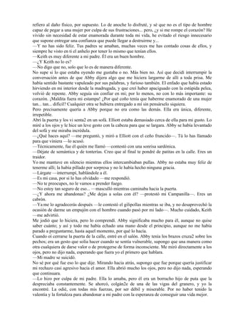 refiero al daño físico, por supuesto. Lo de anoche lo disfruté, y sé que no es el tipo de hombre
capaz de pegar a una mujer por culpa de sus frustraciones... pero, ¿y si me rompe el corazón? He
vivido sin necesidad de estar enamorada durante toda mi vida, he evitado el riesgo innecesario
que supone entregar una confianza que puede llegar a destruirme y...
—Y no has sido feliz. Tus padres se amaban, muchas veces me has contado cosas de ellos, y
siempre he visto en ti el anhelo por tener lo mismo que tenían ellos.
—Keith es muy diferente a mi padre. Él era un buen hombre.
—¿Y Keith no lo es?
—No digo que no, solo que lo es de manera diferente.
No supe si lo que estaba oyendo me gustaba o no. Más bien no. Así que decidí interrumpir la
conversación antes de que Abby dijera algo que me hiciera largarme de allí a toda prisa. Me
había sentido bastante vapuleado por sus palabras, y furioso también. El enfado que había estado
hirviendo en mi interior desde la madrugada, y que creí haber apaciguado con la estúpida pelea,
volvió de repente. Abby seguía sin confiar en mí; por lo menos, no con lo más importante: su
corazón. ¡Maldita fuera mi estampa! ¿Por qué coño tenía que haberme enamorado de una mujer
tan... tan... difícil? Cualquier otra se hubiera entregado a mí sin pensárselo siquiera.
Pero precisamente quería a Abby porque no era como las demás. Ella era única, diferente,
irrepetible.
Abrí la puerta y los vi senta2 en un sofá. Elliott estaba demasiado cerca de ella para mi gusto. Lo
miré a los ojos y le hice un leve gesto con la cabeza para que se largara. Abby se había levantado
del sofá y me miraba incrédula.
—¿Qué haces aquí? —me preguntó, y miró a Elliott con el ceño fruncido—. Tú lo has llamado
para que viniera —lo acusó.
—Técnicamente, fue él quién me llamó —contestó con una sonrisa sardónica.
—Déjate de semántica y de tonterías. Creo que al final te pondré de patitas en la calle. Eres un
traidor.
Yo me mantuve en silencio mientras ellos intercambiaban pullas. Abby no estaba muy feliz de
tenerme allí; la había pillado por sorpresa y no le había hecho ninguna gracia.
—Lárgate —interrumpí, hablándole a él.
—Es mi casa, por si lo has olvidado —me respondió.
—No te preocupes, no le vamos a prender fuego.
—No estoy tan seguro de eso... —masculló mientras caminaba hacia la puerta.
—¿Y ahora me abandonas? ¿Me dejas a solas con él? —protestó mi Campanilla—. Eres un
cabrón.
—Ya me lo agradecerás después —le contestó el gilipollas mientras se iba, y no desaprovechó la
ocasión de darme un empujón con el hombro cuando pasó por mi lado—. Mucho cuidado, Keith
—me advirtió.
Me jodió que lo hiciera, pero lo comprendí. Abby significaba mucho para él, aunque no quise
saber cuánto; y así y todo me había echado una mano desde el principio, aunque no me había
parado a preguntarme, hasta aquel momento, por qué lo hacía.
Cuando oí cerrarse la puerta de la calle, entré en el salón. Abby tenía los brazos cruza2 sobre los
pechos; era un gesto que solía hacer cuando se sentía vulnerable, supongo que una manera como
otra cualquiera de darse valor o de protegerse de forma inconsciente. Me miró directamente a los
ojos, pero no dijo nada, esperando que fuera yo el primero que hablara.
—Mi madre se suicidó.
No sé por qué fue eso lo que dije. Mirando hacia atrás, supongo que fue porque quería justificar
mi rechazo casi agresivo hacia el amor. Ella abrió mucho los ojos, pero no dijo nada, esperando
que continuara.
—Lo hizo por culpa de mi padre. Ella lo amaba, pero él era un borracho hijo de puta que la
despreciaba constantemente. Se ahorcó, colgán2e de una de las vigas del granero, y yo la
encontré. La odié, con todas mis fuerzas, por ser débil y miserable. Por no haber tenido la
valentía y la fortaleza para abandonar a mi padre con la esperanza de conseguir una vida mejor.
 