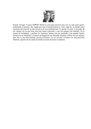 Switch. Swinger. Voyeur. SOPHIE WEST es una mujer perversa que vive su vida como quiere,
disfrutando al máximo. Ha viajado por todo el mundo gracias a, o por culpa de, su trabajo como
secretaria personal de un alto ejecutivo de una multinacional. Le gustan el cuero, y las gafas de
sol vintage, de las que tiene una muy buena colección, y que usa aunque esté nublado. No le
gustan las multitudes, y prefiere las reuniones íntimas con sus amistades a las grandes fiestas;
sentarse en un Starbucks y tomarse un frapuccino de chocolate mientras cotillea con sus amigas,
para ella es una idea bastante cercana al Paraíso. En sus novelas viviremos sus más perversas
fantasías, algunas de las cuales ha tenido la suerte de poner en práctica.
 