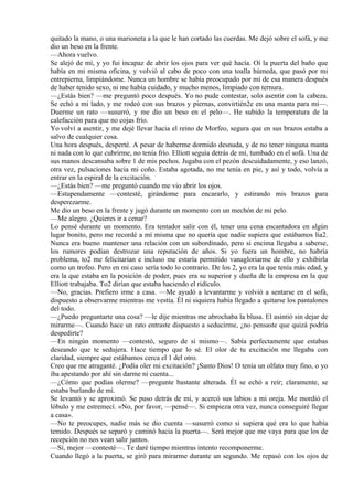 quitado la mano, o una marioneta a la que le han cortado las cuerdas. Me dejó sobre el sofá, y me
dio un beso en la frente.
—Ahora vuelvo.
Se alejó de mí, y yo fui incapaz de abrir los ojos para ver qué hacía. Oí la puerta del baño que
había en mi misma oficina, y volvió al cabo de poco con una toalla húmeda, que pasó por mi
entrepierna, limpiándome. Nunca un hombre se había preocupado por mí de esa manera después
de haber tenido sexo, ni me había cuidado, y mucho menos, limpiado con ternura.
—¿Estás bien? —me preguntó poco después. Yo no pude contestar, solo asentir con la cabeza.
Se echó a mi lado, y me rodeó con sus brazos y piernas, convirtién2e en una manta para mí—.
Duerme un rato —susurró, y me dio un beso en el pelo—. He subido la temperatura de la
calefacción para que no cojas frío.
Yo volví a asentir, y me dejé llevar hacia el reino de Morfeo, segura que en sus brazos estaba a
salvo de cualquier cosa.
Una hora después, desperté. A pesar de haberme dormido desnuda, y de no tener ninguna manta
ni nada con lo que cubrirme, no tenía frío. Elliott seguía detrás de mí, tumbado en el sofá. Una de
sus manos descansaba sobre 1 de mis pechos. Jugaba con el pezón descuidadamente, y eso lanzó,
otra vez, pulsaciones hacia mi coño. Estaba agotada, no me tenía en pie, y así y todo, volvía a
entrar en la espiral de la excitación.
—¿Estás bien? —me preguntó cuando me vio abrir los ojos.
—Estupendamente —contesté, girándome para encararlo, y estirando mis brazos para
desperezarme.
Me dio un beso en la frente y jugó durante un momento con un mechón de mi pelo.
—Me alegro. ¿Quieres ir a cenar?
Lo pensé durante un momento. Era tentador salir con él, tener una cena encantadora en algún
lugar bonito, pero me recordé a mí misma que no quería que nadie supiera que estábamos lia2.
Nunca era bueno mantener una relación con un subordinado, pero si encima llegaba a saberse,
los rumores podían destrozar una reputación de años. Si yo fuera un hombre, no habría
problema, to2 me felicitarían e incluso me estaría permitido vanagloriarme de ello y exhibirla
como un trofeo. Pero en mi caso sería todo lo contrario. De los 2, yo era la que tenía más edad, y
era la que estaba en la posición de poder, pues era su superior y dueña de la empresa en la que
Elliott trabajaba. To2 dirían que estaba haciendo el ridículo.
—No, gracias. Prefiero irme a casa. —Me ayudó a levantarme y volvió a sentarse en el sofá,
dispuesto a observarme mientras me vestía. Él ni siquiera había llegado a quitarse los pantalones
del todo.
—¿Puedo preguntarte una cosa? —le dije mientras me abrochaba la blusa. El asintió sin dejar de
mirarme—. Cuando hace un rato entraste dispuesto a seducirme, ¿no pensaste que quizá podría
despedirte?
—En ningún momento —contestó, seguro de sí mismo—. Sabía perfectamente que estabas
deseando que te sedujera. Hace tiempo que lo sé. El olor de tu excitación me llegaba con
claridad, siempre que estábamos cerca el 1 del otro.
Creo que me atraganté. ¿Podía oler mi excitación? ¡Santo Dios! O tenía un olfato muy fino, o yo
iba apestando por ahí sin darme ni cuenta...
—¿Cómo que podías olerme? —pregunte bastante alterada. Él se echó a reír; claramente, se
estaba burlando de mí.
Se levantó y se aproximó. Se puso detrás de mí, y acercó sus labios a mi oreja. Me mordió el
lóbulo y me estremecí. «No, por favor, —pensé—. Si empieza otra vez, nunca conseguiré llegar
a casa».
—No te preocupes, nadie más se dio cuenta —susurró como si supiera qué era lo que había
temido. Después se separó y caminó hacia la puerta—. Será mejor que me vaya para que los de
recepción no nos vean salir juntos.
—Sí, mejor —contesté—. Te daré tiempo mientras intento recomponerme.
Cuando llegó a la puerta, se giró para mirarme durante un segundo. Me repasó con los ojos de
 