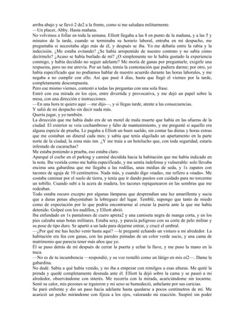 arriba abajo y se llevó 2 de2 a la frente, como si me saludara militarmente.
—Un placer, Abby. Hasta mañana.
No volvimos a follar en toda la semana. Elliott llegaba a las 8 en punto de la mañana, y a las 5 y
minutos de la tarde, cuando se terminaba su horario laboral, entraba en mi despacho, me
preguntaba si necesitaba algo más de él, y después se iba. Yo me debatía entre la rabia y la
indecisión. ¿Me estaba evitando? ¿Se había arrepentido de nuestro contrato y no sabía cómo
decírmelo? ¿Acaso se había burlado de mí? ¿O simplemente no le había gustado la experiencia
conmigo, y había decidido no seguir adelante? Me moría de ganas por preguntarle, exigirle una
respuesta, pero no me atrevía. Por un lado, temía la contestación que pudiera darme; por otro, yo
había especificado que no podíamos hablar de nuestro acuerdo durante las horas laborales, y me
negaba a no cumplir con ello. Así que pasé 4 días, hasta que llegó el viernes por la tarde,
completamente descompuesta.
Pero ese mismo viernes, contestó a todas las preguntas con una sola frase.
Entró con esa mirada en los ojos, entre divertida y provocativa, y me dejó un papel sobre la
mesa, con una dirección e instrucciones.
—En una hora te quiero aquí —me dijo—, y si llegas tarde, atente a las consecuencias.
Y salió de mi despacho sin decir nada más.
Quería jugar, y yo también.
La dirección que me había dado era de un motel de mala muerte que había en las afueras de la
ciudad. El exterior se veía cochambroso y falto de mantenimiento, y me pregunté si aquello era
alguna especie de prueba. Le pagaba a Elliott un buen sueldo, sin contar las dietas y horas extras
que me costaban un dineral cada mes; y sabía que tenía alquilado un apartamento en la parte
norte de la ciudad, la zona más inn. ¿Y me traía a un hotelucho que, con toda seguridad, estaría
infestado de cucarachas?
Me estaba poniendo a prueba, eso estaba claro.
Aparqué el coche en el parking y caminé decidida hacia la habitación que me había indicado en
la nota. Iba vestida como me había especificado, y me sentía indefensa y vulnerable: solo llevaba
encima una gabardina que me llegaba a las rodillas, unas medias de seda, y 1s zapatos con
tacones de aguja de 10 centímetros. Nada más, y cuando digo «nada», me refiero a «nada». Me
costaba caminar por el suelo de tierra, y tenía que ir dando pasitos con cuidado para no torcerme
un tobillo. Cuando subí a la acera de madera, los tacones repiquetearon en las sombras que me
rodeaban.
Todo estaba oscuro excepto por algunas lámparas que desprendían una luz amarillenta y sucia
que a duras penas ahuyentaban la lobreguez del lugar. Temblé, supongo que tanto de miedo
como de expectación por lo que podría encontrarme al cruzar la puerta ante la que me había
detenido. Golpeé con los nudillos, y Elliott abrió.
Iba enfundado en 1s pantalones de cuero apreta2 y una camiseta negra de manga corta, y en los
pies calzaba unas botas militares. Estaba sexy, y parecía peligroso con su corte de pelo militar y
su pose de tipo duro. Se apartó a un lado para dejarme entrar, y crucé el umbral.
—¿Por qué me has hecho venir hasta aquí? —le pregunté echando un vistazo a mi alrededor. La
habitación era fea con ganas, con las paredes pintadas de un color verde sucio, y una cama de
matrimonio que parecía tener más años que yo.
Él se puso detrás de mí después de cerrar la puerta y echar la llave, y me puso la mano en la
nuca.
—No es de tu incumbencia —respondió, y su voz restalló como un látigo en mis oí2—. Dame la
gabardina.
No dudé. Sabía a qué había venido, y no iba a empezar con remilgos a esas alturas. Me quité la
prenda y quedé completamente desnuda ante él. Elliott la dejó sobre la cama y se paseó a mi
alrededor, observándome con interés. Me recorría con la mirada, acariciándome sin tocarme.
Sentí su calor, mis pezones se irguieron y mi sexo se humedeció, anhelante por sus caricias.
Se paró enfrente y dio un paso hacia adelante hasta quedarse a pocos centímetros de mí. Me
acarició un pecho mirándome con fijeza a los ojos, valorando mi reacción. Suspiré sin poder
 