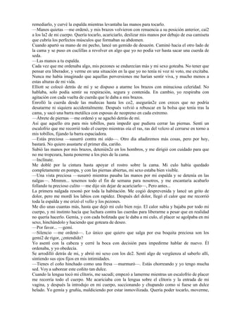 remediarlo, y curvé la espalda mientras levantaba las manos para tocarlo.
—Manos quietas —me ordenó, y mis brazos volvieron con renuencia a su posición anterior, caí2
a los la2 de mi cuerpo. Quería tocarlo, acariciarlo, deslizar mis manos por debajo de esa camiseta
que cubría los perfectos músculos que formaban su abdomen.
Cuando apartó su mano de mi pecho, lancé un gemido de desazón. Caminó hacia el otro lado de
la cama y se puso en cuclillas a revolver en algo que yo no podía ver hasta sacar una cuerda de
seda.
—Las manos a tu espalda.
Cada vez que me ordenaba algo, mis pezones se endurecían más y mi sexo goteaba. No tener que
pensar era liberador, y verme en una situación en la que yo no tenía ni voz ni voto, me excitaba.
Nunca me había imaginado que aquellas perversiones me harían sentir viva, y mucho menos a
estas alturas de mi vida.
Elliott se colocó detrás de mí y se dispuso a atarme los brazos con minuciosa celeridad. No
hablaba, solo podía sentir su respiración, segura y contenida. En cambio, yo respiraba con
agitación con cada vuelta de cuerda que le daba a mis brazos.
Enrolló la cuerda desde las muñecas hasta los co2, asegurán2e con creces que no podría
desatarme ni siquiera accidentalmente. Después volvió a rebuscar en la bolsa que tenía tras la
cama, y sacó una barra metálica con esposas de neopreno en cada extremo.
—Ábrete de piernas —me ordenó y se agachó detrás de mí.
Así que aquello era para mis tobillos, para impedir que pudiera cerrar las piernas. Sentí un
escalofrío que me recorrió todo el cuerpo mientras oía el ras, ras del velcro al cerrarse en torno a
mis tobillos, fijando la barra espaciadora.
—Estás preciosa —susurró contra mi oído—. Otro día añadiremos más cosas, pero por hoy,
bastará. No quiero asustarte el primer día, cariño.
Subió las manos por mis brazos, detenién2e en los hombros, y me dirigió con cuidado para que
no me tropezara, hasta ponerme a los pies de la cama.
—Inclínate.
Me doblé por la cintura hasta apoyar el rostro sobre la cama. Mi culo había quedado
completamente en pompa, y con las piernas abiertas, mi sexo estaba bien visible.
—Una vista preciosa —susurró mientras pasaba las manos por mi espalda y se detenía en las
nalgas—. Mmmm... tenemos todo el fin de semana para nosotros, y me encantaría acabarlo
follando tu precioso culito —me dijo sin dejar de acariciarlo—, Pero antes...
La primera nalgada resonó por toda la habitación. Me cogió desprevenida y lancé un grito de
dolor, pero me mordí los labios con rapidez. Después del dolor, llegó el calor que me recorrió
toda la espalda y me erizó el vello y los pezones.
Me dio unas cuantas más, hasta que dejó mi culo bien rojo. El calor subía y bajaba por todo mi
cuerpo, y mi instinto hacía que luchara contra las cuerdas para liberarme a pesar que en realidad
no quería hacerlo. Gemía, y con cada bofetada que le daba a mi culo, el placer se agolpaba en mi
sexo, hinchándolo y haciendo que goteara de deseo.
—Por favor... —gemí.
—Silencio —me ordenó—. Lo único que quiero que salga por esa boquita preciosa son los
gemi2 de rigor, ¿entendido?
Yo asentí con la cabeza y cerré la boca con decisión para impedirme hablar de nuevo. Él
ordenaba, y yo obedecía.
Se arrodilló detrás de mi, y abrió mi sexo con los de2. Sentí algo de vergüenza al saberlo allí,
sintiendo sus ojos fijos en mis intimidades.
—Tienes el coño hinchado como una fresa —murmuró—. Estás chorreando y yo tengo mucha
sed. Voy a saborear este coñito tan dulce.
Cuando la lengua tocó mi clítoris, me sacudí; empezó a lamerme mientras un escalofrío de placer
me recorría todo el cuerpo. Me acariciaba con la lengua sobre el clítoris y la entrada de mi
vagina, y después la introdujo en mi cuerpo, succionando y chupando como si fuese un dulce
helado. Yo gemía y gruñía, maldiciendo por estar inmovilizada. Quería poder tocarlo, moverme,
 