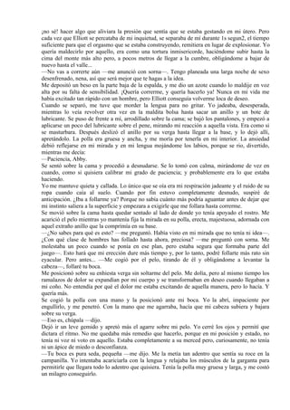 ¡no sé! hacer algo que aliviara la presión que sentía que se estaba gestando en mi útero. Pero
cada vez que Elliott se percataba de mi inquietud, se separaba de mí durante 1s segun2, el tiempo
suficiente para que el orgasmo que se estaba construyendo, remitiera en lugar de explosionar. Yo
quería maldecirlo por aquello, era como una tortura inmisericorde, haciéndome subir hasta la
cima del monte más alto pero, a pocos metros de llegar a la cumbre, obligándome a bajar de
nuevo hasta el valle...
—No vas a correrte aún —me anunció con sorna—. Tengo planeada una larga noche de sexo
desenfrenado, nena, así que será mejor que te hagas a la idea.
Me depositó un beso en la parte baja de la espalda, y me dio un azote cuando lo maldije en voz
alta por su falta de sensibilidad. ¡Quería correrme, y quería hacerlo ya! Nunca en mi vida me
había excitado tan rápido con un hombre, pero Elliott conseguía volverme loca de deseo.
Cuando se separó, me tuve que morder la lengua para no gritar. Yo jadeaba, desesperada,
mientras lo veía revolver otra vez en la maldita bolsa hasta sacar un anillo y un bote de
lubricante. Se puso de frente a mí, arrodillado sobre la cama; se bajó los pantalones, y empezó a
aplicarse un poco del lubricante sobre el pene, mirando mi reacción a aquella vista. Era como si
se masturbara. Después deslizó el anillo por su verga hasta llegar a la base, y lo dejó allí,
apretándolo. La polla era gruesa y ancha, y me moría por tenerla en mi interior. La ansiedad
debió reflejarse en mi mirada y en mi lengua mojándome los labios, porque se rio, divertido,
mientras me decía:
—Paciencia, Abby.
Se sentó sobre la cama y procedió a desnudarse. Se lo tomó con calma, mirándome de vez en
cuando, como si quisiera calibrar mi grado de paciencia; y probablemente era lo que estaba
haciendo.
Yo me mantuve quieta y callada. Lo único que se oía era mi respiración jadeante y el ruido de su
ropa cuando caía al suelo. Cuando por fin estuvo completamente desnudo, suspiré de
anticipación. ¿Iba a follarme ya? Porque no sabía cuánto más podría aguantar antes de dejar que
mi instinto saliera a la superficie y empezara a exigirle que me follara hasta correrme.
Se movió sobre la cama hasta quedar sentado al lado de donde yo tenía apoyado el rostro. Me
acarició el pelo mientras yo mantenía fija la mirada en su polla, erecta, majestuosa, adornada con
aquel extraño anillo que la comprimía en su base.
—¿No sabes para qué es esto? —me preguntó. Había visto en mi mirada que no tenía ni idea—.
¿Con qué clase de hombres has follado hasta ahora, preciosa? —me preguntó con sorna. Me
molestaba un poco cuando se ponía en ese plan, pero estaba segura que formaba parte del
juego—. Esto hará que mi erección dure más tiempo y, por lo tanto, podré follarte más rato sin
eyacular. Pero antes... —Me cogió por el pelo, tirando de él y obligándome a levantar la
cabeza—, follaré tu boca.
Me posicionó sobre su enhiesta verga sin soltarme del pelo. Me dolía, pero al mismo tiempo los
ramalazos de dolor se expandían por mi cuerpo y se transformaban en deseo cuando llegaban a
mi coño. No entendía por qué el dolor me estaba excitando de aquella manera, pero lo hacía. Y
quería más.
Se cogió la polla con una mano y la posicionó ante mi boca. Yo la abrí, impaciente por
engullirlo, y me penetró. Con la mano que me agarraba, hacía que mi cabeza subiera y bajara
sobre su verga.
—Eso es, chúpala —dijo.
Dejó ir un leve gemido y apretó más el agarre sobre mi pelo. Yo cerré los ojos y permití que
dictara el ritmo. No me quedaba más remedio que hacerlo, porque en mi posición y estado, no
tenía ni voz ni voto en aquello. Estaba completamente a su merced pero, curiosamente, no tenía
ni un ápice de miedo o desconfianza.
—Tu boca es pura seda, pequeña —me dijo. Me la metía tan adentro que sentía su roce en la
campanilla. Yo intentaba acariciarla con la lengua y relajaba los músculos de la garganta para
permitirle que llegara todo lo adentro que quisiera. Tenía la polla muy gruesa y larga, y me costó
un milagro conseguirlo.
 