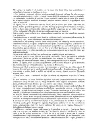 Me acarició la mejilla y el mentón con la mano que tenía libre, para estimularme y
tranquilizarme mientras se hundía en mi boca.
—Eres preciosa —murmuró mientras seguía empujando dentro de mi boca. Su sabor era muy
masculino y embriagador—. Joder... —gimió cuando deslicé la lengua sobre la cabeza hinchada.
No tardó mucho en cambiar de posición. Volvió a dejar mi cabeza sobre la cama, y se levantó.
Yo no podía ni respirar. Sentía los pulmones a punto de reventar, como si el oxigeno ya no fuera
capaz de llegar allí.
De repente, sus de2 se hincaron sobre mi trasero. Giré la cabeza para poder verlo entre mis
piernas. Estaba guiando la polla hacia mi coño. Restregó el glande por la entrada de mi vagina,
arriba y abajo, para deslizarse entre mi humedad. Estaba asegurán2e que yo estaba preparada.
¿Cómo podía dudarlo? Estaba más que eso, estaba necesitada con urgencia.
Quería gritarle, moverme hacia atrás para empalarme, maldecirle por estar jugando así conmigo,
pero me contuve.
Cuando finalmente se introdujo en mí, lancé un rugido de triunfo. Me encantaba la sensación de
estar llena, y cada 1 de sus movimientos hacían que me estremeciera.
Elliott salió de mi cuerpo y volvió a entrar hacia adelante, con lentitud y mucha sensualidad,
totalmente controlado. No podía comprender cómo podía yo estar desesperada y él mostrar tal
fuerza de voluntad. ¿Acaso yo no conseguía hacer que perdiera esa capacidad? Quería que se
descontrolara, que se enterrara en mí con furia y ferocidad. Quería que se perdiera tanto en la
experiencia como yo lo estaba haciendo, que no pensara en nada más que el increíble placer que
estábamos sintiendo.
Intenté provocarlo, moviendo el culo, y el azote que me dio consiguió sorprenderme.
—Paciencia, princesa —me dijo con voz cálida y contenida. Parecía que estuviera hablando
entre dientes. ¿Podía ser que toda esa contención no fuera más que una fachada?—. Quiero que
esto dure y que sea muy bueno para ambos, y no lo conseguiré si no dejas de moverte.
Sonreí. De repente, todas las dudas desaparecieron y me di cuenta de que sí, que él estaba tan
desesperado como yo, solo que tenía más experiencia en disimularlo.
Las manos de Elliott se apretaron sobre mi culo, y su cuerpo se tensó. Supe que estaba a punto de
correrse. Se retiró hasta que el glande se quedó justo en la entrada, y después se enterró de nuevo
con rapidez y pasión. Jadeé y temblé, me sacudí sin control. ¡Quería correrme! No podía
aguantar más...
—Estoy cerca, cariño... —murmuró sin dejar de golpear mis nalgas con su pelvis—. Córrete,
¡ya!
No pude resistirme a la orden. Elliott me agarró los 2 cachetes con fuerza mientras me embestía
con decisión una y otra vez, cada vez más y más fuerte. Estaba llegando hasta lo más profundo
de mí, y la fricción era tan deliciosa que todo empezó a dar vueltas a mi alrededor.
Cerré los ojos y me dejé ir tal y como me había ordenado. El éxtasis comenzó en la parte baja de
mi vientre, golpeándome con brutalidad, arrollándome y extendién2e como un río desbordado,
arrasando con todo lo que encontraba a su paso. Una onda expansiva que se convirtió en una
increíble explosión que me desintegró en minúsculos átomos y me repartió por el universo.
Yo no podía respirar, mientras Elliott ganaba intensidad y fuerza, golpeando los cachetes de mi
culo con sus caderas. Cerré los ojos y me quedé quieta, completamente saciada, dejando que los
temblores de mi orgasmo fueran desvanecién2e mientras él seguía movién2e detrás de mí.
Y entonces se tensó y se enterró bien hondo en mí, mantenién2e ahí mientras su cuerpo se
retorcía y sacudía, presa de su propio orgasmo. Rugió como un león, con los de2 clava2 en mi
carne, estremecién2e. Sentí los chorros calientes de semen en mi vagina, llenándome y
desbordán2e, resbalando por mis muslos.
—Maldita sea —exclamó cuando pudo recuperar el control de su cuerpo—. Quería que durara
más, pero nena, eres tan jodidamente estrecha. Tu coño se ha aferrado a mi alrededor como un
puño, y no he podido contenerme. —Salió de mí y me pasó la mano por la espalda,
reconfortándome. Respiraba deprisa, agitado, haciendo un ruido ronco que me estremeció. Yo le
había provocado esto, y hacía sentirme poderosa—. Descansaremos un rato —siguió, y empezó a
 