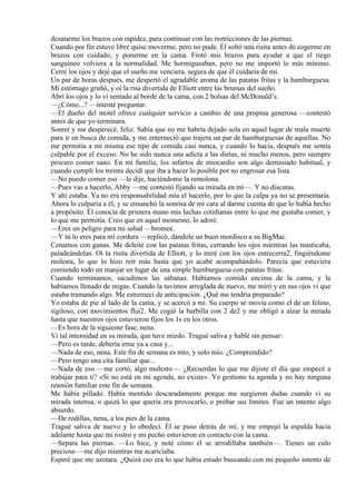 desatarme los brazos con rapidez, para continuar con las restricciones de las piernas.
Cuando por fin estuve libre quise moverme, pero no pude. Él soltó una risita antes de cogerme en
brazos con cuidado, y ponerme en la cama. Frotó mis brazos para ayudar a que el riego
sanguíneo volviera a la normalidad. Me hormigueaban, pero no me importó lo más mínimo.
Cerré los ojos y dejé que el sueño me venciera, segura de que él cuidaría de mí.
Un par de horas después, me despertó el agradable aroma de las patatas fritas y la hamburguesa.
Mi estómago gruñó, y oí la risa divertida de Elliott entre las brumas del sueño.
Abrí los ojos y lo vi sentado al borde de la cama, con 2 bolsas del McDonald’s.
—¿Cómo...? —intenté preguntar.
—El dueño del motel ofrece cualquier servicio a cambio de una propina generosa —contestó
antes de que yo terminara.
Sonreí y me desperecé, feliz. Sabía que no me habría dejado sola en aquel lugar de mala muerte
para ir en busca de comida, y me enterneció que trajera un par de hamburguesas de aquellas. No
me permitía a mí misma ese tipo de comida casi nunca, y cuando lo hacía, después me sentía
culpable por el exceso. No he sido nunca una adicta a las dietas, ni mucho menos, pero siempre
procuro comer sano. En mi familia, los infartos de miocardio son algo demasiado habitual, y
cuando cumplí los treinta decidí que iba a hacer lo posible por no engrosar esa lista.
—No puedo comer eso —le dije, haciéndome la remolona.
—Pues vas a hacerlo, Abby —me contestó fijando su mirada en mí—. Y no discutas.
Y ahí estaba. Ya no era responsabilidad mía el hacerlo, por lo que la culpa ya no se presentaría.
Ahora lo culparía a él, y se ensanchó la sonrisa de mi cara al darme cuenta de que lo había hecho
a propósito. Él conocía de primera mano mis luchas cotidianas entre lo que me gustaba comer, y
lo que me permitía. Creo que en aquel momento, lo adoré.
—Eres un peligro para mi salud —bromeé.
—Y tú lo eres para mi cordura —replicó, dándole un buen mordisco a su BigMac.
Cenamos con ganas. Me deleité con las patatas fritas, cerrando los ojos mientras las masticaba,
paladeándolas. Oí la risita divertida de Elliott, y lo miré con los ojos entrecerra2, fingiéndome
molesta, lo que lo hizo reír más hasta que yo acabé acompañándolo. Parecía que estuviera
comiendo todo un manjar en lugar de una simple hamburguesa con patatas fritas.
Cuando terminamos, sacudimos las sábanas. Habíamos comido encima de la cama, y la
habíamos llenado de migas. Cuando la tuvimos arreglada de nuevo, me miró y en sus ojos vi que
estaba tramando algo. Me estremecí de anticipación. ¿Qué me tendría preparado?
Yo estaba de pie al lado de la cama, y se acercó a mi. Su cuerpo se movía como el de un felino,
sigiloso, con movimientos flui2. Me cogió la barbilla con 2 de2 y me obligó a alzar la mirada
hasta que nuestros ojos estuvieron fijos los 1s en los otros.
—Es hora de la siguiente fase, nena.
Vi tal intensidad en su mirada, que tuve miedo. Tragué saliva y hablé sin pensar:
—Pero es tarde, debería irme ya a casa y...
—Nada de eso, nena. Este fin de semana es mío, y solo mío. ¿Comprendido?
—Pero tengo una cita familiar que...
—Nada de eso —me cortó, algo molesto—. ¿Recuerdas lo que me dijiste el día que empecé a
trabajar para ti? «Si no está en mi agenda, no existe». Yo gestiono tu agenda y no hay ninguna
reunión familiar este fin de semana.
Me había pillado. Había mentido descaradamente porque me surgieron dudas cuando vi su
mirada intensa, o quizá lo que quería era provocarlo, o probar sus límites. Fue un intento algo
absurdo.
—De rodillas, nena, a los pies de la cama.
Tragué saliva de nuevo y lo obedecí. Él se puso detrás de mí, y me empujó la espalda hacia
adelante hasta que mi rostro y mi pecho estuvieron en contacto con la cama.
—Separa las piernas. —Lo hice, y noté cómo él se arrodillaba también—. Tienes un culo
precioso —me dijo mientras me acariciaba.
Esperé que me azotara. ¿Quizá eso era lo que había estado buscando con mi pequeño intento de
 