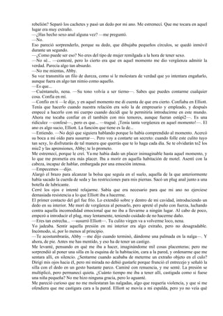 rebelión? Separó los cachetes y pasó un dedo por mi ano. Me estremecí. Que me tocara en aquel
lugar era muy extraño.
—¿Has hecho sexo anal alguna vez? —me preguntó.
—No.
Eso pareció sorprenderlo, porque su dedo, que dibujaba pequeños círculos, se quedó inmóvil
durante un segundo.
—¿Como puede ser eso? No eres del tipo de mujer remilgada a la hora de tener sexo.
—No sé... —contesté, pero lo cierto era que en aquel momento me dio vergüenza admitir la
verdad. Parecía algo tan absurdo.
—No me mientas, Abby.
Su voz transmitía un filo de dureza, como si le molestara de verdad que yo intentara engañarlo,
aunque fuera en algo tan nimio como aquello.
—Es que...
—Cuéntamelo, nena. —Su tono volvía a ser tierno—. Sabes que puedes contarme cualquier
cosa. Confía en mí.
—Confío en ti —le dije, y en aquel momento me di cuenta de que era cierto. Confiaba en Elliott.
Tenía que hacerlo cuando nuestra relación era solo la de empresario y empleado, y después
empecé a hacerlo con mi cuerpo cuando decidí que le permitiría introducirme en este mundo.
Ahora me tocaba confiar en él también con mis temores, aunque fueran estúpi2—. Es una
ridiculez —confesé—, pero es que... —tragué. ¡Tenía tanta vergüenza en aquel momento!—. El
ano es algo sucio, Elliott. La función que tiene es la de...
—Entiendo. —No dejó que siguiera hablando porque lo había comprendido al momento. Acercó
su boca a mi oído para susurrar—. Pero voy a contarte un secreto: cuando folle este culito tuyo
tan sexy, lo disfrutarás de tal manera que querrás que te lo haga cada día. Se te olvidarán to2 los
mie2 y las aprensiones, Abby; te lo prometo.
Me estremecí, porque le creí. Ya me había dado un placer inimaginable hasta aquel momento, y
lo que me prometía era más placer. Iba a morir en aquella habitación de motel. Asentí con la
cabeza, incapaz de hablar, embargada por una emoción intensa.
—Empecemos —dijo.
Alargó el brazo para alcanzar la bolsa que seguía en el suelo, aquella de la que anteriormente
había sacado la cuerda de seda y las restricciones para mis piernas. Sacó un plug anal junto a una
botella de lubricante.
Cerré los ojos e intenté relajarme. Sabía que era necesario para que mi ano no ejerciese
demasiada resistencia a lo que Elliott iba a hacerme.
El primer contacto del gel fue frío. Lo extendió sobre y dentro de mi cavidad, introduciendo un
dedo en su interior. Me morí de vergüenza al pensarlo, pero apreté el puño con fuerza, luchando
contra aquella incomodidad emocional que no iba a llevarme a ningún lugar. Al cabo de poco,
empezó a introducir el plug, muy lentamente, teniendo cuidado de no hacerme daño.
—Eres tan estrecha... —susurró Elliott—. Tu culito virgen va a volverme loco, nena.
Yo jadeaba. Sentir aquella presión en mi interior era algo extraño, pero no desagradable.
Incómodo, sí, por lo menos al principio.
—Te acostumbrarás, Abby —me dijo cuando terminó, dándome una palmada en la nalga—. Y
ahora, de pie. Antes me has mentido, y eso ha de tener un castigo.
Me levanté, pensando en qué me iba a hacer, imaginándome mil cosas placenteras; pero me
sorprendió al poner una silla en la esquina de la habitación, cara a la pared, y ordenarme que me
sentara allí, en silencio. ¿Sentarme cuando acababa de meterme un extraño objeto en el culo?
Dirigí mis ojos hacia él, pero mi mirada no debió gustarle porque frunció el entrecejo y señaló la
silla con el dedo en un gesto bastante parco. Caminé con renuencia, y me senté. La presión se
multiplicó, pero permanecí quieta. ¿Cuánto tiempo me iba a tener allí, castigada como si fuese
una niña pequeña? No me hizo ninguna gracia, pero lo aguanté.
Me pareció curioso que no me molestaran las nalgadas, algo que requería violencia, y que sí me
ofendiera que me castigara cara a la pared. Elliott se movía a mi espalda, pero yo no veía qué
 