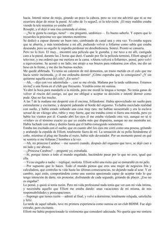 hacía. Intenté mirar de reojo, girando un poco la cabeza, pero su voz me advirtió que ni se me
ocurriera dejar de mirar la pared. Al cabo de 1s segun2, oí la televisión. ¡El muy maldito estaba
viendo la tele mientras yo estaba allí!
Resoplé, y el dejó ir una risa contenida al oírme.
—¿No te gusta tu castigo, nena? —me preguntó, sardónico—. Es bueno saberlo. Y espero que lo
recuerdes la próxima vez que intentes mentirme.
Se dedicó a zapear durante un buen rato, cambiando de canal una y otra vez. Yo estaba segura
que se aburría, y más teniéndome a mí allí, pudiendo volver a follarme como sabía que estaba
deseando, pero su orgullo le impedía perdonar mi desobediencia. Sonreí. Pronto se cansaría.
Pero no lo hizo. El muy... encontró una película que le gustaba, y me tuvo a mí allí, castigada
cara a la pared, durante las 2 horas que duró. Cuando por fin la película terminó, Elliott apagó el
televisor, y me ordenó que me metiera en la cama. «Ahora volverá a follarme», pensé, pero volví
a equivocarme. Se acostó a mi lado, me atrajo a sus brazos para rodearme con ellos, me dio un
beso en la frente, y me dio las buenas noches.
Me quedé ab8rnada. Yo tenía un calentón de mil demonios, un trasto metido en el culo que me
hacía sentir incómoda, ¡y él me ordenaba dormir! ¿Cómo esperaba que lo consiguiera? ¿Y sin
quitarme aquella cosa del culo? ¿En serio?
—Ah, —dijo con voz adormilada—, casi se me olvida. Mañana por la tarde saldremos. Estamos
invita2 a una fiesta en el club que frecuento. Vendrás como mi sumisa.
Yo abrí la boca para mandarlo a la mierda, pero me mordí la lengua a tiempo. No tenía ganas de
volver al rincón del castigo, así que me obligué a aceptar su decisión e intenté dormir como
pude. Que no fue mucho.
A las 7 de la mañana me desperté con él encima, follándome. Había aprovechado mi sueño para
estimularme y excitarme, y desperté jadeando al borde del orgasmo. Yo había mezclado realidad
con sueño, y había estado soñando una cosa muy rara: me habían secuestrado y era la esclava
sexual de un vikingo alto, rubio y muy fuerte, que me trataba como si fuera una mierda, pero yo
bebía los vientos por él. Cuando abrí los ojos él me estaba violando otra vez, aunque no sé si
«violar» es el término exacto ya que yo estaba más que dispuesta, aunque no me mostraba así.
Había luchado con uñas y dientes hasta que él había conseguido someterme.
Estaba tan excitada con el sueño, que en cuanto abrí los ojos me corrí como una posesa, gritando
y arañando la espalda de Elliott, totalmente fuera de mí. La sensación de su polla llenándome el
coño, mientras el plug me llenaba el recto, había sido devastador. Por un momento pensé en qué
se sentiría si me follaran 2 hombres a la vez.
—Ah, mi princesa Caraboo —me susurró cuando, después del orgasmo que tuvo, se dejó caer a
mi lado y me abrazó.
—¿Princesa Caraboo? —pregunté yo, extrañada.
—Sí, porque tienes a todo el mundo engañado, haciéndote pasar por lo que no eres, igual que
ella.
—Yo no engaño a nadie —repliqué, molesta. Elliott soltó una risita que se enmarañó en mi pelo.
—Por supuesto que lo haces. Todo el mundo piensa que eres una mujer de negocios fría y
calculadora, que controlas tu vida hasta las últimas consecuencias, no dejando nada al azar. Y en
cambio, aquí estás, comportándote como una sumisa apasionada capaz de aceptar todo lo que
tengo intención de darte, sin protestar, disfrutando de cada segundo, gritando de placer. ¿Eso no
es engañar?
Lo pensé, y quizá sí tenía razón. Pero mi vida profesional nada tenía que ver con mi vida íntima,
y necesitaba aquello que Elliott me estaba dando: unas vacaciones de mí misma, de mis
responsabilidades y preocupaciones.
—Supongo que tienes razón —admití al final, y volví a dormirme, totalmente relajada, satisfecha
y feliz.
La tarde de aquel sábado, tuve mi primera experiencia como sumisa en un club BDSM. Fue algo
extraño, pero excitante.
Elliott me había proporcionado la vestimenta que consideró adecuada. No quería que me sintiera
 