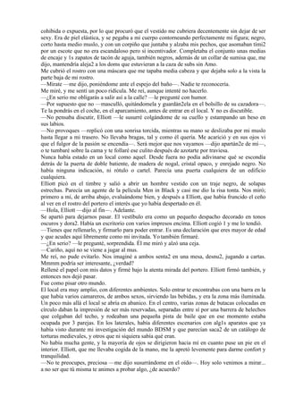 cohibida o expuesta, por lo que procuró que el vestido me cubriera decentemente sin dejar de ser
sexy. Era de piel elástica, y se pegaba a mi cuerpo contorneando perfectamente mi figura; negro,
corto hasta medio muslo, y con un corpiño que juntaba y alzaba mis pechos, que asomaban tími2
por un escote que no era escandaloso pero sí incentivador. Completaba el conjunto unas medias
de encaje y 1s zapatos de tacón de aguja, también negros, además de un collar de sumisa que, me
dijo, mantendría aleja2 a los doms que estuvieran a la caza de subs sin Amo.
Me cubrió el rostro con una máscara que me tapaba media cabeza y que dejaba solo a la vista la
parte baja de mi rostro.
—Mírate —me dijo, poniéndome ante el espejo del baño—. Nadie te reconocería.
Me miré, y me sentí un poco ridícula. Me reí, aunque intenté no hacerlo.
—¿En serio me obligarás a salir así a la calle? —le pregunté con humor.
—Por supuesto que no —masculló, quitándomela y guardán2ela en el bolsillo de su cazadora—.
Te la pondrás en el coche, en el aparcamiento, antes de entrar en el local. Y no es discutible.
—No pensaba discutir, Elliott —le susurré colgándome de su cuello y estampando un beso en
sus labios.
—No provoques —replicó con una sonrisa torcida, mientras su mano se deslizaba por mi muslo
hasta llegar a mi trasero. No llevaba bragas, tal y como él quería. Me acarició y en sus ojos vi
que el fulgor de la pasión se encendía—. Será mejor que nos vayamos —dijo apartán2e de mí—,
o te tumbaré sobre la cama y te follaré ese culito después de azotarte por traviesa.
Nunca había estado en un local como aquel. Desde fuera no podía adivinarse qué se escondía
detrás de la puerta de doble batiente, de madera de nogal, cristal opaco, y enrejado negro. No
había ninguna indicación, ni rótulo o cartel. Parecía una puerta cualquiera de un edificio
cualquiera.
Elliott picó en el timbre y salió a abrir un hombre vestido con un traje negro, de solapas
estrechas. Parecía un agente de la película Men in Black y casi me dio la risa tonta. Nos miró;
primero a mí, de arriba abajo, evaluándome bien, y después a Elliott, que había fruncido el ceño
al ver en el rostro del portero el interés que yo había despertado en él.
—Hola, Elliott —dijo al fin—. Adelante.
Se apartó para dejarnos pasar. El vestíbulo era como un pequeño despacho decorado en tonos
oscuros y dora2. Había un escritorio con varios impresos encima. Elliott cogió 1 y me lo tendió.
—Tienes que rellenarlo, y firmarlo para poder entrar. Es una declaración que eres mayor de edad
y que acudes aquí libremente como mi invitada. Yo también firmaré.
—¿En serio? —le pregunté, sorprendida. Él me miró y alzó una ceja.
—Cariño, aquí no se viene a jugar al mus.
Me reí, no pude evitarlo. Nos imaginé a ambos senta2 en una mesa, desnu2, jugando a cartas.
Mmmm podría ser interesante, ¿verdad?
Rellené el papel con mis datos y firmé bajo la atenta mirada del portero. Elliott firmó también, y
entonces nos dejó pasar.
Fue como pisar otro mundo.
El local era muy amplio, con diferentes ambientes. Solo entrar te encontrabas con una barra en la
que había varios camareros, de ambos sexos, sirviendo las bebidas, y era la zona más iluminada.
Un poco más allá el local se abría en abanico. En el centro, varias zonas de butacas colocadas en
círculo daban la impresión de ser más reservadas, separadas entre sí por una barrera de helechos
que colgaban del techo, y rodeaban una pequeña pista de baile que en ese momento estaba
ocupada por 3 parejas. En los laterales, había diferentes escenarios con alg1s aparatos que ya
había visto durante mi investigación del mundo BDSM y que parecían saca2 de un catálogo de
torturas medievales, y otros que ni siquiera sabía qué eran.
No había mucha gente, y la mayoría de ojos se dirigieron hacia mí en cuanto puse un pie en el
interior. Elliott, que me llevaba cogida de la mano, me la apretó levemente para darme confort y
tranquilidad.
—No te preocupes, preciosa —me dijo susurrándome en el oído—. Hoy solo venimos a mirar...
a no ser que tú misma te animes a probar algo, ¿de acuerdo?
 