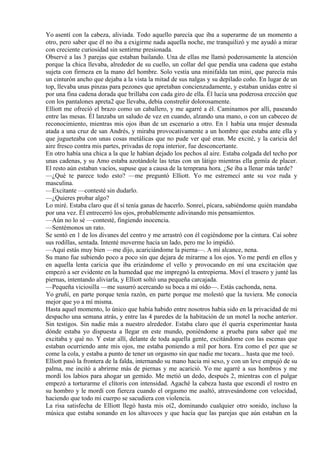 Yo asentí con la cabeza, aliviada. Todo aquello parecía que iba a superarme de un momento a
otro, pero saber que él no iba a exigirme nada aquella noche, me tranquilizó y me ayudó a mirar
con creciente curiosidad sin sentirme presionada.
Observé a las 3 parejas que estaban bailando. Una de ellas me llamó poderosamente la atención
porque la chica llevaba, alrededor de su cuello, un collar del que pendía una cadena que estaba
sujeta con firmeza en la mano del hombre. Solo vestía una minifalda tan mini, que parecía más
un cinturón ancho que dejaba a la vista la mitad de sus nalgas y su depilado coño. En lugar de un
top, llevaba unas pinzas para pezones que apretaban concienzudamente, y estaban unidas entre sí
por una fina cadena dorada que brillaba con cada giro de ella. Él lucía una poderosa erección que
con los pantalones apreta2 que llevaba, debía constreñir dolorosamente.
Elliott me ofreció el brazo como un caballero, y me agarré a él. Caminamos por allí, paseando
entre las mesas. Él lanzaba un saludo de vez en cuando, alzando una mano, o con un cabeceo de
reconocimiento, mientras mis ojos iban de un escenario a otro. En 1 había una mujer desnuda
atada a una cruz de san Andrés, y miraba provocativamente a un hombre que estaba ante ella y
que jugueteaba con unas cosas metálicas que no pude ver qué eran. Me excité, y la caricia del
aire fresco contra mis partes, privadas de ropa interior, fue desconcertante.
En otro había una chica a la que le habían dejado los pechos al aire. Estaba colgada del techo por
unas cadenas, y su Amo estaba azotándole las tetas con un látigo mientras ella gemía de placer.
El resto aún estaban vacíos, supuse que a causa de la temprana hora. ¿Se iba a llenar más tarde?
—¿Qué te parece todo esto? —me preguntó Elliott. Yo me estremecí ante su voz ruda y
masculina.
—Excitante —contesté sin dudarlo.
—¿Quieres probar algo?
Lo miré. Estaba claro que él sí tenía ganas de hacerlo. Sonreí, pícara, sabiéndome quién mandaba
por una vez. Él entrecerró los ojos, probablemente adivinando mis pensamientos.
—Aún no lo sé —contesté, fingiendo inocencia.
—Sentémonos un rato.
Se sentó en 1 de los divanes del centro y me arrastró con él cogiéndome por la cintura. Caí sobre
sus rodillas, sentada. Intenté moverme hacia un lado, pero me lo impidió.
—Aquí estás muy bien —me dijo, acariciándome la pierna—. A mi alcance, nena.
Su mano fue subiendo poco a poco sin que dejara de mirarme a los ojos. Yo me perdí en ellos y
en aquella lenta caricia que iba erizándome el vello y provocando en mí una excitación que
empezó a ser evidente en la humedad que me impregnó la entrepierna. Moví el trasero y junté las
piernas, intentando aliviarla, y Elliott soltó una pequeña carcajada.
—Pequeña viciosilla —me susurró acercando su boca a mi oído—. Estás cachonda, nena.
Yo gruñí, en parte porque tenía razón, en parte porque me molestó que la tuviera. Me conocía
mejor que yo a mí misma.
Hasta aquel momento, lo único que había habido entre nosotros había sido en la privacidad de mi
despacho una semana atrás, y entre las 4 paredes de la habitación de un motel la noche anterior.
Sin testigos. Sin nadie más a nuestro alrededor. Estaba claro que él quería experimentar hasta
dónde estaba yo dispuesta a llegar en este mundo, poniéndome a prueba para saber qué me
excitaba y qué no. Y estar allí, delante de toda aquella gente, excitándome con las escenas que
estaban ocurriendo ante mis ojos, me estaba poniendo a mil por hora. Era como el pez que se
come la cola, y estaba a punto de tener un orgasmo sin que nadie me tocara... hasta que me tocó.
Elliott pasó la frontera de la falda, internando su mano hacia mi sexo, y con un leve empujó de su
palma, me incitó a abrirme más de piernas y me acarició. Yo me agarré a sus hombros y me
mordí los labios para ahogar un gemido. Me metió un dedo, después 2, mientras con el pulgar
empezó a torturarme el clítoris con intensidad. Agaché la cabeza hasta que escondí el rostro en
su hombro y le mordí con fiereza cuando el orgasmo me asaltó, atravesándome con velocidad,
haciendo que todo mi cuerpo se sacudiera con violencia.
La risa satisfecha de Elliott llegó hasta mis oí2, dominando cualquier otro sonido, incluso la
música que estaba sonando en los altavoces y que hacía que las parejas que aún estaban en la
 