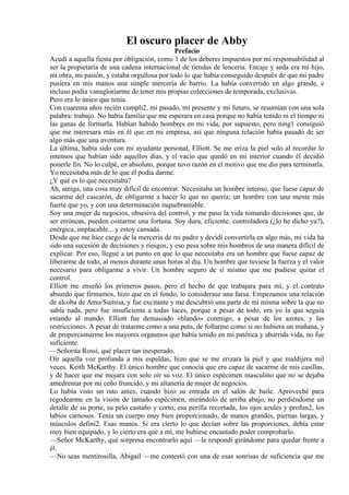El oscuro placer de Abby
Prefacio
Acudí a aquella fiesta por obligación, como 1 de los deberes impuestos por mi responsabilidad al
ser la propietaria de una cadena internacional de tiendas de lencería. Encaje y seda era mi hijo,
mi obra, mi pasión, y estaba orgullosa por todo lo que había conseguido después de que mi padre
pusiera en mis manos una simple mercería de barrio. La había convertido en algo grande, e
incluso podía vanagloriarme de tener mis propias colecciones de temporada, exclusivas.
Pero era lo único que tenía.
Con cuarenta años recién cumpli2, mi pasado, mi presente y mi futuro, se resumían con una sola
palabra: trabajo. No había familia que me esperara en casa porque no había tenido ni el tiempo ni
las ganas de formarla. Habían habido hombres en mi vida, por supuesto, pero ning1 consiguió
que me interesara más en él que en mi empresa, así que ninguna relación había pasado de ser
algo más que una aventura.
La última, había sido con mi ayudante personal, Elliott. Se me eriza la piel solo al recordar lo
intensos que habían sido aquellos días, y el vacío que quedó en mi interior cuando él decidió
ponerle fin. No lo culpé, en absoluto, porque tuvo razón en el motivo que me dio para terminarla.
Yo necesitaba más de lo que él podía darme.
¿Y qué es lo que necesitaba?
Ah, amiga, una cosa muy difícil de encontrar. Necesitaba un hombre intenso, que fuese capaz de
sacarme del cascarón, de obligarme a hacer lo que no quería; un hombre con una mente más
fuerte que yo, y con una determinación inquebrantable.
Soy una mujer de negocios, obsesiva del control, y me paso la vida tomando decisiones que, de
ser erróneas, pueden costarme una fortuna. Soy dura, eficiente, controladora (¿lo he dicho ya?),
enérgica, implacable... y estoy cansada.
Desde que me hice cargo de la mercería de mi padre y decidí convertirla en algo más, mi vida ha
sido una sucesión de decisiones y riesgos, y eso pesa sobre mis hombros de una manera difícil de
explicar. Por eso, llegué a un punto en que lo que necesitaba era un hombre que fuese capaz de
liberarme de todo, al menos durante unas horas al día. Un hombre que tuviese la fuerza y el valor
necesario para obligarme a vivir. Un hombre seguro de sí mismo que me pudiese quitar el
control.
Elliott me enseñó los primeros pasos, pero el hecho de que trabajara para mí, y el contrato
absurdo que firmamos, hizo que en el fondo, lo considerase una farsa. Empezamos una relación
de alcoba de Amo/Sumisa, y fue excitante y me descubrió una parte de mí misma sobre la que no
sabía nada, pero fue insuficiente a todas luces, porque a pesar de todo, era yo la que seguía
estando al mando. Elliott fue demasiado «blando» conmigo, a pesar de los azotes, y las
restricciones. A pesar de tratarme como a una puta, de follarme como si no hubiera un mañana, y
de proporcionarme los mayores orgasmos que había tenido en mi patética y aburrida vida, no fue
suficiente.
—Señorita Rossi, qué placer tan inesperado.
Oír aquella voz profunda a mis espaldas, hizo que se me erizara la piel y que maldijera mil
veces. Keith McKarthy. El único hombre que conocía que era capaz de sacarme de mis casillas,
y de hacer que me mojara con solo oír su voz. El único espécimen masculino que no se dejaba
amedrentar por mi ceño fruncido, y mi altanería de mujer de negocios.
Lo había visto un rato antes, cuando hizo su entrada en el salón de baile. Aproveché para
regodearme en la visión de tamaño espécimen, mirándolo de arriba abajo, no perdiéndome un
detalle de su porte, su pelo castaño y corto, esa perilla recortada, los ojos azules y profun2, los
labios carnosos. Tenía un cuerpo muy bien proporcionado, de manos grandes, piernas largas, y
músculos defini2. Esas manos. Si era cierto lo que decían sobre las proporciones, debía estar
muy bien equipado, y lo cierto era que a mí, me hubiese encantado poder comprobarlo.
—Señor McKarthy, qué sorpresa encontrarlo aquí —le respondí girándome para quedar frente a
él.
—No seas mentirosilla, Abigail —me contestó con una de esas sonrisas de suficiencia que me
 