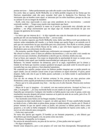 ponían nerviosa—. Sabes perfectamente que cada año acudo a esta fiesta benéfica.
Era cierto. Que yo supiera, Keith McKarthy no se había perdido ninguna de las fiestas que los
Harrison organizaban cada año para recaudar fon2 para la fundación Eva Harrison. Era
interesante que un hombre como aquel, se interesase por los niños huérfanos, porque no iba con
su carácter ni con su imagen de mundano.
—Keith, estás muy equivocado si crees que estoy pendiente de tus movimientos —contesté
sonriendo también—. Tengo cosas mucho más importantes que hacer.
—Querida —me replicó, ponién2e la mano en el pecho y pareciendo muy afectado por mis
palabras—, me aflige enormemente que me digas algo así. Estaba convencido de que eras
incapaz de apartarme de tu mente.
Idiota.
—Lo único que me interesa de ti —le dije cogiendo una copa de champán de un camarero que
pasaba por allí con una bandeja llena de ellas—, son tus sedas.
Entre los muchos negocios que Keith McKarthy tenía, había una fábrica textil que producía las
mejores sedas estampadas del mundo, y yo hacía tiempo que quería llegar a un acuerdo con él
para que me suministrara las que necesitaba para mis colecciones. Pero Keith se resistía, porque
decía que sus telas eran el Rolls Royce de las sedas, y que solo hacía negocios con grandes
diseñadores para sus colecciones de alta costura.
—De momento, querida Abigail, tendrás que conformarte con conseguir un baile.
Me ofreció su brazo, como si fuera un caballero decimonónico, y casi me eché a reír cuando me
miró con esos ojos insolentes, desafiándome a decirle que no, mientras alzaba una ceja.
Cogí su brazo, por supuesto. Una mujer no despreciaba la oportunidad de tener su cuerpo cerca
de un hombre como aquel, que irradiaba masculinidad por cada poro de su piel.
Bailamos. Yo intenté mantener las distancias, pero él se negó, cogiéndome por la cintura y
tirando de mí hasta que nuestros cuerpos quedaron tan pega2, que pude sentir la erección que se
escondía bajo sus muy pulcros y bien plancha2 pantalones.
Me sorprendí por aquello, porque nunca me hubiese podido imaginar que yo podía ponerle en
aquel estado, con un contacto casual como el que teníamos en aquel momento. O quizá, pensé
después, había sido otra la que lo había puesto cachondo y no había tenido la oportunidad de
desahogarse.
Casi me dio un ataque de tos al intentar contener la risa, porque era muy gracioso estar
frotándome contra aquella protuberancia mientras bailábamos al son de Frank Sinatra.
—Parece que te lo estás pasando muy bien —me dijo con el ceño fruncido. Parecía entre molesto
y divertido.
—Mejor de lo que te imaginas —le contesté, con una sonrisa perversa. Acerqué mi boca a su
oído, y le pregunté—: ¿Es muy incómodo bailar en este estado en el que te encuentras?
Esperaba que enrojeciera. Cualquier otro hombre se habría puesto rojo como la grana, como una
muchachita inocente después del primer manoseo en la parte de atrás de un coche, pero él no. Él
contraatacó con decisión y eficacia.
—Tan incómodo como bailar con las bragas mojadas, Campanilla.
Su respuesta me dejó muda durante 1s segun2, sin saber qué decir. El muy canalla había lanzado
un dardo al aire, y había dado en plena diana, porque sí estaba mojada, y mucho, por él. Desde el
primer instante en que me apretó contra su pecho, mis pezones se habían puesto duros como
guijarros, y mi coño se había empapado. El malnacido despertaba mi lujuria como nadie, y sin
mover un solo músculo para conseguirlo.
—Estás muy equivocado.
No tenía otra opción que negarlo. El hombre ya era bastante prepotente, y solo faltaría que
descubriera que tenerlo pegado a mí, me ponía como una moto.
—Me deseas, Campanilla, no lo niegues.
Su sonrisa de autosuficiencia, me puso de los nervios. ¿Cómo podía estar tan seguro?
—No digas estupideces.
Intenté sonar despectiva, pero a mis propios oí2 soné más bien desesperada. Desesperada por
 