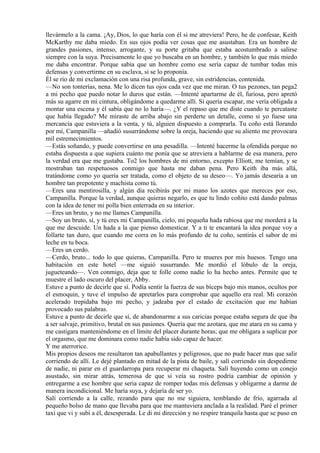 llevármelo a la cama. ¡Ay, Dios, lo que haría con él si me atreviera! Pero, he de confesar, Keith
McKarthy me daba miedo. En sus ojos podía ver cosas que me asustaban. Era un hombre de
grandes pasiones, intenso, arrogante, y su porte gritaba que estaba acostumbrado a salirse
siempre con la suya. Precisamente lo que yo buscaba en un hombre, y también lo que más miedo
me daba encontrar. Porque sabía que un hombre como ese sería capaz de tumbar todas mis
defensas y convertirme en su esclava, si se lo proponía.
Él se rio de mi exclamación con una risa profunda, grave, sin estridencias, contenida.
—No son tonterías, nena. Me lo dicen tus ojos cada vez que me miran. O tus pezones, tan pega2
a mi pecho que puedo notar lo duros que están. —Intenté apartarme de él, furiosa, pero apretó
más su agarre en mi cintura, obligándome a quedarme allí. Si quería escapar, me vería obligada a
montar una escena y él sabía que no lo haría—. ¿Y el repaso que me diste cuando te percataste
que había llegado? Me miraste de arriba abajo sin perderte un detalle, como si yo fuese una
mercancía que estuviera a la venta, y tú, alguien dispuesto a comprarla. Tu coño está llorando
por mí, Campanilla —añadió susurrándome sobre la oreja, haciendo que su aliento me provocara
mil estremecimientos.
—Estás soñando, y puede convertirse en una pesadilla. —Intenté hacerme la ofendida porque no
estaba dispuesta a que supiera cuánto me ponía que se atreviera a hablarme de esa manera, pero
la verdad era que me gustaba. To2 los hombres de mi entorno, excepto Elliott, me temían, y se
mostraban tan respetuosos conmigo que hasta me daban pena. Pero Keith iba más allá,
tratándome como yo quería ser tratada, como el objeto de su deseo—. Yo jamás desearía a un
hombre tan prepotente y machista como tú.
—Eres una mentirosilla, y algún día recibirás por mi mano los azotes que mereces por eso,
Campanilla. Porque la verdad, aunque quieras negarlo, es que tu lindo coñito está dando palmas
con la idea de tener mi polla bien enterrada en su interior.
—Eres un bruto, y no me llames Campanilla.
—Soy un bruto, sí, y tú eres mi Campanilla, cielo, mi pequeña hada rabiosa que me morderá a la
que me descuide. Un hada a la que pienso domesticar. Y a ti te encantará la idea porque voy a
follarte tan duro, que cuando me corra en lo más profundo de tu coño, sentirás el sabor de mi
leche en tu boca.
—Eres un cerdo.
—Cerdo, bruto... todo lo que quieras, Campanilla. Pero te mueres por mis huesos. Tengo una
habitación en este hotel —me siguió susurrando. Me mordió el lóbulo de la oreja,
jugueteando—. Ven conmigo, deja que te folle como nadie lo ha hecho antes. Permite que te
muestre el lado oscuro del placer, Abby.
Estuve a punto de decirle que sí. Podía sentir la fuerza de sus bíceps bajo mis manos, ocultos por
el esmoquin, y tuve el impulso de apretarlos para comprobar que aquello era real. Mi corazón
acelerado trepidaba bajo mi pecho, y jadeaba por el estado de excitación que me habían
provocado sus palabras.
Estuve a punto de decirle que sí, de abandonarme a sus caricias porque estaba segura de que iba
a ser salvaje, primitivo, brutal en sus pasiones. Quería que me azotara, que me atara en su cama y
me castigara manteniéndome en el límite del placer durante horas; que me obligara a suplicar por
el orgasmo, que me dominara como nadie había sido capaz de hacer.
Y me aterrorice.
Mis propios deseos me resultaron tan apabullantes y peligrosos, que no pude hacer mas que salir
corriendo de allí. Le dejé plantado en mitad de la pista de baile, y salí corriendo sin despedirme
de nadie, ni parar en el guardarropa para recuperar mi chaqueta. Salí huyendo como un conejo
asustado, sin mirar atrás, temerosa de que si veía su rostro podría cambiar de opinión y
entregarme a ese hombre que seria capaz de romper todas mis defensas y obligarme a darme de
manera incondicional. Me haría suya, y dejaría de ser yo.
Salí corriendo a la calle, rezando para que no me siguiera, temblando de frío, agarrada al
pequeño bolso de mano que llevaba para que me mantuviera anclada a la realidad. Paré el primer
taxi que vi y subí a él, desesperada. Le di mi dirección y no respire tranquila hasta que se puso en
 