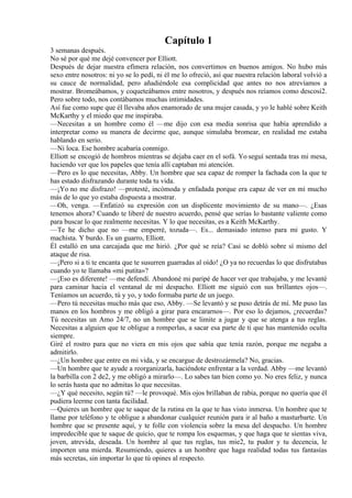Capítulo 1
3 semanas después.
No sé por qué me dejé convencer por Elliott.
Después de dejar nuestra efímera relación, nos convertimos en buenos amigos. No hubo más
sexo entre nosotros: ni yo se lo pedí, ni él me lo ofreció, así que nuestra relación laboral volvió a
su cauce de normalidad, pero añadiéndole esa complicidad que antes no nos atrevíamos a
mostrar. Bromeábamos, y coqueteábamos entre nosotros, y después nos reíamos como descosi2.
Pero sobre todo, nos contábamos muchas intimidades.
Así fue como supe que él llevaba años enamorado de una mujer casada, y yo le hablé sobre Keith
McKarthy y el miedo que me inspiraba.
—Necesitas a un hombre como él —me dijo con esa media sonrisa que había aprendido a
interpretar como su manera de decirme que, aunque simulaba bromear, en realidad me estaba
hablando en serio.
—Ni loca. Ese hombre acabaría conmigo.
Elliott se encogió de hombros mientras se dejaba caer en el sofá. Yo seguí sentada tras mi mesa,
haciendo ver que los papeles que tenía allí captaban mi atención.
—Pero es lo que necesitas, Abby. Un hombre que sea capaz de romper la fachada con la que te
has estado disfrazando durante toda tu vida.
—¡Yo no me disfrazo! —protesté, incómoda y enfadada porque era capaz de ver en mí mucho
más de lo que yo estaba dispuesta a mostrar.
—Oh, venga. —Enfatizó su expresión con un displicente movimiento de su mano—. ¿Esas
tenemos ahora? Cuando te liberé de nuestro acuerdo, pensé que serías lo bastante valiente como
para buscar lo que realmente necesitas. Y lo que necesitas, es a Keith McKarthy.
—Te he dicho que no —me emperré, tozuda—. Es... demasiado intenso para mi gusto. Y
machista. Y burdo. Es un guarro, Elliott.
Él estalló en una carcajada que me hirió. ¿Por qué se reía? Casi se dobló sobre sí mismo del
ataque de risa.
—¡Pero si a ti te encanta que te susurren guarradas al oído! ¿O ya no recuerdas lo que disfrutabas
cuando yo te llamaba «mi putita»?
—¡Eso es diferente! —me defendí. Abandoné mi paripé de hacer ver que trabajaba, y me levanté
para caminar hacia el ventanal de mi despacho. Elliott me siguió con sus brillantes ojos—.
Teníamos un acuerdo, tú y yo, y todo formaba parte de un juego.
—Pero tú necesitas mucho más que eso, Abby. —Se levantó y se puso detrás de mí. Me puso las
manos en los hombros y me obligó a girar para encararnos—. Por eso lo dejamos, ¿recuerdas?
Tú necesitas un Amo 24/7, no un hombre que se limite a jugar y que se atenga a tus reglas.
Necesitas a alguien que te obligue a romperlas, a sacar esa parte de ti que has mantenido oculta
siempre.
Giré el rostro para que no viera en mis ojos que sabía que tenía razón, porque me negaba a
admitirlo.
—¿Un hombre que entre en mi vida, y se encargue de destrozármela? No, gracias.
—Un hombre que te ayude a reorganizarla, haciéndote enfrentar a la verdad. Abby —me levantó
la barbilla con 2 de2, y me obligó a mirarlo—. Lo sabes tan bien como yo. No eres feliz, y nunca
lo serás hasta que no admitas lo que necesitas.
—¿Y qué necesito, según tú? —le provoqué. Mis ojos brillaban de rabia, porque no quería que él
pudiera leerme con tanta facilidad.
—Quieres un hombre que te saque de la rutina en la que te has visto inmersa. Un hombre que te
llame por teléfono y te obligue a abandonar cualquier reunión para ir al baño a masturbarte. Un
hombre que se presente aquí, y te folle con violencia sobre la mesa del despacho. Un hombre
impredecible que te saque de quicio, que te rompa los esquemas, y que haga que te sientas viva,
joven, atrevida, deseada. Un hombre al que tus reglas, tus mie2, tu pudor y tu decencia, le
importen una mierda. Resumiendo, quieres a un hombre que haga realidad todas tus fantasías
más secretas, sin importar lo que tú opines al respecto.
 