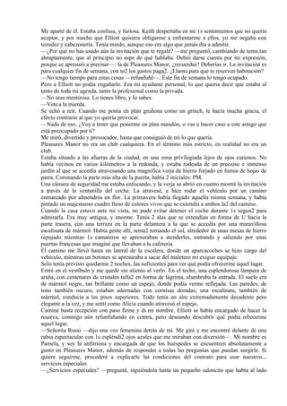 Me aparté de él. Estaba confusa, y furiosa. Keith despertaba en mí 1s sentimientos que no quería
aceptar, y por mucho que Elliott quisiera obligarme a enfrentarme a ellos, yo me negaba con
tozudez y cabezonería. Tenía miedo, aunque eso era algo que jamás iba a admitir.
—¿Por qué no has usado aún la invitación que te regalé? —me preguntó, cambiando de tema tan
abruptamente, que al principio no supe de qué hablaba. Debió darse cuenta por mi expresión,
porque se apresuró a precisar—: la de Pleasures Manor, ¿recuerdas? Deberías ir. La invitación es
para cualquier fin de semana, con to2 los gastos paga2. ¿Llamo para que te reserven habitación?
—No tengo tiempo para estas cosas —refunfuñé—. Este fin de semana lo tengo ocupado.
Pero a Elliott no podía engañarlo. Era mi ayudante personal, lo que quería decir que estaba al
tanto de toda mi agenda, tanto la profesional como la privada.
—No seas mentirosa. Lo tienes libre, y lo sabes.
—Vete a la mierda.
Se echó a reír. Cuando me ponía en plan gruñona como un grinch, le hacía mucha gracia, el
efecto contrario al que yo quería provocar.
—Nada de eso. ¿Voy a tener que ponerme en plan mandón, o vas a hacer caso a este amigo que
está preocupado por ti?
Me miró, divertido y provocador, hasta que consiguió de mí lo que quería.
Pleasures Manor no era un club cualquiera. En el término más estricto, en realidad no era un
club.
Estaba situado a las afueras de la ciudad, en una zona privilegiada lejos de ojos curiosos. No
había vecinos en varios kilómetros a la redonda, y estaba rodeada de un precioso e inmenso
jardín al que se accedía atravesando una magnífica verja de hierro forjado en forma de hojas de
parra. Coronando la parte más alta de la puerta, había 2 iniciales: PM.
Una cámara de seguridad me estaba enfocando, y la verja se abrió en cuanto mostré la invitación
a través de la ventanilla del coche. La atravesé, e hice rodar el vehículo por un camino
enmarcado por almendros en flor. La primavera había llegado aquella misma semana, y había
pintado un majestuoso cuadro lleno de colores vivos que se extendía a ambos la2 del camino.
Cuando la casa estuvo ante mi vista, no pude evitar detener el coche durante 1s segun2 para
admirarla. Era muy antigua, y enorme. Tenía 2 alas que se extendían en forma de U hacia la
parte trasera, con una terraza en la parte delantera a la que se accedía por una maravillosa
escalinata de mármol. Había gente allí, senta2 tomando el sol, alrededor de unas mesas de hierro
repujado mientras 1s camareros se apresuraban a atenderles, entrando y saliendo por unas
puertas francesas que imaginé que llevaban a la cafetería.
El camino me llevó hasta un lateral de la escalera, donde un aparcacoches se hizo cargo del
vehículo, mientras un botones se apresuraba a sacar del maletero mi exiguo equipaje.
Solo tenía previsto quedarme 2 noches, las suficientes para ver qué podía ofrecerme aquel lugar.
Entré en el vestíbulo y me quedé sin aliento al verlo. En el techo, una esplendorosa lámpara de
araña, con centenares de cristales talla2 en forma de lágrima, alumbraba la entrada. El suelo era
de mármol negro, tan brillante como un espejo, donde podía verme reflejada. Las paredes, de
tono también oscuro, estaban adornadas con cornisas doradas; una escalinata, también de
mármol, conducía a los pisos superiores. Todo tenía un aire extremadamente decadente pero
elegante a la vez, y me sentí como Alicia cuando atravesó el espejo.
Caminé hasta recepción con paso firme y di mi nombre. Elliott se había encargado de hacer la
reserva, conmigo aún refunfuñando en contra, pero deseando descubrir qué podía ofrecerme
aquel lugar.
—Señorita Rossi —dijo una voz femenina detrás de mí. Me giré y me encontré delante de una
rubia espectacular con 1s espléndi2 ojos azules que me miraban con diversión—. Mi nombre es
Pamela, y soy la anfitriona y encargada de que los huéspedes se encuentren absolutamente a
gusto en Pleasures Manor, además de responder a todas las preguntas que puedan surgirle. Si
quiere seguirme, procederé a explicarle las condiciones del contrato para usar nuestros...
servicios especiales.
—¿Servicios especiales? —pregunté, siguiéndola hasta un pequeño saloncito que había al lado
 