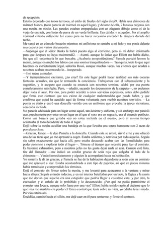 de recepción.
Estaba decorado con tonos terrosos, al estilo de finales del siglo dieci9. Había una chimenea de
mármol blanco, (todo parecía de mármol en aquel lugar), y delante de ella, 2 butacas orejeras con
una mesita en medio. Las paredes estaban empapeladas con un elegante dibujo como el de la
verja de entrada, con hojas de parra de un verde brillante. Era cálido, y acogedor. Por el amplio
ventanal entraba suficiente luz como para no hacer necesario encender la lámpara dorada del
techo.
Me senté en un cómodo butacón mientras mi anfitriona se sentaba a mi lado y me ponía delante
una carpeta con varios documentos.
—Supongo que el señor Banks la habrá puesto algo al corriente, pero es mi deber informarla
para que después no haya malentendi2. —Asentí, aunque lo único que Elliott me había dicho,
fue que allí encontraría lo que buscaba. ¿Acabaría arrepintiéndome? Pamela pareció leerme la
mente, porque ensanchó los labios con una sonrisa tranquilizadora—. Tranquila, todo lo que aquí
hacemos es estrictamente legal, señorita Rossi, aunque muchas veces, los clientes que acuden a
nosotros acaban encontrando lo... inesperado.
—Eso suena aterrador.
—Y tremendamente excitante, ¿no cree? En este lugar podrá hacer realidad sus más oscuras
fantasías sexuales, sin que le remuerda la conciencia. Trabajamos con el subconsciente y la
sugestión, y le aseguro que cuando su estancia con nosotros termine, saldrá por esa puerta
completamente satisfecha. Pero, —añadió, sacando los documentos de la carpeta—, no podemos
dejar nada al azar. Por eso, para poder acceder a estos servicios especiales, antes debo pedirle
que firme este contrato que nos exime de cualquier malentendido que pueda haber, y que
confirma que usted ha acudido aquí de forma voluntaria para recibir nuestros servicios. —La
puerta se abrió y entró una doncella vestida con un uniforme que evocaba la época victoriana,
con cofia incluida.
No parecía adecuada para un lugar como aquel, tan decente y cubierta, y sin embargo me pareció
que, precisamente por estar en un lugar en el que el sexo era un negocio, era el atuendo perfecto.
Como una barrera que gritaba «yo no estoy incluida en el menú», pero al mismo tiempo
acentuaba el tono decadente de todo el lugar.
Dejó sobre la mesita auxiliar una bandeja en la que llevaba una tetera humeante con 2 tazas de
porcelana china.
—Gracias, Grace —le dijo Pamela a la doncella. Cuando esta se retiró, sirvió el té y me ofreció
una de las tazas que yo me apresuré a coger. Estaba sedienta, y nerviosa por todo aquello. Seguía
sin saber exactamente qué hacía allí, pero estaba deseando acabar con las formalidades para
poder ponerme a explorar todo el lugar—. Tómese el tiempo que necesite para leer el contrato.
Es bastante exhaustivo, pero a nuestros jefes no les gusta dejar nada al azar. Cuando esté lista,
tire del llamador —me indicó un cordón grueso de seda roja que colgaba al lado de la
chimenea—. Vendré inmediatamente y alguien la acompañará hasta su habitación.
Yo sonreí y le di las gracias, y Pamela se fue de la habitación dejándome a solas con un contrato
que me apresuré a leer. Estaba acostumbrada a este tipo de papeleo, así que en pocos minutos
había terminado y comprendido los términos.
Dejé el contrato sin firmar sobre la mesita, y me levanté para acercarme a la ventana y mirar
hacia afuera. Seguía estando indecisa, y en mi interior batallaban por un lado, la lógica y la razón
que me decían que aquello era una estupidez que podría llegar a costarme cara; y por otro, la
excitación y el anhelo de lo prohibido y lo desconocido. ¿Por qué no podía permitirme el
cometer una locura, aunque solo fuese por una vez? Elliott había tenido razón al decirme que lo
que más me asustaba era perder el férreo control que tenía sobre mi vida, yo odiaba tener miedo.
Por eso estaba allí.
Decidida, caminé hacia el sillón, me dejé caer en él para sentarme, y firmé el contrato.
 