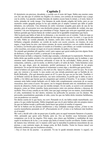 Capítulo 2
El dormitorio era precioso, decadente, y acorde con el resto del lugar. Había una enorme cama
con 2el, tan alta que el colchón me llegaba a la cintura, con cortinas de terciopelo rojo a juego
con la colcha. Las paredes estaban forradas de madera oscura hasta la mitad, y el resto, hasta el
techo, pintadas de verde musgo. Una lámpara de araña dorada colgaba del techo, pero en ese
momento estaba apagada porque la luz que entraba por el amplio ventanal que daba al jardín
delantero, era suficiente. Una chimenea de estilo victoriano ocupaba gran parte de una de las
paredes, pero al acercarme tuve una desilusión porque no estaba encendida de verdad, sino que
contenía 1 de esos hologramas que simulaban el fuego. Supuse que sería por seguridad, pero me
hubiese gustado que fuesen llamas de verdad a pesar de la agradable temperatura que hacía.
Abrí la puerta que había al lado de la chimenea, y me encontré con el vestidor. Toda mi ropa ya
estaba allí colocada adecuadamente, además de otra ropa que no era mía. La miré, y vi que era de
mi talla. Había un vestido plateado, de tirantes, estilo años veinte, con un montón de flecos
brillantes colgando alrededor; un vestido de noche con escote corazón, sin tirantes, de seda
negra, y largo hasta los pies; una túnica romana, de escote asimétrico, con un cordón dorado en
la cintura y un broche para sujetar el vestido en el hombro; y por último, un vestido victoriano de
color escarlata, con encaje en negro en el escote redondo, los puños y los bajos.
No entendí qué pintaban allí aquellos vesti2, pero supuse que quizá estaba prevista alguna fiesta
de disfraces, o algo por el estilo, y serían por si me apetecía ir.
Decidí tomar un baño y relajarme. Estaba algo cansada, y alterada por la expectación. Pamela me
había dicho que podría acceder a los servicios especiales al día siguiente, por la mañana, y que
mientras tanto intentara divertirme utilizando el resto de las actividades. Había piscina, spa,
restaurante, cafetería, y por la noche, se abriría el pub y el salón de baile. Tenía bastantes cosas
entre las que elegir, pero de momento, preferí permanecer en la intimidad de mi propio
dormitorio. En un par de horas bajaría al restaurante a comer algo, y decidiría qué quería hacer.
Llené la bañera con agua caliente y me metí en ella. Apoyé la cabeza y cerré los ojos. No sé por
qué, me vinieron a la mente 1s ojos azules con una mirada penetrante que se burlaba de mí.
Keith McKarthy. ¿Por qué demonios pensé en él? Lo peor fue que eso no fue todo. También vi
su brillante sonrisa de dientes perfectos, esa nariz aristocrática, la perilla que le daba un aire a
diablo, y los labios que hacían que me preguntara qué sentiría al besarlos. Y su cuerpo. Cuando
semanas atrás había estado bailando con él, había sido completamente consciente de su cuerpo
musculoso, duro como el acero. Sin querer, me lo imaginé desnudo ante mí, mirándome con esa
mezcla de altanería y burla con que me miraba siempre. En mi sueño, se acercó a mí caminando
despacio, como un felino remolón, hasta posicionarse entre mis piernas abiertas y deseosas de
recibirlo. Pero el muy canalla no me folló, sino que jugó conmigo con sus manos, acariciándome
el coño, metiéndome los de2 dentro, mientras me pellizcaba los pezones con los dientes. Me
provocaba susurrándome guarradas al oído, como las que me había dicho mientras bailábamos,
con esa poderosa voz sensual.
Sin darme cuenta de lo que hacía, me corrí. Pensando en él, me había estado masturbando, casi
ajena a lo que estaba haciendo. Había imaginado que era él, pero habían sido mis propias manos
las que me habían tocado y pellizcado, hasta hacer que gritara al estallar el orgasmo.
Salí de la bañera con las piernas temblorosas y muy enfadada conmigo misma. ¿Cómo se me
ocurría masturbarme pensando en él? ¿Precisamente en él? ¡Como si no hubiesen más hombres
en el mundo!
Me vestí y decidí salir a dar un paseo por el jardín, pero en aquel momento llamaron a la puerta.
Abrí, pensando que quizá sería Pamela, pero no. Era un hombre cuya hermosura podría
compararse con la de los ángeles. Pelo negro, ojos claros que brillaban y cambiaban de tono
según la incidencia de la luz, y un cuerpo que hasta el mismo Lucifer envidiaría. Estaba vestido
de manera muy informal, con 1s tejanos ceñi2 que le marcaban la poderosa musculatura de sus
piernas, y una camiseta negra, de manga corta, de Rob Zombie. Tenía los brazos tatua2 con
diferentes símbolos que me resultaron extraños.
—Soy el Amo de las puertas —se presentó. Yo me lo quedé mirando durante 1s segun2, sin
 