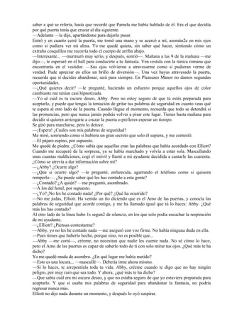 saber a qué se refería, hasta que recordé que Pamela me había hablado de él. Era el que decidía
por qué puerta tenía que cruzar al día siguiente.
—Adelante —le dije, apartándome para dejarlo pasar.
Entró y en cuanto cerré la puerta, me tomó una mano y se acercó a mí, asomán2e en mis ojos
como si pudiera ver mi alma. Yo me quedé quieta, sin saber qué hacer, sintiendo cómo un
extraño cosquilleo me recorría todo el cuerpo de arriba abajo.
—Interesante... —murmuró muy serio, y después, sonrió—. Mañana a las 9 de la mañana —me
dijo—, te esperaré en el hall para conducirte a tu fantasía. Ven vestida con la túnica romana que
encontrarás en el vestidor. —Sus ojos volvieron a atravesarme como si pudieran verme de
verdad. Pude apreciar en ellos un brillo de diversión—. Una vez hayas atravesado la puerta,
recuerda que si decides abandonar, será para siempre. En Pleasures Manor no damos segundas
oportunidades.
—¿Qué quieres decir? —le pregunté, haciendo un esfuerzo porque aquellos ojos de color
cambiante me tenían casi hipnotizada.
—Yo sé cuál es tu oscuro deseo, Abby. Pero no estoy seguro de que tú estés preparada para
aceptarlo, y puede que tengas la tentación de gritar tus palabras de seguridad en cuanto veas qué
te espera al otro lado de la puerta. Cuando llegue el momento, recuerda que todo se detendrá si
las pronuncias, pero que nunca jamás podrás volver a pisar este lugar. Tienes hasta mañana para
decidir si quieres arriesgarte a cruzar la puerta o prefieres esperar un tiempo.
Se giró para marcharse, pero lo detuve.
—¡Espera! ¿Cuáles son mis palabras de seguridad?
Me miró, sonriendo como si hubiera un gran secreto que solo él supiera, y me contestó:
—El pájaro espino, por supuesto.
Me quedé de piedra. ¿Cómo sabía que aquellas eran las palabras que había acordado con Elliott?
Cuando me recuperé de la sorpresa, ya se había marchado y volvía a estar sola. Mascullando
unas cuantas maldiciones, cogí el móvil y llamé a mi ayudante decidida a cantarle las cuarenta.
¿Cómo se atrevía a dar información sobre mí?
—¿Abby? ¿Ocurre algo?
—¿Que si ocurre algo? —le pregunté, enfurecida, agarrando el teléfono como si quisiera
romperlo—. ¿Se puede saber qué les has contado a esta gente?
—¿Contado? ¿A quién? —me preguntó, asombrado.
—A los del hotel, por supuesto.
—¿Yo? ¡No les he contado nada! ¿Por qué? ¿Qué ha ocurrido?
—No me jodas, Elliott. Ha venido un tío diciendo que es el Amo de las puertas, y conocía las
palabras de seguridad que acordé contigo, y me ha llamado igual que tú lo haces: Abby. ¿Qué
más les has contado?
Al otro lado de la línea hubo 1s segun2 de silencio, en los que solo podía escuchar la respiración
de mi ayudante.
—¿Elliott? ¿Piensas contestarme?
—Abby, yo no les he contado nada —me aseguró con voz firme. No había ninguna duda en ella.
—Pues tienes que haberlo hecho, porque sino, no es posible que...
—Abby —me cortó—, créeme, no necesitan que nadie les cuente nada. No sé cómo lo hace,
pero el Amo de las puertas es capaz de saberlo todo de ti con solo mirar tus ojos. ¿Qué más te ha
dicho?
Yo me quedé muda de asombro. ¿En qué lugar me había metido?
—Esto es una locura... —mascullé—. Debería irme ahora mismo.
—Si lo haces, te arrepentirás toda tu vida. Abby, créeme cuando te digo que no hay ningún
peligro, por muy raro que sea todo. Y ahora, ¿qué más te ha dicho?
—Que sabía cuál era mi oscuro deseo, y que no estaba seguro de que yo estuviera preparada para
aceptarlo. Y que si usaba mis palabras de seguridad para abandonar la fantasía, no podría
regresar nunca más.
Elliott no dijo nada durante un momento, y después lo oyó suspirar.
 