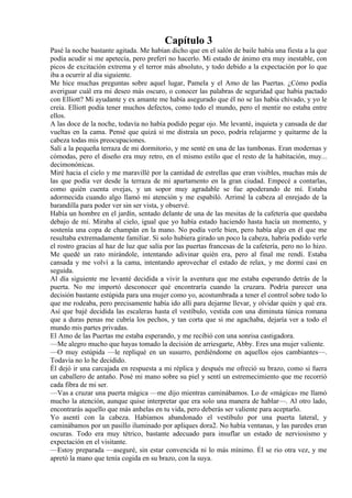 Capítulo 3
Pasé la noche bastante agitada. Me habían dicho que en el salón de baile había una fiesta a la que
podía acudir si me apetecía, pero preferí no hacerlo. Mi estado de ánimo era muy inestable, con
picos de excitación extrema y el terror más absoluto, y todo debido a la expectación por lo que
iba a ocurrir al día siguiente.
Me hice muchas preguntas sobre aquel lugar, Pamela y el Amo de las Puertas. ¿Cómo podía
averiguar cuál era mi deseo más oscuro, o conocer las palabras de seguridad que había pactado
con Elliott? Mi ayudante y ex amante me había asegurado que él no se las había chivado, y yo le
creía. Elliott podía tener muchos defectos, como todo el mundo, pero el mentir no estaba entre
ellos.
A las doce de la noche, todavía no había podido pegar ojo. Me levanté, inquieta y cansada de dar
vueltas en la cama. Pensé que quizá si me distraía un poco, podría relajarme y quitarme de la
cabeza todas mis preocupaciones.
Salí a la pequeña terraza de mi dormitorio, y me senté en una de las tumbonas. Eran modernas y
cómodas, pero el diseño era muy retro, en el mismo estilo que el resto de la habitación, muy...
decimonónicas.
Miré hacia el cielo y me maravillé por la cantidad de estrellas que eran visibles, muchas más de
las que podía ver desde la terraza de mi apartamento en la gran ciudad. Empecé a contarlas,
como quién cuenta ovejas, y un sopor muy agradable se fue apoderando de mí. Estaba
adormecida cuando algo llamó mi atención y me espabiló. Arrimé la cabeza al enrejado de la
barandilla para poder ver sin ser vista, y observé.
Había un hombre en el jardín, sentado delante de una de las mesitas de la cafetería que quedaba
debajo de mí. Miraba al cielo, igual que yo había estado haciendo hasta hacía un momento, y
sostenía una copa de champán en la mano. No podía verle bien, pero había algo en él que me
resultaba extremadamente familiar. Si solo hubiera girado un poco la cabeza, habría podido verle
el rostro gracias al haz de luz que salía por las puertas francesas de la cafetería, pero no lo hizo.
Me quedé un rato mirándole, intentando adivinar quién era, pero al final me rendí. Estaba
cansada y me volví a la cama, intentando aprovechar el estado de relax, y me dormí casi en
seguida.
Al día siguiente me levanté decidida a vivir la aventura que me estaba esperando detrás de la
puerta. No me importó desconocer qué encontraría cuando la cruzara. Podría parecer una
decisión bastante estúpida para una mujer como yo, acostumbrada a tener el control sobre todo lo
que me rodeaba, pero precisamente había ido allí para dejarme llevar, y olvidar quién y qué era.
Así que bajé decidida las escaleras hasta el vestíbulo, vestida con una diminuta túnica romana
que a duras penas me cubría los pechos, y tan corta que si me agachaba, dejaría ver a todo el
mundo mis partes privadas.
El Amo de las Puertas me estaba esperando, y me recibió con una sonrisa castigadora.
—Me alegro mucho que hayas tomado la decisión de arriesgarte, Abby. Eres una mujer valiente.
—O muy estúpida —le repliqué en un susurro, perdiéndome en aquellos ojos cambiantes—.
Todavía no lo he decidido.
Él dejó ir una carcajada en respuesta a mi réplica y después me ofreció su brazo, como si fuera
un caballero de antaño. Posé mi mano sobre su piel y sentí un estremecimiento que me recorrió
cada fibra de mi ser.
—Vas a cruzar una puerta mágica —me dijo mientras caminábamos. Lo de «mágica» me llamó
mucho la atención, aunque quise interpretar que era solo una manera de hablar—. Al otro lado,
encontrarás aquello que más anhelas en tu vida, pero deberás ser valiente para aceptarlo.
Yo asentí con la cabeza. Habíamos abandonado el vestíbulo por una puerta lateral, y
caminábamos por un pasillo iluminado por apliques dora2. No había ventanas, y las paredes eran
oscuras. Todo era muy tétrico, bastante adecuado para insuflar un estado de nerviosismo y
expectación en el visitante.
—Estoy preparada —aseguré, sin estar convencida ni lo más mínimo. Él se rio otra vez, y me
apretó la mano que tenía cogida en su brazo, con la suya.
 