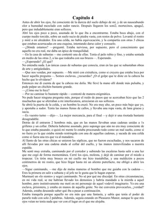 Capítulo 4
Antes de abrir los ojos, fui consciente de la dureza del suelo debajo de mí, y de un nauseabundo
olor a humedad mezclado con sudor rancio. Después llegaron los soni2, mortecinos, apaga2,
pero que indudablemente eran sollozos.
Abrí los ojos poco a poco, asustada de lo que iba a encontrarme. Estaba boca abajo, con el
cuerpo medio torcido, sobre un suelo sucio de piedra vasta, con restos de polvo. Levanté el rostro
y miré a mi alrededor. Era una celda, no había equivocación, y la compartía con otras 3 chicas
que estaban acurrucadas en una esquina, intentando darse calor y consuelo.
—¿Dónde estamos? —pregunté. Estaba nerviosa, por supuesto, pero el conocimiento que
aquello no era real, me daba un ápice de tranquilidad.
—En la casa de subastas —me contestó una de ellas. Tenía el pelo rubio y fino, y estaba sentada
en medio de las otras 2, a las que rodeaba con sus brazos—. Esperando.
—¿Esperando? ¿El qué?
No entendía nada. Las únicas casas de subastas que conocía, eran en las que se subastaban obras
de arte y antigüedades.
—Que nos vendan, por supuesto. —Me miró con extrañeza, como si creyera que estaba loca por
hacer aquella pregunta—. Somos esclavas, ¿recuerdas? ¿O el golpe que te diste en la cabeza ha
hecho que lo olvidaras?
Entonces me di cuenta de que la cabeza me dolía. Me llevé la mano allí donde más pulsaba, y
pude palpar un chichón bastante grande.
—¿Cómo me lo hice?
—Por no caminar lo bastante rápido —contestó de manera enigmática.
No pude hacer ninguna pregunta más, porque el ruido de pasos que se acercaban hizo que las 2
muchachas que se aferraban a mi interlocutora, arreciaran en sus sollozos.
Se abrió la puerta de la celda, y un hombre la cruzó. No era muy alto, un poco más bajo que yo,
y apestaba a sudor. Tenía las manos llenas de callos, y llevaba una ropa vasta, de lana gruesa y
sucia.
—Es vuestro turno —dijo—. La mejor mercancía, para el final —y dejó ir una risotada bastante
desagradable.
Detrás de él entraron 2 hombres más, que en las manos llevaban unas cadenas unidas a 1s
grilletes y un collar. Debería haberme asustado, pero supongo que aún no era muy consciente de
lo que estaba pasando; o quizá mi mente lo estaba procesando todo como un mal sueño, como si
no fuera yo la que estaba siendo restringida con una de aquellas cadenas, y sacada de una celda
como si fuera una res que va al matadero.
Al llanto de las otras chicas se unieron las súplicas, que no fueron escuchadas, y nos sacaron de
allí llevadas por una cadena atada al collar del cuello, y las manos inmovilizadas a nuestra
espalda.
Me sentí muy extraña, caminando por el corredor y subiendo las escaleras hasta salir a una luz
que me cegó de forma momentánea. Cerré los ojos, molesta, y dejé de caminar por el miedo a
tropezar. Un tirón muy brusco en mi cuello me hizo trastabillar, y una maldición a pocos
centímetros de mi rostro, que hizo llegar hasta mí un aliento putrefacto, me obligó a abrir los
ojos.
—Sigue caminando, —me dijo de malas maneras el hombre que me guiaba con la cadena—.
Eres la primera en salir a subasta y al jefe no le gusta que lo hagan esperar.
Murmuré un «lo siento» y seguí caminando. No sé por qué me disculpé. En otras circunstancias,
en mi vida real, se me habrían llevado los demonios y habría mandado a la mierda a aquel
hombre, pero instintivamente me metí en mi personaje de aquel vodevil imaginario. Yo era una
esclava, prisionera, y estaba en manos de aquella gente. No me convenía provocarlos, ¿verdad?
Además, estaba deseando saber qué iba a pasar a continuación.
Estaba tranquila porque aquello no era más que una fantasía, y sabía que tenía el poder de
pararlo todo con solo 2 palabras. Además, seguía estando en Pleasures Manor, aunque lo que mis
ojos veían no tenía nada que ver con el lugar en el que me alojaba.
 