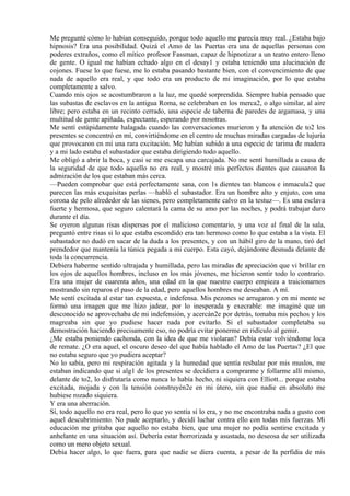 Me pregunté cómo lo habían conseguido, porque todo aquello me parecía muy real. ¿Estaba bajo
hipnosis? Era una posibilidad. Quizá el Amo de las Puertas era una de aquellas personas con
poderes extraños, como el mítico profesor Fassman, capaz de hipnotizar a un teatro entero lleno
de gente. O igual me habían echado algo en el desay1 y estaba teniendo una alucinación de
cojones. Fuese lo que fuese, me lo estaba pasando bastante bien, con el convencimiento de que
nada de aquello era real, y que todo era un producto de mi imaginación, por lo que estaba
completamente a salvo.
Cuando mis ojos se acostumbraron a la luz, me quedé sorprendida. Siempre había pensado que
las subastas de esclavos en la antigua Roma, se celebraban en los merca2, o algo similar, al aire
libre; pero estaba en un recinto cerrado, una especie de taberna de paredes de argamasa, y una
multitud de gente apiñada, expectante, esperando por nosotras.
Me sentí estúpidamente halagada cuando las conversaciones murieron y la atención de to2 los
presentes se concentró en mí, convirtiéndome en el centro de muchas miradas cargadas de lujuria
que provocaron en mí una rara excitación. Me habían subido a una especie de tarima de madera
y a mi lado estaba el subastador que estaba dirigiendo todo aquello.
Me obligó a abrir la boca, y casi se me escapa una carcajada. No me sentí humillada a causa de
la seguridad de que todo aquello no era real, y mostré mis perfectos dientes que causaron la
admiración de los que estaban más cerca.
—Pueden comprobar que está perfectamente sana, con 1s dientes tan blancos e inmacula2 que
parecen las más exquisitas perlas —habló el subastador. Era un hombre alto y enjuto, con una
corona de pelo alrededor de las sienes, pero completamente calvo en la testuz—. Es una esclava
fuerte y hermosa, que seguro calentará la cama de su amo por las noches, y podrá trabajar duro
durante el día.
Se oyeron algunas risas dispersas por el malicioso comentario, y una voz al final de la sala,
preguntó entre risas si lo que estaba escondido era tan hermoso como lo que estaba a la vista. El
subastador no dudó en sacar de la duda a los presentes, y con un hábil giro de la mano, tiró del
prendedor que mantenía la túnica pegada a mi cuerpo. Esta cayó, dejándome desnuda delante de
toda la concurrencia.
Debiera haberme sentido ultrajada y humillada, pero las miradas de apreciación que vi brillar en
los ojos de aquellos hombres, incluso en los más jóvenes, me hicieron sentir todo lo contrario.
Era una mujer de cuarenta años, una edad en la que nuestro cuerpo empieza a traicionarnos
mostrando sin reparos el paso de la edad, pero aquellos hombres me deseaban. A mí.
Me sentí excitada al estar tan expuesta, e indefensa. Mis pezones se arrugaron y en mi mente se
formó una imagen que me hizo jadear, por lo inesperada y execrable: me imaginé que un
desconocido se aprovechaba de mi indefensión, y acercán2e por detrás, tomaba mis pechos y los
magreaba sin que yo pudiese hacer nada por evitarlo. Si el subastador completaba su
demostración haciendo precisamente eso, no podría evitar ponerme en ridículo al gemir.
¿Me estaba poniendo cachonda, con la idea de que me violaran? Debía estar volviéndome loca
de remate. ¿O era aquel, el oscuro deseo del que había hablado el Amo de las Puertas? ¿El que
no estaba seguro que yo pudiera aceptar?
No lo sabía, pero mi respiración agitada y la humedad que sentía resbalar por mis muslos, me
estaban indicando que si alg1 de los presentes se decidiera a comprarme y follarme allí mismo,
delante de to2, lo disfrutaría como nunca lo había hecho, ni siquiera con Elliott... porque estaba
excitada, mojada y con la tensión construyén2e en mi útero, sin que nadie en absoluto me
hubiese rozado siquiera.
Y era una aberración.
Sí, todo aquello no era real, pero lo que yo sentía sí lo era, y no me encontraba nada a gusto con
aquel descubrimiento. No pude aceptarlo, y decidí luchar contra ello con todas mis fuerzas. Mi
educación me gritaba que aquello no estaba bien, que una mujer no podía sentirse excitada y
anhelante en una situación así. Debería estar horrorizada y asustada, no deseosa de ser utilizada
como un mero objeto sexual.
Debía hacer algo, lo que fuera, para que nadie se diera cuenta, a pesar de la perfidia de mis
 