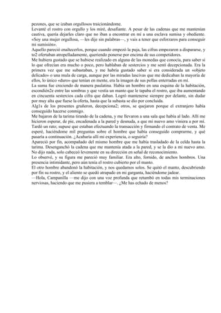 pezones, que se izaban orgullosos traicionándome.
Levanté el rostro con orgullo y los miré, desafiante. A pesar de las cadenas que me mantenían
cautiva, quería dejarles claro que no iban a encontrar en mí a una esclava sumisa y obediente.
«Soy una mujer orgullosa, —les dije sin palabras—, y vais a tener que esforzaros para conseguir
mi sumisión».
Aquello pareció enaltecerlos, porque cuando empezó la puja, las cifras empezaron a dispararse, y
to2 ofertaban atropelladamente, queriendo ponerse por encima de sus competidores.
Me hubiera gustado que se hubiese realizado en alguna de las monedas que conocía, para saber si
lo que ofrecían era mucho o poco, pero hablaban de sestercios y me sentí decepcionada. Era la
primera vez que me subastaban, y me habría gustado saber si era considerada un «objeto
delicado» o una mula de carga, aunque por las miradas lascivas que me dedicaban la mayoría de
ellos, lo único «duro» que tenían en mente, era la imagen de sus pollas enterradas en mí.
La suma fue creciendo de manera paulatina. Había un hombre en una esquina de la habitación,
escondién2e entre las sombras y que vestía un manto que le tapaba el rostro, que iba aumentando
en cincuenta sestercios cada cifra que daban. Logró mantenerse siempre por delante, sin dudar
por muy alta que fuese la oferta, hasta que la subasta se dio por concluida.
Alg1s de los presentes gruñeron, decepciona2; otros, se quejaron porque el extranjero había
conseguido hacerse conmigo.
Me bajaron de la tarima tirando de la cadena, y me llevaron a una sala que había al lado. Allí me
hicieron esperar, de pie, encadenada a la pared y desnuda, a que mi nuevo amo viniera a por mí.
Tardó un rato; supuse que estaban efectuando la transacción y firmando el contrato de venta. Me
esperé, haciéndome mil preguntas sobre el hombre que había conseguido comprarme, y qué
pasaría a continuación. ¿Acabaría allí mi experiencia, o seguiría?
Apareció por fin, acompañado del mismo hombre que me había trasladado de la celda hasta la
tarima. Desenganchó la cadena que me mantenía atada a la pared, y se la dio a mi nuevo amo.
No dijo nada, solo cabeceó levemente en su dirección en señal de reconocimiento.
Lo observé, y su figura me pareció muy familiar. Era alto, fornido, de anchos hombros. Una
presencia intimidante, pero aún tenía el rostro cubierto por el manto.
El otro hombre abandonó la habitación, y nos quedamos solos. Se quitó el manto, descubriendo
por fin su rostro, y el aliento se quedó atrapado en mi garganta, haciéndome jadear.
—Hola, Campanilla —me dijo con una voz profunda que retumbó en todas mis terminaciones
nerviosas, haciendo que me pusiera a temblar—. ¿Me has echado de menos?
 