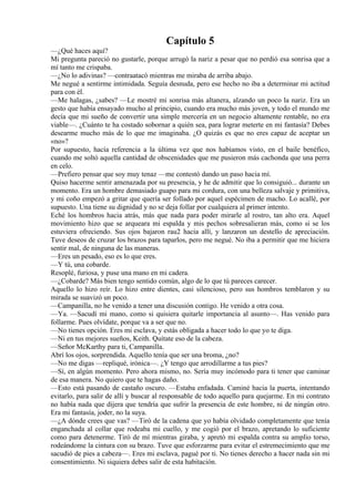 Capítulo 5
—¿Qué haces aquí?
Mi pregunta pareció no gustarle, porque arrugó la nariz a pesar que no perdió esa sonrisa que a
mí tanto me crispaba.
—¿No lo adivinas? —contraatacó mientras me miraba de arriba abajo.
Me negué a sentirme intimidada. Seguía desnuda, pero ese hecho no iba a determinar mi actitud
para con él.
—Me halagas, ¿sabes? —Le mostré mi sonrisa más altanera, alzando un poco la nariz. Era un
gesto que había ensayado mucho al principio, cuando era mucho más joven, y todo el mundo me
decía que mi sueño de convertir una simple mercería en un negocio altamente rentable, no era
viable—. ¿Cuánto te ha costado sobornar a quién sea, para lograr meterte en mi fantasía? Debes
desearme mucho más de lo que me imaginaba. ¿O quizás es que no eres capaz de aceptar un
«no»?
Por supuesto, hacía referencia a la última vez que nos habíamos visto, en el baile benéfico,
cuando me soltó aquella cantidad de obscenidades que me pusieron más cachonda que una perra
en celo.
—Prefiero pensar que soy muy tenaz —me contestó dando un paso hacia mí.
Quiso hacerme sentir amenazada por su presencia, y he de admitir que lo consiguió... durante un
momento. Era un hombre demasiado guapo para mi cordura, con una belleza salvaje y primitiva,
y mi coño empezó a gritar que quería ser follado por aquel espécimen de macho. Lo acallé, por
supuesto. Una tiene su dignidad y no se deja follar por cualquiera al primer intento.
Eché los hombros hacia atrás, más que nada para poder mirarle al rostro, tan alto era. Aquel
movimiento hizo que se arqueara mi espalda y mis pechos sobresalieran más, como si se los
estuviera ofreciendo. Sus ojos bajaron rau2 hacia allí, y lanzaron un destello de apreciación.
Tuve deseos de cruzar los brazos para taparlos, pero me negué. No iba a permitir que me hiciera
sentir mal, de ninguna de las maneras.
—Eres un pesado, eso es lo que eres.
—Y tú, una cobarde.
Resoplé, furiosa, y puse una mano en mi cadera.
—¿Cobarde? Más bien tengo sentido común, algo de lo que tú pareces carecer.
Aquello lo hizo reír. Lo hizo entre dientes, casi silencioso, pero sus hombros temblaron y su
mirada se suavizó un poco.
—Campanilla, no he venido a tener una discusión contigo. He venido a otra cosa.
—Ya. —Sacudí mi mano, como si quisiera quitarle importancia al asunto—. Has venido para
follarme. Pues olvídate, porque va a ser que no.
—No tienes opción. Eres mi esclava, y estás obligada a hacer todo lo que yo te diga.
—Ni en tus mejores sueños, Keith. Quítate eso de la cabeza.
—Señor McKarthy para ti, Campanilla.
Abrí los ojos, sorprendida. Aquello tenía que ser una broma, ¿no?
—No me digas —repliqué, irónica—. ¿Y tengo que arrodillarme a tus pies?
—Sí, en algún momento. Pero ahora mismo, no. Sería muy incómodo para ti tener que caminar
de esa manera. No quiero que te hagas daño.
—Esto está pasando de castaño oscuro. —Estaba enfadada. Caminé hacia la puerta, intentando
evitarlo, para salir de allí y buscar al responsable de todo aquello para quejarme. En mi contrato
no había nada que dijera que tendría que sufrir la presencia de este hombre, ni de ningún otro.
Era mi fantasía, joder, no la suya.
—¿A dónde crees que vas? —Tiró de la cadena que yo había olvidado completamente que tenía
enganchada al collar que rodeaba mi cuello, y me cogió por el brazo, apretando lo suficiente
como para detenerme. Tiró de mí mientras giraba, y apretó mi espalda contra su amplio torso,
rodeándome la cintura con su brazo. Tuve que esforzarme para evitar el estremecimiento que me
sacudió de pies a cabeza—. Eres mi esclava, pagué por ti. No tienes derecho a hacer nada sin mi
consentimiento. Ni siquiera debes salir de esta habitación.
 