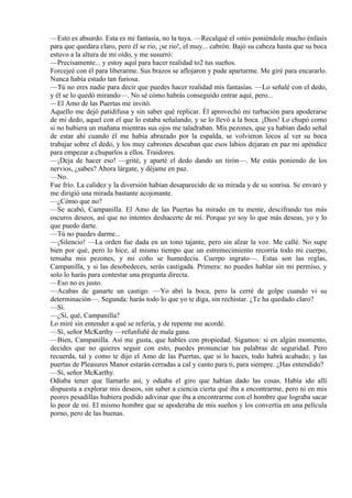 —Esto es absurdo. Esta es mi fantasía, no la tuya. —Recalqué el «mi» poniéndole mucho énfasis
para que quedara claro, pero él se rio, ¡se rio!, el muy... cabrón. Bajó su cabeza hasta que su boca
estuvo a la altura de mi oído, y me susurró:
—Precisamente... y estoy aquí para hacer realidad to2 tus sueños.
Forcejeé con él para liberarme. Sus brazos se aflojaron y pude apartarme. Me giré para encararlo.
Nunca había estado tan furiosa.
—Tú no eres nadie para decir que puedes hacer realidad mis fantasías. —Lo señalé con el dedo,
y él se lo quedó mirando—. No sé cómo habrás conseguido entrar aquí, pero...
—El Amo de las Puertas me invitó.
Aquello me dejó patidifusa y sin saber qué replicar. Él aprovechó mi turbación para apoderarse
de mi dedo, aquel con el que lo estaba señalando, y se lo llevó a la boca. ¡Dios! Lo chupó como
si no hubiera un mañana mientras sus ojos me taladraban. Mis pezones, que ya habían dado señal
de estar ahí cuando él me había abrazado por la espalda, se volvieron locos al ver su boca
trabajar sobre el dedo, y los muy cabrones deseaban que esos labios dejaran en paz mi apéndice
para empezar a chuparlos a ellos. Traidores.
—¡Deja de hacer eso! —grité, y aparté el dedo dando un tirón—. Me estás poniendo de los
nervios, ¿sabes? Ahora lárgate, y déjame en paz.
—No.
Fue frío. La calidez y la diversión habían desaparecido de su mirada y de su sonrisa. Se envaró y
me dirigió una mirada bastante acojonante.
—¿Cómo que no?
—Se acabó, Campanilla. El Amo de las Puertas ha mirado en tu mente, descifrando tus más
oscuros deseos, así que no intentes deshacerte de mí. Porque yo soy lo que más deseas, yo y lo
que puedo darte.
—Tú no puedes darme...
—¡Silencio! —La orden fue dada en un tono tajante, pero sin alzar la voz. Me callé. No supe
bien por qué, pero lo hice, al mismo tiempo que un estremecimiento recorría todo mi cuerpo,
tensaba mis pezones, y mi coño se humedecía. Cuerpo ingrato—. Estas son las reglas,
Campanilla, y si las desobedeces, serás castigada. Primera: no puedes hablar sin mi permiso, y
solo lo harás para contestar una pregunta directa.
—Eso no es justo.
—Acabas de ganarte un castigo. —Yo abrí la boca, pero la cerré de golpe cuando vi su
determinación—. Segunda: harás todo lo que yo te diga, sin rechistar. ¿Te ha quedado claro?
—Sí.
—¿Sí, qué, Campanilla?
Lo miré sin entender a qué se refería, y de repente me acordé.
—Sí, señor McKarthy —refunfuñé de mala gana.
—Bien, Campanilla. Así me gusta, que hables con propiedad. Sigamos: si en algún momento,
decides que no quieres seguir con esto, puedes pronunciar tus palabras de seguridad. Pero
recuerda, tal y como te dijo el Amo de las Puertas, que si lo haces, todo habrá acabado; y las
puertas de Pleasures Manor estarán cerradas a cal y canto para ti, para siempre. ¿Has entendido?
—Sí, señor McKarthy.
Odiaba tener que llamarlo así, y odiaba el giro que habían dado las cosas. Había ido allí
dispuesta a explorar mis deseos, sin saber a ciencia cierta qué iba a encontrarme, pero ni en mis
peores pesadillas hubiera podido adivinar que iba a encontrarme con el hombre que lograba sacar
lo peor de mí. El mismo hombre que se apoderaba de mis sueños y los convertía en una película
porno, pero de las buenas.
 