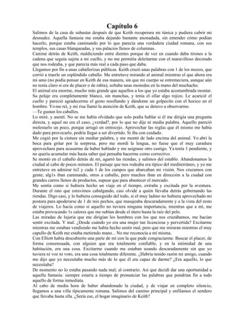 Capítulo 6
Salimos de la casa de subastas después de que Keith recuperara mi túnica y pudiera cubrir mi
desnudez. Aquella fantasía me estaba dejando bastante anonadada, sin entender cómo podían
hacerlo, porque estaba caminando por lo que parecía una verdadera ciudad romana, con sus
templos, sus casas blanqueadas, y sus palacios llenos de columnas.
Caminé detrás de Keith, maldiciendo entre dientes porque de vez en cuando daba tirones a la
cadena que seguía sujeta a mi cuello, y no me permitía deleitarme con el maravilloso decorado
que nos rodeaba, y que parecía más real a cada paso que daba.
Llegamos por fin a unas caballerizas públicas. Keith cruzó unas palabras con 1 de los mozos, que
corrió a traerle un espléndido caballo. Me entretuve mirando al animal mientras el que ahora era
mi amo (no podía pensar en Keith de esa manera, sin que mi cuerpo se estremeciera, aunque aún
no tenía claro si era de placer o de rabia), soltaba unas monedas en la mano del muchacho.
El animal era enorme, mucho más grande que aquellos a los que yo estaba acostumbrada montar.
Su pelaje era completamente blanco, sin manchas, y tenía el ollar algo rojizo. Le acaricié el
cuello y pareció agradecerme el gesto resollando y dándome un golpecito con el hocico en el
hombro. Yo me reí, y mi risa llamó la atención de Keith, que se detuvo a observarme.
—Te gustan los caballos.
Lo miré, y asentí. No se me había olvidado que solo podía hablar si él me dirigía una pregunta
directa, y aquel no era el caso, ¿verdad?, por lo que no dije ni media palabra. Aquello pareció
molestarlo un poco, porque arrugó en entrecejo. Aprovechar las reglas que él mismo me había
dado para provocarlo, podría llegar a ser divertido. Si iba con cuidado.
Me cogió por la cintura sin mediar palabra, y me montó de lado encima del animal. Yo abrí la
boca para gritar por la sorpresa, pero me mordí la lengua, no fuese que el muy caradura
aprovechara para acusarme de haber hablado y me asignase otro castigo. Ya tenía 1 pendiente, y
no quería acumular más hasta saber qué pensaba hacerme como correctivo.
Se montó en el caballo detrás de mí, agarró las riendas, y salimos del establo. Abandonamos la
ciudad al cabo de pocos minutos. El paisaje que nos rodeaba era típico del mediterráneo, y yo me
entretuve en admirar to2 y cada 1 de los campos que abarcaban mi visión. Nos cruzamos con
gente; alg1s iban caminando, otros a caballo, pero muchos iban en dirección a la ciudad con
grandes carros llenos de productos, supuse que para abastecer el mercado.
Me sentía como si hubiera hecho un viaje en el tiempo, extraña y excitada por la aventura.
Durante el rato que estuvimos cabalgando, casi olvidé a quién llevaba detrás gobernando las
riendas. Digo casi, y lo hubiera conseguido del todo, si el muy ladino no hubiera aprovechado mi
postura para apoderarse de 1 de mis pechos, que masajeaba descaradamente y a la vista del resto
de viajeros. Lo hacía como si aquello no tuviera ninguna importancia, mientras que a mí, me
estaba provocando 1s calores que me subían desde el útero hasta la raíz del pelo.
Las miradas de lujuria que me dirigían los hombres con los que nos cruzábamos, me hacían
sentir excitada. Y mal. ¿Desde cuándo yo era una mujer tan licenciosa y pervertida? Excitarme
mientras me estaban vendiendo me había hecho sentir mal, pero que me miraran mientras el muy
capullo de Keith me estaba metiendo mano... No me reconocía a mí misma.
Con Elliott había descubierto una parte de mí con la que pude congraciarme. Buscar el placer, de
forma consensuada, con alguien que era totalmente confiable, y en la intimidad de una
habitación, era una cosa. Excitarme cuando me estaban usando descaradamente sin que yo
tuviera ni voz ni voto, era una cosa totalmente diferente. ¿Habría tenido razón mi amigo, cuando
me dijo que yo necesitaba mucho más de lo que él era capaz de darme? ¿Era aquello, lo que
necesitaba?
De momento no lo estaba pasando nada mal; al contrario. Así que decidí dar una oportunidad a
aquella fantasía: siempre estaría a tiempo de pronunciar las palabras que pondrían fin a todo
aquello de forma inmediata.
Al cabo de media hora de haber abandonado la ciudad, y de viajar en completo silencio,
llegamos a una villa típicamente romana. Salimos del camino principal y enfilamos el sendero
que llevaba hasta ella. ¿Sería ese, el hogar imaginario de Keith?
 