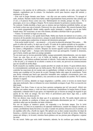 Llegamos a las puertas de la edificación, y descendió del caballo de un salto, para bajarme
después, cogiéndome por la cintura. Un muchacho corrió para hacerse cargo del animal, y
entramos en la casa.
—Este será tu hogar durante unas horas —me dijo con una sonrisa maliciosa. Yo arrugué el
ceño, molesta. Durante media hora había estado toqueteándome hasta ponerme más caliente que
el sol, y él parecía fresco como una rosa. Malinterpretó mi mirada, porque me dijo—: No te
preocupes, no te voy a obligar a limpiar. Por lo menos durante los primeros sesenta minutos.
No contesté. Estaba decidida a hacer que se sintiera mal por haberme prohibido hablar, así que
me limité a alzar una ceja al mirarlo. Entrecerró los ojos, desconfiado. Me conocía bastante bien,
y se estaría preguntando dónde estaba aquella mujer testaruda y orgullosa con la que había
tratado antes. De vacaciones, en una villa romana, decidida a disfrutar todo lo que pudiera.
—Vamos. Te mostraré tu lugar en esta casa.
Atravesamos el atrium, y me quedé maravillada. Había una fuente de mármol en el centro, y los
mosaicos de las paredes eran preciosos, aunque no pude detenerme para admirarlos porque Keith
tiró de mi cadena para conducirme al interior del dormitorio principal.
—Esta noche tendré invita2 —me anunció—, y tú serás la atracción principal. Pero antes... —Me
quitó el collar del cuello y lo dejó caer al suelo. El ruido de la cadena retumbó en las paredes—.
Escaparte no es una opción, espero que lo tengas claro —me dijo cogiéndome las mejillas con
las manos y obligándome a mirarlo. Después me mostró aquella sonrisa malévola que lo hacía
parecer un ángel caído—. Aunque sería interesante tener que perseguirte. Cuando te alcanzara,
que lo haría, tendría que darte un castigo ejemplar.
No era justo que no tuviera permitido hablar, aunque pensándolo detenidamente, casi era mejor.
Tener sus ojos fijos en mí y ver el brillo de hambre que lucían, me habría inducido a
tartamudear, y aún hubiera acabado haciendo el ridículo. Tenía todas las terminaciones nerviosas
a flor de piel, y el contacto de su aliento a menta en mi rostro, me provocó un estremecimiento
que me sacudió de arriba abajo.
Keith ensanchó esa maldita sonrisa cuando percibió mi estado de ánimo. O quizá debería decir,
lo extremadamente cachonda que me había puesto. Me di rabia a mí misma por no ser capaz de
controlar las reacciones de mi cuerpo ante su apabullante virilidad, su fuerza, la seguridad en sí
mismo que exudaban to2 los poros de su piel. Siempre había sido capaz de controlarme. Tenía
una férrea voluntad que hacía que pareciera inmutable ante cualquier circunstancia; pero con
Keith, todo eso se iba a hacer puñetas y me convertía en una estúpida sin cerebro. Por lo menos,
durante 1s segun2.
Le devolví la sonrisa, dándole un toque enigmático y pérfido, como si tuviera en mente hacer
algo para molestarlo. Que se rebanara los sesos intentando averiguar el qué. Pero su reacción me
dejó muda.
Me besó. Con furia. Como si con ese beso quisiera castigarme por to2 mis peca2. Aferró mis
mejillas con ambas manos y violó mi boca a conciencia, metiéndome la lengua hasta el fondo,
saqueando y robando todo lo que quiso, sin importarle que yo hiciera un amago de negarle lo que
quería de mí. Solo un amago. No tuve bríos ni persistencia para hacer algo más, y acabé
rindiéndome, loca de deseo por él.
Pero me abstuve muy mucho de dejar que él se percatara de ello. No podía dejarle entrever
cuánto me alteraba su conducta, el deseo que manifestaba abiertamente por mí. Y cuánto me
satisfacía saber que me deseaba con tanta virulencia.
Por eso mi lengua se mantuvo quieta, sin responder a su ferviente ataque. Eso lo irritó
sobremanera. Lo intuí en su respuesta a mi aparente indiferencia, cuando me empujó con todo su
cuerpo, arrollándome hasta llevarme a la cama. Cuando mis piernas chocaron con el colchón, caí
de espaldas sobre ella, y Keith me siguió. Me aplastó con su duro cuerpo masculino sin dejar de
besarme, y deslizó sus manos por todo mi cuerpo hasta llegar al borde de mi túnica. Metió las
manos por debajo y la levantó, mientras hacía palanca con sus piernas para obligarme a separar
las mías.
No me resistí. Sabía que sería inútil intentarlo; además, he de confesar que estaba húmeda,
 