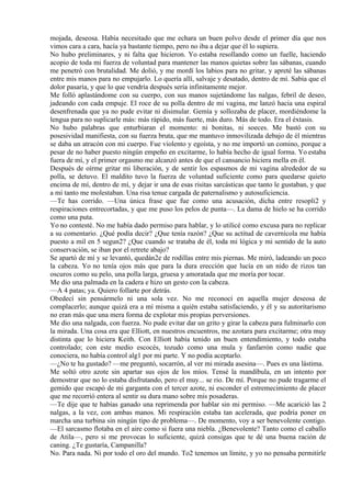 mojada, deseosa. Había necesitado que me echara un buen polvo desde el primer día que nos
vimos cara a cara, hacía ya bastante tiempo, pero no iba a dejar que él lo supiera.
No hubo preliminares, y ni falta que hicieron. Yo estaba resollando como un fuelle, haciendo
acopio de toda mi fuerza de voluntad para mantener las manos quietas sobre las sábanas, cuando
me penetró con brutalidad. Me dolió, y me mordí los labios para no gritar, y apreté las sábanas
entre mis manos para no empujarlo. Lo quería allí, salvaje y desatado, dentro de mí. Sabía que el
dolor pasaría, y que lo que vendría después sería infinitamente mejor.
Me folló aplastándome con su cuerpo, con sus manos sujetándome las nalgas, febril de deseo,
jadeando con cada empuje. El roce de su polla dentro de mi vagina, me lanzó hacia una espiral
desenfrenada que ya no pude evitar ni disimular. Gemía y sollozaba de placer, mordiéndome la
lengua para no suplicarle más: más rápido, más fuerte, más duro. Más de todo. Era el éxtasis.
No hubo palabras que enturbiaran el momento: ni bonitas, ni soeces. Me bastó con su
posesividad manifiesta, con su fuerza bruta, que me mantuvo inmovilizada debajo de él mientras
se daba un atracón con mi cuerpo. Fue violento y egoísta, y no me importó un comino, porque a
pesar de no haber puesto ningún empeño en excitarme, lo había hecho de igual forma. Yo estaba
fuera de mí, y el primer orgasmo me alcanzó antes de que el cansancio hiciera mella en él.
Después de oírme gritar mi liberación, y de sentir los espasmos de mi vagina alrededor de su
polla, se detuvo. El maldito tuvo la fuerza de voluntad suficiente como para quedarse quieto
encima de mí, dentro de mí, y dejar ir una de esas risitas sarcásticas que tanto le gustaban, y que
a mí tanto me molestaban. Una risa tenue cargada de paternalismo y autosuficiencia.
—Te has corrido. —Una única frase que fue como una acusación, dicha entre resopli2 y
respiraciones entrecortadas, y que me puso los pelos de punta—. La dama de hielo se ha corrido
como una puta.
Yo no contesté. No me había dado permiso para hablar, y lo utilicé como excusa para no replicar
a su comentario. ¿Qué podía decir? ¿Que tenía razón? ¿Que su actitud de cavernícola me había
puesto a mil en 5 segun2? ¿Que cuando se trataba de él, toda mi lógica y mi sentido de la auto
conservación, se iban por el retrete abajo?
Se apartó de mí y se levantó, quedán2e de rodillas entre mis piernas. Me miró, ladeando un poco
la cabeza. Yo no tenía ojos más que para la dura erección que lucía en un nido de rizos tan
oscuros como su pelo, una polla larga, gruesa y amoratada que me moría por tocar.
Me dio una palmada en la cadera e hizo un gesto con la cabeza.
—A 4 patas; ya. Quiero follarte por detrás.
Obedecí sin pensármelo ni una sola vez. No me reconocí en aquella mujer deseosa de
complacerlo; aunque quizá era a mí misma a quién estaba satisfaciendo, y él y su autoritarismo
no eran más que una mera forma de explotar mis propias perversiones.
Me dio una nalgada, con fuerza. No pude evitar dar un grito y girar la cabeza para fulminarlo con
la mirada. Una cosa era que Elliott, en nuestros encuentros, me azotara para excitarme; otra muy
distinta que lo hiciera Keith. Con Elliott había tenido un buen entendimiento, y todo estaba
controlado; con este medio escocés, tozudo como una mula y fanfarrón como nadie que
conociera, no había control alg1 por mi parte. Y no podía aceptarlo.
—¿No te ha gustado? —me preguntó, socarrón, al ver mi mirada asesina—. Pues es una lástima.
Me soltó otro azote sin apartar sus ojos de los míos. Tensé la mandíbula, en un intento por
demostrar que no lo estaba disfrutando, pero el muy... se rio. De mí. Porque no pude tragarme el
gemido que escapó de mi garganta con el tercer azote, ni esconder el estremecimiento de placer
que me recorrió entera al sentir su dura mano sobre mis posaderas.
—Te dije que te habías ganado una reprimenda por hablar sin mi permiso. —Me acarició las 2
nalgas, a la vez, con ambas manos. Mi respiración estaba tan acelerada, que podría poner en
marcha una turbina sin ningún tipo de problema—. De momento, voy a ser benevolente contigo.
—El sarcasmo flotaba en el aire como si fuera una niebla. ¿Benevolente? Tanto como el caballo
de Atila—, pero si me provocas lo suficiente, quizá consigas que te dé una buena ración de
caning. ¿Te gustaría, Campanilla?
No. Para nada. Ni por todo el oro del mundo. To2 tenemos un límite, y yo no pensaba permitirle
 