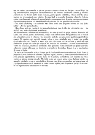 que me azotara con una caña, ni que me quemara con cera, ni que me fustigara con un látigo. No
soy una masoquista, aunque en un momento dado me estimule una buena azotaina, y no iba a
permitir que me hiciera daño físico. Aunque, ¿cómo podría impedirlo, estando allí? La única
manera era pronunciando mis palabras de seguridad, y no estaba dispuesta a hacerlo. Así que
estaba entre la espada y la pared, porque la única manera que tenía de evitar que se empeñara en
alguna de esas prácticas, era obedeciéndolo ciegamente. No me quedaba más remedio.
—No, señor McKarthy —le contesté. Me había hecho una pregunta directa, así que podía
hablar—. No me gusta el dolor.
—Bien. Pues tenlo en cuenta si, por esa cabecita tuya, pasa la idea de enfrentarte a mí —me
replicó, muy serio, sin dejar de acariciarme.
No dijo nada más, solo deslizó la mano hacia mi coño y metió de golpe un dedo dentro de mí.
Gemí, y mi cabeza, ajena a mi voluntad, se dejó caer sobre la cama. Me quedé allí, con el culo en
alto y la cabeza sobre el colchón, y me concentré en todas las sensaciones que fluían por todo mi
cuerpo. Ni siquiera me importó cuando volvió a reír, satisfecho por el poder que estaba
ejerciendo sobre mí. Cuando lo sacó, tuve que esforzarme por no sollozar y suplicarle que
continuara, porque el vacío que dejó en mi interior fue desolador. Luchaba constantemente
contra mi necesidad, intentando controlarla para que él no fuera consciente del poder que tenía
sobre mí, porque sabía que eso henchiría su orgullo ya desmedido de por sí, y lo espolearía a
llevarme al límite.
Ese vacío no duró mucho, solo el tiempo que le llevó posicionarse correctamente detrás de mí, y
preparar su polla justo en mi entrada. Un par de segun2, no más, y entró como una tromba con su
polla erguida, agarrándome con una mano por la cintura, anclándome a él, mientras su pelvis
empezó a chocar contra mi culo. Me folló como un poseso, como si no hubiera habido ese
pequeño interludio, como si no se hubiera detenido para dejarme muy claro qué esperaba de mí,
y qué podía esperar de él, hasta que se corrió con un rugido, justo después de que yo alcanzara 1
de los orgasmos más arrolladores de mi vida.
 