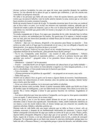 jóvenes esclavos lavándoles los pies con agua de rosas, para ponerles después las sandalias
nuevas. Un rito absurdo de la época en que se suponía que estábamos, y que dio mucha más
veracidad a mi peligrosa situación.
No sabía si las personas que había allí eran reales o fruto de nuestra fantasía, pero había alg1s
rostros que me pareció haberlos visto la noche anterior durante la cena, rostros que se volvieron
hacia nosotros en cuanto cruzamos la puerta.
Keith me arrastró hasta el centro de la sala. Yo intentaba resistirme pero él era como un vendaval
que se lleva todo a su paso. Los invita2 nos miraron con expectante sorpresa, sabiendo que el
espectáculo estaba a punto de empezar y que yo iba a ser la atracción principal. Keith tiró de mí
una última vez, haciendo que girara sobre mí misma y me pegó a él, con mi espalda pegada a su
poderoso torso.
Yo estaba empapada por el deseo. Los jugos que emanaban de mi coño, desnudo bajo la ínfima
túnica de esclava, me resbalaban por los muslos. No quería que él lo supiera, e intenté escapar
una vez más, pero me inmovilizó pasando su velludo brazo por la cintura y apretando hasta que
casi me dejó sin aliento.
—Señores —dijo con voz altanera, dirigién2e a los presentes para llamar su atención—. Esta
esclava no sabe cuál es el lugar que le corresponde en mi casa, y me veo obligado a hacerle una
demostración. ¿Les apetece divertirse un poco a su costa?
Aquello no me gustó. Tenía to2 los ojos clava2 en mí, miradas lujuriosas y bocas babeantes que
esperaban disfrutar de mi humillación. ¿Qué pensaba hacer Keith conmigo?
—Ya lo ves, Campanilla, están deseosos —me susurró al oído, provocándome—. Señores
—siguió hablando, dirigién2e al expectante público—, ¿Cuál es la primera lección que debe
aprender una esclava? —preguntó como si los presentes fuesen alumnos a los que estaba
examinando.
—Obediencia —contestó 1 de los presentes.
—Exacto —concedió Keith con un ligero asentimiento de cabeza hacia el que había hablado—.
La obediencia ciega. Una esclava no tiene derecho a negarle a su Amo ninguna petición, y si se
atreve a desobedecer, el Amo puede tomar por la fuerza lo que desea.
—Vete a la mierda —siseé.
—¿Piensas pronunciar tus palabras de seguridad? —me preguntó en un susurro, muy serio.
—Sabes bien que no.
Asintió con la cabeza e hizo un gesto con la mano a alguien detrás de nosotros. Inmediatamente,
unas manos me inmovilizaron el rostro mientras otras me ponían una mordaza. Intenté luchar
para evitarlo, pero fue inútil.
—Si no vas a decir tus palabras, no es necesario que hables en absoluto.
Estaba tan furiosa como excitada. Desde el primer momento había sabido que Keith era el tipo
de hombre capaz de doblegarme, y por eso había huido de él siempre. Pero ahora ya no tenia esa
opción. Iba a verme obligada a tomar lo que quisiese hacerme sin rechistar, tragándome el
orgullo.
—Los únicos derechos que tiene una esclava, Campanilla, son los que su Amo quiera concederle
como un regalo. Y ahora mismo, tú no tienes ning1.
Hizo otro gesto, y me vi con las manos atadas delante de mí por 1s puños de cuero que se
aferraban como si fuesen una segunda piel. Amordazada y atada, estaba totalmente indefensa en
sus manos, y eso me excitó todavía más, al mismo tiempo que esa situación me causaba una
repulsión absoluta. Odiaba y anhelaba sentirme así.
Durante toda mi vida había sido una mujer cabezota que no daba su brazo a torcer; solo en
contadas ocasiones, y después de un fundamentado intercambio de opiniones, 1s pocos elegi2
habían conseguido convencerme de algo que estaba en contra de lo que yo creía. Nunca, jamás,
alguien había conseguido obligarme a hacer algo que yo no quisiera. Y ahí estaba Keith, alto,
fuerte, seguro de sí mismo, y con una obcecación tan grande como la mía, a punto de conseguir
obligarme. No importaba que en mi fuero más interno lo estuviera disfrutando, porque para eso
había ido allí, a Pleasures Manor; y no importaba porque a pesar de desearlo, me rebelaba contra
 