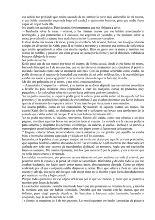 ese anhelo tan profundo que estaba sacando de mi interior la parte más vulnerable de mí misma,
y que había mantenido encerrada bajo mil canda2 y quinientos barrotes, para que nadie fuese
capaz de llegar hasta ella.
No quería ser su esclava. Pero deseaba fervientemente que me obligara a serlo.
—Tumbadla sobre la mesa —ordenó, y las mismas manos que me habían amordazado y
restringido, y que pertenecían a 2 esclavos, me cogieron en volandas y me pusieron sobre la
mesa, procediendo a atarme bien atada hasta inmovilizarme por completo.
Habían atado mis manos a la mesa, y mis pies también. Me revolví, furiosa, con los ojos echando
chispas en dirección de Keith, pero él se limitó a mirarme y a mostrar esa sonrisa de suficiencia
que estaba aprendiendo a odiar con mucha rapidez. Hizo un gesto con la mano y también me
ataron las rodillas, y pasaron una cinta gruesa de cuero por la frente y por el abdomen, trabándola
bien por debajo de la mesa.
No podía moverme.
Keith pasó una de sus manos por todo mi cuerpo, de forma casual, desde el pie hasta mi rostro,
haciendo hincapié en 1 de mis pechos, que se entretuvo en atormentar pellizcándome el pezón y
mirando fascinado cómo este se endurecía aún más. Con las piernas separadas como estaba, no
podía disimular el reguero de humedad que manaba de mi coño enfebrecido, y la necesidad que
estaba creciendo a pasos agiganta2, con la misma intensidad que la furia me invadía.
Me dio una palmadita en el rostro, y me miró, condescendiente.
—Aprenderás, Campanilla —afirmó, y se tumbó en su diván dejando que un esclavo procediera
a lavarle los pies, mientras otros empezaban a traer los manjares, corta2 en pedacitos muy
pequeños, y los colocaban sobre mi cuerpo hasta cubrirme casi por completo.
Yo no podía moverme, ni siquiera podía girar la cabeza, pero sentía sobre mí los ojos de to2 los
presentes, y las respiraciones agitadas de esos malnaci2 que estaban deseando que Keith indicara
que era el momento de empezar a comer. Y me temí lo que iba a pasar a continuación.
No usaron palillos, como en los restaurantes Nyotaimori; ni siquiera usaron sus manos. En
cuanto Keith dio la señal, se abalanzaron sobre mí y utilizaron sus bocas para apoderarse de la
comida que estaba sobre mi cuerpo. Y si la cosa hubiese terminado allí...
Yo no podía moverme, ni siquiera retorcerme. Estaba allí quieta, como una ofrenda a un dios
pagano, mientras aquellas bocas me recorrían todo el cuerpo. La comida era la excusa perfecta
para lamerme y chuparme los pezones, el ombligo, las caderas, el cuello... incluso 1 se atrevió a
sumergirse en mi indefenso coño para sorber mis jugos como si fuesen una delicatessen.
7 lenguas, catorce labios, recorriéndome entera mientras yo me gritaba que aquello no estaba
bien, e intentaba sentirme agraviada y violada en to2 los aspectos.
Intentaba, es la palabra clave; porque aunque mi mente me decía que aquello era una perversión,
que aquellos hombres estaban abusando de mí, ver el rostro de Keith mientras me observaba ser
asaltada por toda esta caterva de neandertales disfraza2 de romanos, hacía que mi excitación
fuera en aumento. Me miraba fijamente, con los ojos oscureci2 por la pasión, y era evidente que
su polla estaba erecta y preparada.
Lo maldije mentalmente, por ponerme en una situación así, por arrebatarme todo el control, por
ponerme entre la espada y la pared, al límite del acantilado. Disfrutaba y deseaba todo lo que me
estaban haciendo; me hacía sentir como nunca antes, absolutamente deseada. Como un objeto
codiciado por el que cualquiera estaba dispuesto a pelear. Hizo que saliera a flote mi lado más
oscuro y salvaje, esa parte atávica que toda mujer tiene en su interior y que lucha denodadamente
por mantener oculta y bajo control.
Porque todas queremos ser ese objeto del deseo por el que to2 babean, y hacer que se postren a
nuestros pies locos de lujuria.
La excitación aumentó. Jadeaba intentando hacer que mis pulmones se llenaran de aire, y mordía
la mordaza con que me habían silenciado. Deseaba que me tocaran con las manos, que me
follaran, pero ning1 parecía decidirse. Se limitaban a hacerme arder lamiendo, besando y
chupando, bajo la atenta mirada de Keith.
1s dientes se ocuparon de 1 de mis pezones. Lo mordisquearon enviando llamaradas de placer a
 
