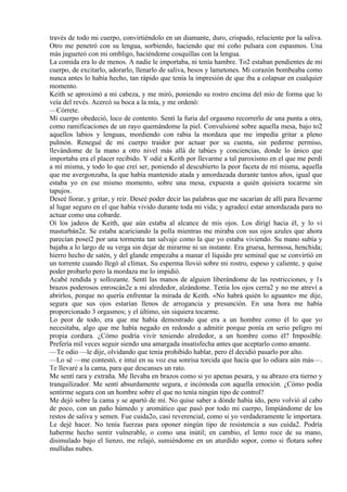 través de todo mi cuerpo, convirtiéndolo en un diamante, duro, crispado, reluciente por la saliva.
Otro me penetró con su lengua, sorbiendo, haciendo que mi coño pulsara con espasmos. Una
más jugueteó con mi ombligo, haciéndome cosquillas con la lengua.
La comida era lo de menos. A nadie le importaba, ni tenía hambre. To2 estaban pendientes de mi
cuerpo, de excitarlo, adorarlo, llenarlo de saliva, besos y lametones. Mi corazón bombeaba como
nunca antes lo había hecho, tan rápido que tenía la impresión de que iba a colapsar en cualquier
momento.
Keith se aproximó a mi cabeza, y me miró, poniendo su rostro encima del mío de forma que lo
veía del revés. Acercó su boca a la mía, y me ordenó:
—Córrete.
Mi cuerpo obedeció, loco de contento. Sentí la furia del orgasmo recorrerlo de una punta a otra,
como ramificaciones de un rayo quemándome la piel. Convulsioné sobre aquella mesa, bajo to2
aquellos labios y lenguas, mordiendo con rabia la mordaza que me impedía gritar a pleno
pulmón. Renegué de mi cuerpo traidor por actuar por su cuenta, sin pedirme permiso,
llevándome de la mano a otro nivel más allá de tabúes y conciencias, donde lo único que
importaba era el placer recibido. Y odié a Keith por llevarme a tal paroxismo en el que me perdí
a mí misma, y todo lo que creí ser, poniendo al descubierto la peor faceta de mí misma, aquella
que me avergonzaba, la que había mantenido atada y amordazada durante tantos años, igual que
estaba yo en ese mismo momento, sobre una mesa, expuesta a quién quisiera tocarme sin
tapujos.
Deseé llorar, y gritar, y reír. Deseé poder decir las palabras que me sacarían de allí para llevarme
al lugar seguro en el que había vivido durante toda mi vida; y agradecí estar amordazada para no
actuar como una cobarde.
Oí los jadeos de Keith, que aún estaba al alcance de mis ojos. Los dirigí hacia él, y lo vi
masturbán2e. Se estaba acariciando la polla mientras me miraba con sus ojos azules que ahora
parecían poseí2 por una tormenta tan salvaje como la que yo estaba viviendo. Su mano subía y
bajaba a lo largo de su verga sin dejar de mirarme ni un instante. Era gruesa, hermosa, henchida;
hierro hecho de satén, y del glande empezaba a manar el líquido pre seminal que se convirtió en
un torrente cuando llegó al clímax. Su esperma llovió sobre mi rostro, espeso y caliente, y quise
poder probarlo pero la mordaza me lo impidió.
Acabé rendida y sollozante. Sentí las manos de alguien liberándome de las restricciones, y 1s
brazos poderosos enroscán2e a mi alrededor, alzándome. Tenía los ojos cerra2 y no me atreví a
abrirlos, porque no quería enfrentar la mirada de Keith. «No habrá quién lo aguante» me dije,
segura que sus ojos estarían llenos de arrogancia y presunción. En una hora me había
proporcionado 3 orgasmos; y el último, sin siquiera tocarme.
Lo peor de todo, era que me había demostrado que era a un hombre como él lo que yo
necesitaba, algo que me había negado en redondo a admitir porque ponía en serio peligro mi
propia cordura. ¿Cómo podría vivir teniendo alrededor, a un hombre como él? Imposible.
Prefería mil veces seguir siendo una amargada insatisfecha antes que aceptarlo como amante.
—Te odio —le dije, olvidando que tenía prohibido hablar, pero él decidió pasarlo por alto.
—Lo sé —me contestó, e intuí en su voz esa sonrisa torcida que hacía que lo odiara aún más—.
Te llevaré a la cama, para que descanses un rato.
Me sentí rara y extraña. Me llevaba en brazos como si yo apenas pesara, y su abrazo era tierno y
tranquilizador. Me sentí absurdamente segura, e incómoda con aquella emoción. ¿Cómo podía
sentirme segura con un hombre sobre el que no tenía ningún tipo de control?
Me dejó sobre la cama y se apartó de mí. No quise saber a dónde había ido, pero volvió al cabo
de poco, con un paño húmedo y aromático que pasó por todo mi cuerpo, limpiándome de los
restos de saliva y semen. Fue cuida2o, casi reverencial, como si yo verdaderamente le importara.
Le dejé hacer. No tenía fuerzas para oponer ningún tipo de resistencia a sus cuida2. Podría
haberme hecho sentir vulnerable, o como una inútil; en cambio, el lento roce de su mano,
disimulado bajo el lienzo, me relajó, sumiéndome en un aturdido sopor, como si flotara sobre
mullidas nubes.
 