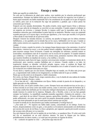 Encaje y seda
Sabía que aquello no estaba bien.
No solo por la diferencia de edad entre ambos, sino también por la relación profesional que
manteníamos. Siempre me habían dicho que no era bueno mezclar los negocios con el placer, y
hasta aquel momento me había mantenido fiel a las enseñanzas de mi padre en lo que al negocio
se refería, pero caer en la tentación fue algo tan paulatino y gradual, que a duras penas fui
consciente que lo hacía.
Empezó con mis ojeadas disimuladas. No podía evitarlo, mirar aquel trasero firme y delicioso
cada vez que salía de mi despacho se convirtió en una costumbre. Cuando empezó a trabajar en
mi empresa era invierno, y siempre llevaba 1s tejanos ceñi2 que le marcaban cada 1 de los
tentadores músculos que conformaban la parte baja de su anatomía. Muchas veces me sorprendí
rezando para que se le cayera algo y tuviera que agacharse, y las veces que sucedió, le di gracias
a Dios desde lo más hondo de mi perversa alma.
Después vinieron las miradas directas. Le sonreía, me pasaba la lengua por los labios mientras
hablábamos, y me quedaba con la mirada fija en los suyos, hablándole con los ojos. Cuando se
daba cuenta sonreía con coquetería, como diciéndome «te tengo comiendo en mis manos». Y era
verdad.
Durante el verano, cuando los jerséis y las mangas largas dejaron paso a las camisetas y la piel al
descubierto, vinieron los roces, y en esto ambos fuimos culpables. Buscábamos cualquier excusa
para tocarnos aunque fuese levemente. Cuando me entregaba los informes, nuestras manos se
acariciaban, recreándonos más de lo necesario con la excusa de los papeles. O cuando teníamos
que colaborar, 1 al lado del otro, senta2 en la misma mesa, poníamos nuestras sillas tan juntas
que nuestros hombros no dejaban de rozarse; y las rodillas; y los pies.
Nunca decíamos nada fuera de lugar, nuestras conversaciones siempre se mantenían dentro de lo
profesional, pero nuestros cuerpos hablaban por sí mismos. Cuando estaba a su lado, mi
respiración siempre se alteraba, volvién2e pesada, rugosa, como si acabara de llegar del
gimnasio después de una dura sesión. Mi piel se humedecía con el sudor al tenerle tan cerca, y
mi excitación era evidente hasta para un ciego.
Yo me decía y repetía que era una locura: trabajaba bajo mi mando, era 10 años más joven que
yo, y seguramente todo estaba en mi imaginación y no había nada de lo que yo soñaba.
Hasta que un día entró en mi despacho y habló claramente.
Por cierto, me llamo Abigail Rossi, tengo cuarenta años, y soy la dueña de una cadena de tiendas
de lencería llamada «Encaje y seda».
—Ya se han ido to2 —dijo mirándome con fijeza. Había cerrado la puerta de mi despacho y se
había apoyado en ella, indolente.
Elliott era alto, con el pelo castaño claro y corto. Siempre lucía una mirada traviesa en los ojos, y
la boca torcida en un rictus como una media sonrisa, como si estuviera a punto de burlarse de ti.
Su cuerpo estaba bien definido por los músculos trabaja2 diariamente en el gimnasio del edificio
donde tenemos la central de la empresa. Delgado, alto y flexible, como a mí me han gustado
siempre los hombres. La mandíbula cuadrada emanaba seguridad y fortaleza de carácter, y los
labios... ¿qué decir de sus labios? Gruesos, jugosos, apetecibles, besables... El único defecto que
podía achacársele, era tener una nariz quizá un poquito demasiado grande, pero a mí me ponía
como una moto pensando en que la usara para trazar caminos por mi piel.
Levanté la mirada de los documentos que estaba examinando y la dirigí hacia él.
—¿Tan tarde es? —Ni siquiera me había dado cuenta, concentrada en mi trabajo. Estiré los
brazos, desperezándome como un gato, y mis pechos se levantaron amenazando con desbordarse
por encima del escote de mi blusa. Lo hice a propósito, por supuesto: quería provocarlo un poco,
dar un paso más allá para ver su reacción.
Sus ojos bajaron hacia allí con la rapidez de un tren bala, y se quedaron fijos. El color azul cielo
del iris se transformó en un azul eléctrico intenso. Se pasó la lengua por los labios,
probablemente sin darse cuenta, y yo sentí que mis pezones se erguían de deseo.
—Sí —contestó sin apartar la vista—. ¿Necesitas algo más de mí?
 