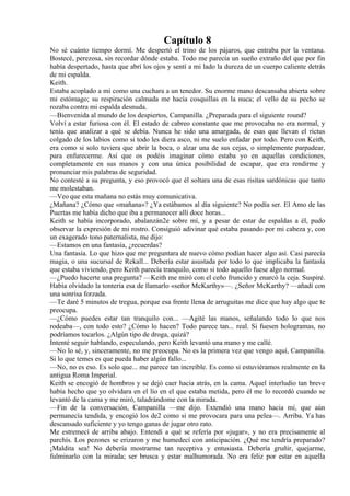 Capítulo 8
No sé cuánto tiempo dormí. Me despertó el trino de los pájaros, que entraba por la ventana.
Bostecé, perezosa, sin recordar dónde estaba. Todo me parecía un sueño extraño del que por fin
había despertado, hasta que abrí los ojos y sentí a mi lado la dureza de un cuerpo caliente detrás
de mi espalda.
Keith.
Estaba acoplado a mí como una cuchara a un tenedor. Su enorme mano descansaba abierta sobre
mi estómago; su respiración calmada me hacía cosquillas en la nuca; el vello de su pecho se
rozaba contra mi espalda desnuda.
—Bienvenida al mundo de los despiertos, Campanilla. ¿Preparada para el siguiente round?
Volví a estar furiosa con él. El estado de cabreo constante que me provocaba no era normal, y
tenía que analizar a qué se debía. Nunca he sido una amargada, de esas que llevan el rictus
colgado de los labios como si todo les diera asco, ni me suelo enfadar por todo. Pero con Keith,
era como si solo tuviera que abrir la boca, o alzar una de sus cejas, o simplemente parpadear,
para enfurecerme. Así que os podéis imaginar cómo estaba yo en aquellas condiciones,
completamente en sus manos y con una única posibilidad de escapar, que era rendirme y
pronunciar mis palabras de seguridad.
No contesté a su pregunta, y eso provocó que él soltara una de esas risitas sardónicas que tanto
me molestaban.
—Veo que esta mañana no estás muy comunicativa.
¿Mañana? ¿Cómo que «mañana»? ¿Ya estábamos al día siguiente? No podía ser. El Amo de las
Puertas me había dicho que iba a permanecer allí doce horas...
Keith se había incorporado, abalanzán2e sobre mí, y a pesar de estar de espaldas a él, pudo
observar la expresión de mi rostro. Consiguió adivinar qué estaba pasando por mi cabeza y, con
un exagerado tono paternalista, me dijo:
—Estamos en una fantasía, ¿recuerdas?
Una fantasía. Lo que hizo que me preguntara de nuevo cómo podían hacer algo así. Casi parecía
magia, o una sucursal de Rekall... Debería estar asustada por todo lo que implicaba la fantasía
que estaba viviendo, pero Keith parecía tranquilo, como si todo aquello fuese algo normal.
—¿Puedo hacerte una pregunta? —Keith me miró con el ceño fruncido y enarcó la ceja. Suspiré.
Había olvidado la tontería esa de llamarlo «señor McKarthy»—. ¿Señor McKarthy? —añadí con
una sonrisa forzada.
—Te daré 5 minutos de tregua, porque esa frente llena de arruguitas me dice que hay algo que te
preocupa.
—¿Cómo puedes estar tan tranquilo con... —Agité las manos, señalando todo lo que nos
rodeaba—, con todo esto? ¿Cómo lo hacen? Todo parece tan... real. Si fuesen hologramas, no
podríamos tocarlos. ¿Algún tipo de droga, quizá?
Intenté seguir hablando, especulando, pero Keith levantó una mano y me callé.
—No lo sé, y, sinceramente, no me preocupa. No es la primera vez que vengo aquí, Campanilla.
Si lo que temes es que pueda haber algún fallo...
—No, no es eso. Es solo que... me parece tan increíble. Es como si estuviéramos realmente en la
antigua Roma Imperial.
Keith se encogió de hombros y se dejó caer hacia atrás, en la cama. Aquel interludio tan breve
había hecho que yo olvidara en el lío en el que estaba metida, pero él me lo recordó cuando se
levantó de la cama y me miró, taladrándome con la mirada.
—Fin de la conversación, Campanilla —me dijo. Extendió una mano hacia mí, que aún
permanecía tendida, y encogió los de2 como si me provocara para una pelea—. Arriba. Ya has
descansado suficiente y yo tengo ganas de jugar otro rato.
Me estremecí de arriba abajo. Entendí a qué se refería por «jugar», y no era precisamente al
parchís. Los pezones se erizaron y me humedecí con anticipación. ¿Qué me tendría preparado?
¡Maldita sea! No debería mostrarme tan receptiva y entusiasta. Debería gruñir, quejarme,
fulminarlo con la mirada; ser brusca y estar malhumorada. No era feliz por estar en aquella
 