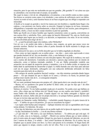 situación, pero lo que más me molestaba era que me gustaba. ¡Me gustaba! Y ver cómo sus ojos
se calentaban y me recorrían todo el cuerpo, no ayudaba.
Me cogió la mano y tiró de mí, obligándome a levantarme, y me estrellé contra su duro cuerpo.
Sus brazos se cerraron como cepos a mi alrededor y una sonrisa de suficiencia curvó sus labios.
Acercó su rostro al mío y unió nuestras bocas en un beso exigente que me obligó a responder con
intensidad.
A Keith se le escapó un gemido y movió las manos por mis hombros y espalda hasta llegar a las
caderas, y me presionó con fuerza sobre su erección. Empujó la lengua en mi boca, insistente,
obligándome a responder más profundamente, a dejar de lado to2 mis recelos, para entregarme a
probarlo, olerlo, y tocar ese duro cuerpo mientras su piel me quemaba.
Sabía que Keith era el único hombre que lograría someterme como yo quería, convertirme en
una sumisa feliz y satisfecha. Pero, ¿sería capaz de hacerlo libremente? No, aún no. Keith tenía
que trabajar para lograr que su fuerza y su decisión, se impusieran a las mías. Si no me resistía,
no sería divertido para ning1 de los 2.
—Y... ¿a qué ha pensado jugar esta mañana, señor McKarthy?
Usé mi voz y mi mohín más dulce y femenino, muy coqueto, un gesto que pocas veces me
permitía mostrar. Deslicé las manos sobre el pecho desnudo de Keith mientras le dirigía una
mirada seductora.
Keith entrecerró los ojos y en su brillo descubrí que no lo había engañado en absoluto.
—Eres como un tigre jugando con su pobre presa —me dijo—, pero estás equivocada si crees
que puedes burlarte de mí. Soy un domador, cielo, y esta fantasía es tu jaula.
Se apartó de mí y se rodeó la cintura con una tela para taparse. Me cogió de la muñeca y me sacó
casi a rastras del dormitorio. Caminaba con decisión y parecía algo molesto por mi intento de
seducción, como si hubiera intentado estafarlo. Y era así. Había pretendido venderle una
actuación con mi papel de mujercita sumisa y tentadora, y no se lo había creído; ni siquiera me
había dado la oportunidad de desarrollar el papel. Le había bastado una sola frase para adivinar
cuál era mi juego: dominarlo, subyugarlo con una seducción deliberada utilizando mi falsa
sumisión para desviarlo de su objetivo.
—Mis amigos de anoche quedaron fascina2 contigo —me dijo mientras caminaba dando largos
pasos—. Así que después de que te dejara en la cama y volviera a la fiesta, les prometí que
podrían tener mucho más de ti... si conseguían atraparte.
—¿Mucho más de mí?
Mi voz sonó estridente hasta para mis propios oí2. ¿Qué quería decir con «mucho más de mí»?
—Bueno, to2 se quedaron con ganas de probar tu dulce coño, así que les dije que 1 de ellos
podría follarte... si te atrapaba.
Salimos al exterior. Yo me había quedado muda por el asombro. No podía creer que hablara en
serio. ¿Iba a dejar que me follara otro tío? Desde luego, en mis sueños más húme2 y prohibi2,
nunca había sido incluida esa parte. Cuando alguna vez me había entregado a alguien que
acababa de conocer, había sido por mi propia decisión y no porque hubiese ganado ese derecho
sin que yo tuviese algo que decir al respecto.
—Sigues sin llamarme «señor McKarthy» —refunfuñó cuando llegamos a la parte trasera de la
casa—. Y hablas sin que te dé permiso. ¿Es que no escuchaste las reglas?
—Las reglas están hechas para romperse —repliqué mientras mis ojos se agrandaban ante lo que
tenían delante. Un laberinto. De setos.
—Este tipo de laberintos son más típicos de un jardín inglés de la época de regencia y victoriana
—le dije, haciéndome la listilla—, y no de una domos romana.
—¿Y qué más da? —Me miró y sus ojos brillaron, burlones—. Tú sabrás por qué está aquí. Al
fin y al cabo, esta es tu fantasía, ¿verdad? —Mostró esa sonrisa lobuna que yo tanto odiaba y
giró el rostro antes de seguir hablando. Dirigió los ojos hacia la entrada del laberinto, un arco de
casi 3 metros de altura, y lo señaló—. Son veinti5 hectáreas de laberinto. En el centro, hay un
templete que se puede cerrar con llave. La llave está puesta en la cerradura. Si llegas hasta allí
antes que alguien te atrape, estarás a salvo de to2 ellos. Pero si no lo consigues y alguien te
 