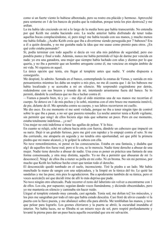 como si un fuerte viento lo hubiese alborotado, pero su rostro era plácido y hermoso. Aproveché
para sentarme en 1 de los bancos de piedra que la rodeaban, porque tenía los pies destroza2 y me
ardían.
La ira había ido creciendo en mí a lo largo de la media hora que había transcurrido. No entendía
por qué Keith me estaba haciendo esto. La noche anterior había disfrutado de tener todas
aquellas bocas complaciéndome, sí; pero ning1 me había tocado con sus manos, y mucho menos
me había follado. ¿Acabo Keith creía que iba a divertirme siendo perseguida por 7 babosos? Era
a él a quién deseaba, y no me gustaba nada la idea que me usase como premio para otros. ¿En
qué coño estaba pensando?
Sí, podía terminar con todo aquello si decía en voz alta mis palabras de seguridad; pero eso
pondría punto y final a todo. Además, nunca me había permitido el lujo de darme por vencida en
nada: yo era una ganadora, una mujer que siempre había luchado con uñas y dientes por lo que
quería, y no iba a permitir que un hombre arrogante como él, me venciese en ningún ámbito de
mi vida. Ni siquiera en aquel.
La única opción que tenía, era llegar al templete antes que nadie. Y estaba dispuesta a
conseguirlo.
Me despisté, lo admito. Sentada en el banco, contemplando la estatua de Venus, y sumida en mis
pensamientos mientras les daba un respiro a mis pies, no me di cuenta que 1 de los babosos me
había localizado y se acercaba a mí en silencio. Me sorprendió cogiéndome por detrás,
rodeándome con sus brazos y tirando de mí, intentando arrastrarme fuera del banco. Se lo
permití, dándole la confianza que no iba a luchar contra él.
—Vamos a pasarlo bien, tú y yo —me dijo al oído mientras una de sus manos me recorrían el
cuerpo. Se detuvo en 1 de mis pechos y lo sobó, mientras con el otro brazo me mantenía inmóvil,
de pie, delante de él. Me apretaba contra su cuerpo, y sus labios recorrieron mi cuello.
Me dio asco. En ese momento sí me sentí violada, porque no iba a tener ningún tipo de control
sobre lo que iba a pasar, a no ser que pusiera remedio. La noche anterior tenía a Keith vigilante,
sin permitir que ning1 de ellos hiciera algo más que sobarme un poco. Pero en ese momento,
estaba totalmente indefensa... ¿o no?
Una mujer no está indefensa si tiene las agallas de pelear. Y lo hice.
En cuanto se relajó, eché mi cabeza hacia atrás con fuerza, dándole un cabezazo que impactó en
su nariz. Dejó ir un gruñido furioso, pero me giré con rapidez y lo empujé contra el seto. Si me
iba corriendo, me atraparía en seguida y no tendría otra oportunidad; así que pillé la primera
piedra que mi mano alcanzó, y le golpeé la cabeza con ella.
No tuve remordimientos, ni pensé en las consecuencias. Estaba en una fantasía, y dudaba que
alg1 de aquellos tíos fuese real; pero si lo era, se lo merecía. Nadie tiene derecho a abusar de una
mujer. Nadie tiene derecho a abusar de nadie. Una cosa es poner en práctica una fantasía de una
forma consensuada, y otra muy distinta, aquello. Yo no iba a permitir que abusaran de mí 1s
desconoci2. Ning1 de ellos iba a meter su polla en mi coño. Ni en broma. No sin mi permiso, por
mucho que Keith les hubiese hecho creer que tenían todo el derecho.
El desconocido quedó tumbado en el suelo, inconsciente. Tiré la piedra a un lado. Me había
manchado la mano de sangre con una salpicadura, y la limpié en la túnica del tío. Le quité las
sandalias y me las puse; mis pies lo agradecieron. Iba a apoderarme también de su túnica, pero oí
voces acercán2e así que decidí irme de allí lo más deprisa que pude.
No tuve ningún otro altercado. Pude recorrer el resto del laberinto sin volver a encontrarme con 1
de ellos. Los oía, por supuesto; seguían dando voces llamándome, y diciendo obscenidades, pero
yo me mantenía en silencio y caminaba sin hacer ruido.
Llegué al templete estando muy cansada, casi agotada. Tenía sed, me dolían to2 los músculos, y
los pies me sangraban por todo el rato que había estado descalza. Casi lloré de alivio cuando vi la
puerta con la llave puesta, y me abalancé sobre ella para abrirla. Me temblaban las manos, y tuve
que pelear para lograrlo. Los goznes chirriaron y la puerta se abrió; la oscuridad inundaba el
interior. No había luces, no se filtraba ni un mísero rayo de sol, pero respiré profundamente y
levanté la pierna para dar un paso hacia aquella oscuridad que era mi salvación.
 