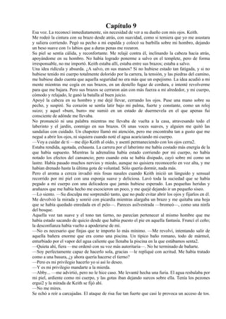 Capítulo 9
Esa voz. La reconocí inmediatamente, sin necesidad de ver a su dueño con mis ojos. Keith.
Me rodeó la cintura con su brazo desde atrás, con suavidad, como si temiera que yo me asustara
y saliera corriendo. Pegó su pecho a mi espalda y colocó su barbilla sobre mi hombro, dejando
un beso suave con 1s labios que a duras penas me rozaron.
Su piel se sentía cálida, y reconfortante. Me relajé contra él, inclinando la cabeza hacia atrás,
apoyándome en su hombro. No había logrado ponerme a salvo en el templete, pero de forma
irresponsable, no me importó. Keith estaba allí, estaba entre sus brazos; estaba a salvo.
Una idea ridícula y absurda. ¿A salvo, en sus manos? Si no hubiese estado tan fatigada, y si no
hubiese tenido mi cuerpo totalmente dolorido por la carrera, la tensión, y las piedras del camino,
me hubiese dado cuenta que aquella seguridad no era más que un espejismo. La idea acudió a mi
mente mientras me cogía en sus brazos, en un destello fugaz de cordura, e intenté revolverme
para que me bajara. Pero sus brazos se cerraron aún con más fuerza a mi alrededor, y mi cuerpo,
cómodo y relajado, le ganó la batalla al buen juicio.
Apoyé la cabeza en su hombro y me dejé llevar, cerrando los ojos. Puse una mano sobre su
pecho, y suspiré. Su corazón se sentía latir bajo mi palma, fuerte y constante, como un reloj
suizo; y aquel «bum, bum» me sumió en un estado de duermevela en el que apenas fui
consciente de adónde me llevaba.
No pronunció ni una palabra mientras me llevaba de vuelta a la casa, atravesando todo el
laberinto y el jardín, conmigo en sus brazos. Oí unas voces suaves, y alguien me quitó las
sandalias con cuidado. Un chapoteo llamó mi atención, pero me encontraba tan a gusto que me
negué a abrir los ojos, ni siquiera cuando noté el agua acariciando mi cuerpo.
—Voy a cuidar de ti —me dijo Keith al oído, y asentí permaneciendo con los ojos cerra2.
Estaba rendida, agotada, exhausta. La carrera por el laberinto me había costado más energía de la
que había supuesto. Mientras la adrenalina había estado corriendo por mi cuerpo, no había
notado los efectos del cansancio; pero cuando esta se había disipado, cayó sobre mí como un
lastre. Había pasado muchos nervios y miedo, aunque no quisiera reconocerlo en voz alta, y me
habían drenado hasta la última gota de voluntad. Sólo quería dormir, nada más.
Pero el aroma a cereza invadió mis fosas nasales cuando Keith inició un lánguido y sensual
recorrido por mi piel con una esponja suave y deliciosa. Lavó toda la suciedad que se había
pegado a mi cuerpo con una delicadeza que jamás hubiese esperado. Las pequeñas heridas y
arañazos que me había hecho me escocieron un poco, y me quejé dejando ir un pequeño siseo.
—Lo siento. —Su disculpa me sorprendió tanto, que no pude evitar abrir los ojos y fijarlos en él.
Me devolvió la mirada y sonrió con picardía mientras alargaba un brazo y me quitaba una hoja
que se había quedado enredada en el pelo—. Pareces asilvestrada —bromeó—, como una ninfa
del bosque.
Aquella voz tan suave y el tono tan tierno, no parecían pertenecer al mismo hombre que me
había estado sacando de quicio desde que había puesto el pie en aquella fantasía. Fruncí el ceño;
la desconfianza había vuelto a apoderarse de mí.
—No es necesario que finjas que te importo lo más mínimo. —Me revolví, intentando salir de
aquella bañera enorme que era como una piscina. Un típico baño romano, todo de mármol,
enturbiado por el vapor del agua caliente que llenaba la piscina en la que estábamos senta2.
—Quieta ahí, fiera —me ordenó con su voz más autoritaria—. No he terminado de bañarte.
—Soy perfectamente capaz de hacerlo sola, gracias —le repliqué con acritud. Me había tratado
como a una basura, ¿y ahora quería hacerse el tierno?
—Pero es mi privilegio hacerlo yo si así lo deseo.
—Y es mi privilegio mandarte a la mierda.
—Abby... —me advirtió, pero no le hice caso. Me levanté hecha una furia. El agua resbalaba por
mi piel, ardiente como mi cuerpo, y las gotas iban dejando surcos sobre ella. Tenía los pezones
ergui2 y la mirada de Keith se fijó ahí.
—No me mires.
Se echó a reír a carcajadas. El ataque de risa fue tan fuerte que casi le provoca un acceso de tos.
 