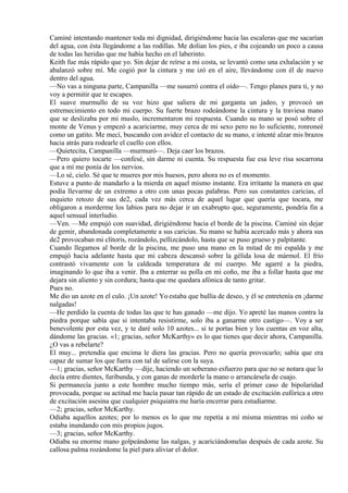 Caminé intentando mantener toda mi dignidad, dirigiéndome hacia las escaleras que me sacarían
del agua, con ésta llegándome a las rodillas. Me dolían los pies, e iba cojeando un poco a causa
de todas las heridas que me había hecho en el laberinto.
Keith fue más rápido que yo. Sin dejar de reírse a mi costa, se levantó como una exhalación y se
abalanzó sobre mí. Me cogió por la cintura y me izó en el aire, llevándome con él de nuevo
dentro del agua.
—No vas a ninguna parte, Campanilla —me susurró contra el oído—. Tengo planes para ti, y no
voy a permitir que te escapes.
El suave murmullo de su voz hizo que saliera de mi garganta un jadeo, y provocó un
estremecimiento en todo mi cuerpo. Su fuerte brazo rodeándome la cintura y la traviesa mano
que se deslizaba por mi muslo, incrementaron mi respuesta. Cuando su mano se posó sobre el
monte de Venus y empezó a acariciarme, muy cerca de mi sexo pero no lo suficiente, ronroneé
como un gatito. Me mecí, buscando con avidez el contacto de su mano, e intenté alzar mis brazos
hacia atrás para rodearle el cuello con ellos.
—Quietecita, Campanilla —murmuró—. Deja caer los brazos.
—Pero quiero tocarte —confesé, sin darme ni cuenta. Su respuesta fue esa leve risa socarrona
que a mí me ponía de los nervios.
—Lo sé, cielo. Sé que te mueres por mis huesos, pero ahora no es el momento.
Estuve a punto de mandarlo a la mierda en aquel mismo instante. Era irritante la manera en que
podía llevarme de un extremo a otro con unas pocas palabras. Pero sus constantes caricias, el
inquieto retozo de sus de2, cada vez más cerca de aquel lugar que quería que tocara, me
obligaron a morderme los labios para no dejar ir un exabrupto que, seguramente, pondría fin a
aquel sensual interludio.
—Ven. —Me empujó con suavidad, dirigiéndome hacia el borde de la piscina. Caminé sin dejar
de gemir, abandonada completamente a sus caricias. Su mano se había acercado más y ahora sus
de2 provocaban mi clítoris, rozándolo, pellizcándolo, hasta que se puso grueso y palpitante.
Cuando llegamos al borde de la piscina, me puso una mano en la mitad de mi espalda y me
empujó hacia adelante hasta que mi cabeza descansó sobre la gélida losa de mármol. El frío
contrastó vivamente con la caldeada temperatura de mi cuerpo. Me agarré a la piedra,
imaginando lo que iba a venir. Iba a enterrar su polla en mi coño, me iba a follar hasta que me
dejara sin aliento y sin cordura; hasta que me quedara afónica de tanto gritar.
Pues no.
Me dio un azote en el culo. ¡Un azote! Yo estaba que bullía de deseo, y él se entretenía en ¡darme
nalgadas!
—He perdido la cuenta de todas las que te has ganado —me dijo. Yo apreté las manos contra la
piedra porque sabía que si intentaba resistirme, solo iba a ganarme otro castigo—. Voy a ser
benevolente por esta vez, y te daré solo 10 azotes... si te portas bien y los cuentas en voz alta,
dándome las gracias. «1; gracias, señor McKarthy» es lo que tienes que decir ahora, Campanilla.
¿O vas a rebelarte?
El muy... pretendía que encima le diera las gracias. Pero no quería provocarlo; sabía que era
capaz de sumar los que fuera con tal de salirse con la suya.
—1; gracias, señor McKarthy —dije, haciendo un soberano esfuerzo para que no se notara que lo
decía entre dientes, furibunda, y con ganas de morderle la mano o arrancársela de cuajo.
Si permanecía junto a este hombre mucho tiempo más, sería el primer caso de bipolaridad
provocada, porque su actitud me hacía pasar tan rápido de un estado de excitación eufórica a otro
de excitación asesina que cualquier psiquiatra me haría encerrar para estudiarme.
—2; gracias, señor McKarthy.
Odiaba aquellos azotes; por lo menos es lo que me repetía a mí misma mientras mi coño se
estaba inundando con mis propios jugos.
—3; gracias, señor McKarthy.
Odiaba su enorme mano golpeándome las nalgas, y acariciándomelas después de cada azote. Su
callosa palma rozándome la piel para aliviar el dolor.
 