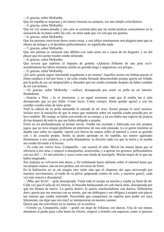 —4; gracias, señor McKarthy.
Que mi espalda se arqueara y mi trasero buscara su contacto, era una simple coincidencia.
—5; gracias, señor McKarthy.
Que mi voz sonara pesada, y mis ojos se cerraran para que mi mente pudiese concentrarse en la
sensación de su mano sobre mi culo, no tenía nada que ver con que me gustara.
—6; gracias, señor McKarthy.
Que los pezones estuvieran duros como rocas, y mis labios murmuraran una plegaria para que se
obrara un milagro y él decidiera pellizcármelos, no significaba nada.
—7; gracias, señor McKarthy.
Que mis piernas se sintieran más débiles con cada azote era a causa de mi disgusto, y no del
placer que mi cuerpo traidor estaba sintiendo.
—8; gracias, señor McKarthy.
Que tuviera que reprimir el impulso de gritarle «¡Quieres follarme de una puta vez!»
mordiéndome los labios mientras emitía un gemido largo y angustioso, era porque...
—9; gracias, señor McKarthy.
¿En serio quería seguir intentando engañarme a mí misma? Aquellos azotes me habían puesto el
ritmo cardíaco a mil por hora; y mi coño estaba llorando desconsolado porque quería ser follado
por la polla de ese ser despreciable y abusador que me estaba azotando después de haber cuidado
de mí con ternura.
—10; gracias, señor McKarthy —sollocé, desesperada por sentir su polla en mi interior,
llenándome.
—Gracias a Dios —lo oí murmurar, y en aquel momento supe que él estaba tan o más
desesperado que yo por follar. Como locos. Como conejos. Hasta quedar agota2 y con las
cuerdas vocales rotas de tanto gritar.
Noté la cabeza de su polla tanteando la entrada de mi sexo. Sonreí porque lo sentí ansioso;
incluso tuve la sensación de que la mano que mantenía sobre mi espalda estaba poseída por un
leve temblor. Mi castigo se había convertido en su castigo, y en eso había una especie de justicia
divina después de todo lo que me había obligado a aceptar.
Entró en mí profundamente al primer envite. Estaba tan excitada y lubricada con mis propios
jugos, que no tuvo ningún problema en enterrarse de una sola estocada. Lo oí gemir mientras se
dejaba caer sobre mi espalda. Apreté con fuerza las manos sobre el mármol y coreé su gemido
con 1 de cosecha propia. Sentía su pecho apretado en mi espalda, sus manos agarradas
firmemente a mis caderas, y su polla llenándome; la fricción cada vez que la metía y la sacaba
me estaba llevando a la locura.
—Tu coño me vuelve loco, Campanilla —me susurró al oído. Movió las manos hasta que se
aferraron a mis tetas y empezó a masajearlas, acariciarlas, y a apretar los pezones, pellizcándolos
con sus de2—. Es tan estrecho y suave como una funda de terciopelo. Mucho mejor de lo que me
había imaginado.
Sus empujes se volvieron más duros, y fui resbalando hacia adelante sobre el mármol hasta que
sus propias manos, aún en mis pechos, me sirvieron de freno.
En la habitación no se oía ningún otro ruido más que el chapoteo del agua provocado por
nuestros movimientos, el ruido de su pelvis golpeando contra mi culo, y nuestros gemi2, cada
vez más roncos y desespera2.
—¡Más, por favor! —grité desesperada. Tenía todo el cuerpo en tensión y estaba ya fuera de mí.
Cada vez que él salía de mi interior, lo buscaba balanceando mi culo hacia atrás, desesperada por
que me llenara de nuevo. Lo quería dentro, lo quería machacándome con dureza, follándome
duro; quería que me marcara con su semen, que me doblegara y me obligara a aceptar este placer
tan intenso que estaba sintiendo. Necesitaba que conquistara mi espíritu para poder ser suya
libremente, sin dejar que mis mie2 se interpusieran en nuestro camino.
Quería que me convirtiera en su sumisa, en su esclava.
—Córrete ya, Campanilla, joder —gruñó sin dejar de follarme con dureza. Una de sus manos
abandonó el pecho para volar hasta mi clítoris; empezó a frotarlo con aspereza, como si quisiera
 