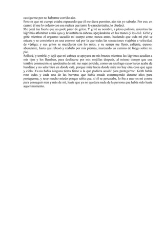 castigarme por no haberme corrido aún.
Pero es que mi cuerpo estaba esperando que él me diera permiso, aún sin yo saberlo. Por eso, en
cuanto él me lo ordenó con esa rudeza que tanto lo caracterizaba, lo obedecí.
Me corrí tan fuerte que no pude parar de gritar. Y grité su nombre, a pleno pulmón, mientras las
lágrimas afloraban a mis ojos y levantaba la cabeza, apoyándome en las manos y los co2. Grité y
grité mientras el orgasmo sacudió mi cuerpo como nunca antes, haciendo que toda mi piel se
erizara y se convirtiera en una enorme red por la que todas las sensaciones viajaban a velocidad
de vértigo; y sus gritos se mezclaron con los míos, y su semen me llenó, caliente, espeso,
abundante, hasta que rebosó y resbaló por mis piernas, marcando un camino de fuego sobre mi
piel.
Sollocé, y temblé, y dejé que mi cabeza se apoyara en mis brazos mientras las lágrimas acudían a
mis ojos y los llenaban, para deslizarse por mis mejillas después, al mismo tiempo que una
terrible conmoción se apoderaba de mí: me supe perdida, como un náufrago cuyo barco acaba de
hundirse y no sabe bien en dónde está, porque mire hacia donde mire no hay otra cosa que agua
y cielo. Ya no había ninguna tierra firme a la que pudiera acudir para protegerme; Keith había
roto todas y cada una de las barreras que había estado construyendo durante años para
protegerme, y tuve mucho miedo porque sabía que, si él se percataba, lo iba a usar en mi contra
para conseguir más y más de mí, hasta que ya no quedara nada de la persona que había sido hasta
aquel momento.
 