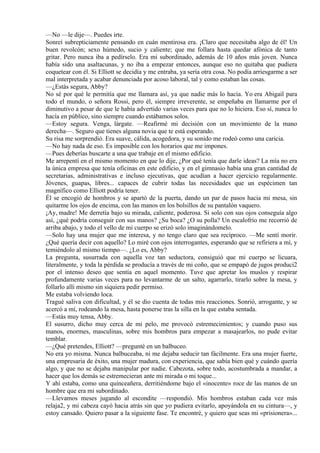 —No —le dije—. Puedes irte.
Sonreí subrepticiamente pensando en cuán mentirosa era. ¡Claro que necesitaba algo de él! Un
buen revolcón; sexo húmedo, sucio y caliente; que me follara hasta quedar afónica de tanto
gritar. Pero nunca iba a pedírselo. Era mi subordinado, además de 10 años más joven. Nunca
había sido una asaltacunas, y no iba a empezar entonces, aunque eso no quitaba que pudiera
coquetear con él. Si Elliott se decidía y me entraba, ya sería otra cosa. No podía arriesgarme a ser
mal interpretada y acabar denunciada por acoso laboral, tal y como estaban las cosas.
—¿Estás segura, Abby?
No sé por qué le permitía que me llamara así, ya que nadie más lo hacía. Yo era Abigail para
todo el mundo, o señora Rossi, pero él, siempre irreverente, se empeñaba en llamarme por el
diminutivo a pesar de que le había advertido varias veces para que no lo hiciera. Eso sí, nunca lo
hacía en público, sino siempre cuando estábamos solos.
—Estoy segura. Venga, lárgate. —Reafirmé mi decisión con un movimiento de la mano
derecha—. Seguro que tienes alguna novia que te está esperando.
Su risa me sorprendió. Era suave, cálida, acogedora, y su sonido me rodeó como una caricia.
—No hay nada de eso. Es imposible con los horarios que me impones.
—Pues deberías buscarte a una que trabaje en el mismo edificio.
Me arrepentí en el mismo momento en que lo dije, ¿Por qué tenía que darle ideas? La mía no era
la única empresa que tenía oficinas en este edificio, y en el gimnasio había una gran cantidad de
secretarias, administrativas e incluso ejecutivas, que acudían a hacer ejercicio regularmente.
Jóvenes, guapas, libres... capaces de cubrir todas las necesidades que un espécimen tan
magnífico como Elliott podría tener.
Él se encogió de hombros y se apartó de la puerta, dando un par de pasos hacia mi mesa, sin
quitarme los ojos de encima, con las manos en los bolsillos de su pantalón vaquero.
¡Ay, madre! Me derretía bajo su mirada, caliente, poderosa. Si solo con sus ojos conseguía algo
así, ¿qué podría conseguir con sus manos? ¿Su boca? ¿O su polla? Un escalofrío me recorrió de
arriba abajo, y todo el vello de mi cuerpo se erizó solo imaginándomelo.
—Solo hay una mujer que me interesa, y no tengo claro que sea recíproco. —Me sentí morir.
¿Qué quería decir con aquello? Lo miré con ojos interrogantes, esperando que se refiriera a mí, y
temiéndolo al mismo tiempo—. ¿Lo es, Abby?
La pregunta, susurrada con aquella voz tan seductora, consiguió que mi cuerpo se licuara,
literalmente, y toda la pérdida se producía a través de mi coño, que se empapó de jugos produci2
por el intenso deseo que sentía en aquel momento. Tuve que apretar los muslos y respirar
profundamente varias veces para no levantarme de un salto, agarrarlo, tirarlo sobre la mesa, y
follarlo allí mismo sin siquiera pedir permiso.
Me estaba volviendo loca.
Tragué saliva con dificultad, y él se dio cuenta de todas mis reacciones. Sonrió, arrogante, y se
acercó a mí, rodeando la mesa, hasta ponerse tras la silla en la que estaba sentada.
—Estás muy tensa, Abby.
El susurro, dicho muy cerca de mi pelo, me provocó estremecimientos; y cuando puso sus
manos, enormes, masculinas, sobre mis hombros para empezar a masajearlos, no pude evitar
temblar.
—¿Qué pretendes, Elliott? —pregunté en un balbuceo.
No era yo misma. Nunca balbuceaba, ni me dejaba seducir tan fácilmente. Era una mujer fuerte,
una empresaria de éxito, una mujer madura, con experiencia, que sabía bien qué y cuándo quería
algo, y que no se dejaba manipular por nadie. Cabezota, sobre todo, acostumbrada a mandar, a
hacer que los demás se estremecieran ante mi mirada o mi toque...
Y ahí estaba, como una quinceañera, derritiéndome bajo el «inocente» roce de las manos de un
hombre que era mi subordinado.
—Llevamos meses jugando al escondite —respondió. Mis hombros estaban cada vez más
relaja2, y mi cabeza cayó hacia atrás sin que yo pudiera evitarlo, apoyándola en su cintura—, y
estoy cansado. Quiero pasar a la siguiente fase. Te encontré, y quiero que seas mi «prisionera»...
 