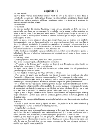 Capítulo 10
Me sentí perdida.
Después de lo ocurrido en los baños romanos Keith me secó y me llevó de la mano hasta el
comedor. Se aposentó en 1 de los cómo2 divanes, y a mí me obligó a arrodillarme delante de él.
Unas jóvenes esclavas sirvieron múltiples y apetitosos platos, y yo tenía que ir cogiendo los
manjares y dárselos a él en la boca.
Fue humillante.
Fue excitante.
Sus ojos no dejaban de mirarme fijamente, y cada vez que acercaba los de2 a su boca, él
aprovechaba para lamerlos con suavidad. Se regodeaba con la lengua en ellos, mientras sus
labios se torcían en un rictus semejante a una sonrisa. Yo sentía que mi cuerpo se estremecía, y
no podía ocultar el hecho que mis pezones se erizaban deseando que esa lengua dejara mis de2
para ocuparse de ellos.
Keith era guapo, con un atractivo salvaje que siempre hacía que las mujeres a su alrededor
hicieran cualquier cosa por llamar su atención; pero no era eso lo que me había cautivado. Fue su
fuerza de voluntad, su decisión, la creencia que podía hacer y conseguir cualquier cosa si se lo
proponía. Era como una fuerza de la naturaleza, un huracán desatado, o un tsunami, capaz de
arrasar con todo lo que se encontrara a su paso. Incluso a mí.
To2 los hombres a mi alrededor siempre me habían temido. Elliott había sido el único que no lo
había hecho. Pero mi ayudante no estaba realmente interesado en mí; no de la forma en que lo
estaba Keith.
—Estás muy callada.
—No tengo permiso para hablar, señor McKarthy, ¿recuerdas?
Dejó ir una sonora carcajada, echando la cabeza hacia atrás.
—¿Y cuándo te ha detenido eso? —replicó, sin dejar de reír. Después me miró, fijando sus
profun2 ojos en mi rostro—. Dime en qué piensas.
Yo negué con la cabeza. Ni en mil años le confesaría cuáles habían sido mis pensamientos.
¿Darle ese poder sobre mí? Jamás.
Me puso 2 de2 en el mentón, y me obligó a levantar la cabeza.
—Pues ya que no quieres usar esa boquita para hablar, la usarás para complacer a tu señor,
Campanilla —dijo con una chispa perversa en sus ojos—. Vas a chuparme la polla, cariño.
Se recostó en el diván, boca arriba, y se levantó la túnica. Su verga, rígida por el deseo, apareció
ante mis ojos. Mi coño palpitó de frustración; no quería chupársela, quería que me follara.
Subí al diván y me puse de rodillas entre sus piernas. Sus ojos nunca me abandonaron mientras
incliné la cabeza y le presioné los labios alrededor del enorme glande de color ciruela. El tamaño
de su miembro me abrió la boca de par en par. Deslicé los labios a lo largo del eje y me lo metí
en la boca todo lo que pude. Era imposible que me cupiera toda entera, y me retiré.
Suspiré y posé la mejilla contra el muslo lleno de vello mientras mi lengua trabajaba arriba y
abajo, lamiéndolo. Después jugué con sus testículos, poniéndomelos en la boca, primero 1, y
después el otro.
Keith separó las piernas, dejándolas caer a ambos la2 del diván para darme más sitio en el que
moverme.
Le rodeé la polla con una mano y apreté un poco. Los jadeos de Keith eran arrítmicos y
desacompasa2. Me puso la mano en la cabeza y presionó.
—Mi polla. Tu boca. Ahora.
Parecía tener que hacer un gran esfuerzo para pensar y decir una frase entera y coherente. Me
regodeé en ello. Yo lo hacía perder toda coordinación mental. A él. A este hombre que parecía
sólido como una roca, inamovible, yo había conseguido que perdiera el norte del todo.
Obedecí, y me tragué su polla todo lo que pude. Arremoliné la lengua alrededor del eje,
acariciándola con ella mientras mi cabeza subía y bajaba, con su mano firmemente sujeta a mi
pelo. Le acaricié los testículos con una mano, mientras con la otra intentaba mantener el
equilibrio en aquella precaria posición.
 