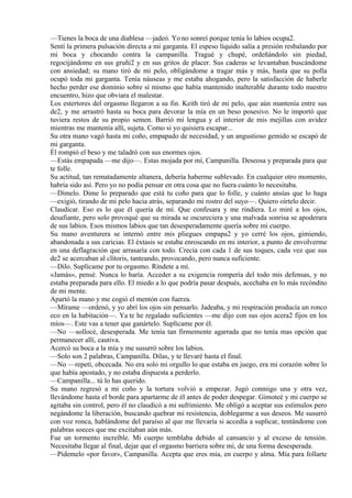 —Tienes la boca de una diablesa —jadeó. Yo no sonreí porque tenía lo labios ocupa2.
Sentí la primera pulsación directa a mi garganta. El espeso líquido salía a presión resbalando por
mi boca y chocando contra la campanilla. Tragué y chupé, ordeñándolo sin piedad,
regocijándome en sus gruñi2 y en sus gritos de placer. Sus caderas se levantaban buscándome
con ansiedad; su mano tiró de mi pelo, obligándome a tragar más y más, hasta que su polla
ocupó toda mi garganta. Tenía náuseas y me estaba ahogando, pero la satisfacción de haberle
hecho perder ese dominio sobre sí mismo que había mantenido inalterable durante todo nuestro
encuentro, hizo que obviara el malestar.
Los estertores del orgasmo llegaron a su fin. Keith tiró de mi pelo, que aún mantenía entre sus
de2, y me arrastró hasta su boca para devorar la mía en un beso posesivo. No le importó que
tuviera restos de su propio semen. Barrió mi lengua y el interior de mis mejillas con avidez
mientras me mantenía allí, sujeta. Como si yo quisiera escapar...
Su otra mano vagó hasta mi coño, empapado de necesidad, y un angustioso gemido se escapó de
mi garganta.
Él rompió el beso y me taladró con sus enormes ojos.
—Estás empapada —me dijo—. Estas mojada por mí, Campanilla. Deseosa y preparada para que
te folle.
Su actitud, tan rematadamente altanera, debería haberme sublevado. En cualquier otro momento,
habría sido así. Pero yo no podía pensar en otra cosa que no fuera cuánto lo necesitaba.
—Dímelo. Dime lo preparado que está tu coño para que lo folle, y cuánto ansías que lo haga
—exigió, tirando de mi pelo hacia atrás, separando mi rostro del suyo—. Quiero oírtelo decir.
Claudicar. Eso es lo que él quería de mí. Que confesara y me rindiera. Lo miré a los ojos,
desafiante, pero solo provoqué que su mirada se oscureciera y una malvada sonrisa se apoderara
de sus labios. Esos mismos labios que tan desesperadamente quería sobre mi cuerpo.
Su mano aventurera se internó entre mis pliegues empapa2 y yo cerré los ojos, gimiendo,
abandonada a sus caricias. El éxtasis se estaba enroscando en mi interior, a punto de envolverme
en una deflagración que arrasaría con todo. Crecía con cada 1 de sus toques, cada vez que sus
de2 se acercaban al clítoris, tanteando, provocando, pero nunca suficiente.
—Dilo. Suplícame por tu orgasmo. Ríndete a mí.
«Jamás», pensé. Nunca lo haría. Acceder a su exigencia rompería del todo mis defensas, y no
estaba preparada para ello. El miedo a lo que podría pasar después, acechaba en lo más recóndito
de mi mente.
Apartó la mano y me cogió el mentón con fuerza.
—Mírame —ordenó, y yo abrí los ojos sin pensarlo. Jadeaba, y mi respiración producía un ronco
eco en la habitación—. Ya te he regalado suficientes —me dijo con sus ojos acera2 fijos en los
míos—. Este vas a tener que ganártelo. Suplícame por él.
—No —sollocé, desesperada. Me tenía tan firmemente agarrada que no tenía mas opción que
permanecer allí, cautiva.
Acercó su boca a la mía y me susurró sobre los labios.
—Solo son 2 palabras, Campanilla. Dilas, y te llevaré hasta el final.
—No —repetí, obcecada. No era solo mi orgullo lo que estaba en juego, era mi corazón sobre lo
que había apostado, y no estaba dispuesta a perderlo.
—Campanilla... tú lo has querido.
Su mano regresó a mi coño y la tortura volvió a empezar. Jugó conmigo una y otra vez,
llevándome hasta el borde para apartarme de él antes de poder despegar. Gimoteé y mi cuerpo se
agitaba sin control, pero él no claudicó a mi sufrimiento. Me obligó a aceptar sus estímulos pero
negándome la liberación, buscando quebrar mi resistencia, doblegarme a sus deseos. Me susurró
con voz ronca, hablándome del paraíso al que me llevaría si accedía a suplicar, tentándome con
palabras soeces que me excitaban aún más.
Fue un tormento increíble. Mi cuerpo temblaba debido al cansancio y al exceso de tensión.
Necesitaba llegar al final, dejar que el orgasmo barriera sobre mí, de una forma desesperada.
—Pídemelo «por favor», Campanilla. Acepta que eres mía, en cuerpo y alma. Mía para follarte
 