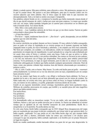dónde y cuándo quiera. Mía para exhibirte, para ofrecerte a otros. Me perteneces, porque eso es
lo que tu cuerpo desea. Me quieres a mí para doblegarte, para que te muestre cuáles son los
oscuros placeres que tanto anhelas. Soy el único capaz de darte todo lo que necesitas tan
desesperadamente. Solo a mi lado te sientes una mujer, Campanilla.
Sus palabras calaron hondo en mí, y rompieron la muralla que había mantenido intacta desde el
día en que decidí armarme de valor y luchar por crear una gran empresa. La mujer que ansiaba
solo eso, ser mujer, había quedado relegada por el camino para convertirse en un tiburón que
todo el mundo temía. To2 menos Keith.
—Dilo. Dilo o esto acaba ahora mismo.
—Por favor. —Las 2 palabras salieron de mi boca sin que yo me diera cuenta. Fueron un jadeo
entrecortado a duras penas fue entendible.
—¿Cómo has dicho?
—Por favor —repetí, totalmente fuera de mí—. ¡Por favor! —grité, desesperada, con un chillido
agónico que me salió del alma.
—Buena chica.
Su sonrisa satisfecha me golpeó durante un breve instante. El muy cabrón lo había conseguido,
pero no pude ver cómo se regodeaba en su victoria porque en el instante siguiente me había
empujado hasta su polla, de nuevo hinchada y anhelante, y me empaló con furia mal contenida.
Me llenó por completo, sin cuidado y sin delicadezas; estaba tan mojada y preparada que pudo
penetrarme sin ningún tipo de impedimento. La piel satinada de su verga fue seda resbalando por
mi canal, dura como el hierro y caliente como una brasa. Cada vez que su pelvis se izaba,
empujaba mi cuerpo hacia arriba y mis pechos rebotaban. Sus manos se clavaron en mis caderas,
y sus de2 me marcaron con el fuego que desprendían. Pura pasión, puro anhelo; posesividad
extrema. Yo le pertenecía, lo supe en aquel momento, pero la idea no se enraizó en mi mente,
totalmente subyugada por el placer que había anulado cualquier pensamiento coherente. Pasó de
largo, como una paloma volando bajo mientras huía del halcón, obsesionada por esconderse y
ponerse a salvo.
—Oh, sí, cielo. Cariño, esto es bueno. Muy bueno. Tu coño está hecho para mi polla —murmuró
entrecortadamente. La ternura en su voz me atravesó como un rayo, expandién2e por mi cuerpo
hasta erizarme la piel.
Una de sus manos vagó hasta mi cuello y me obligó a inclinarme hacia adelante. Su boca se
apoderó de la mía y me marcó con un beso abrasador que arrasó con los restos de cordura. No
había nada más, no existía otra cosa, que su boca sobre mi boca, su lengua luchando contra la
mía, sus manos en mis caderas; y su polla, golpeando victoriosa dentro de mi coño.
Estallé en un orgasmo demoledor; arrasó conmigo, haciéndome gritar hasta quedarme ronca.
Millones de centellas atravesaron mi cuerpo, que tembló y se sacudió presa del más magnífico
placer que había sentido nunca.
Fue maravilloso.
Fue grandioso.
Fue arrollador.
Fue terrorífico.
Caí desmadejada sobre su musculoso cuerpo. Ya no era nadie, solo una masa de músculos,
tendones, huesos y piel que no podía moverse por sí misma. La fuerza me abandonó al mismo
tiempo que se apoderó de mí una horrible sensación de estar perdiéndome. Keith iba a
aniquilarme si se lo permitía. No podía darme ese lujo.
En solo unas horas, Keith había conseguido que la CEO Abigail Ross desapareciera del mapa
para ser sustituida por una mujer ávida por complacerle, por tomar todo lo que quisiera darle. Le
había rogado, ¡suplicado! Yo, que jamás en mi vida había hecho algo así, que siempre había
luchado con uñas y dientes, utilizando todas las armas que estuvieran a mi alcance para
conseguir lo que me proponía, había acabado suplicando a un hombre por mi propia liberación
en lugar de exigirla.
Keith me estaba cambiando, estaba haciendo aflorar esa parte de mí que más despreciaba: la
 