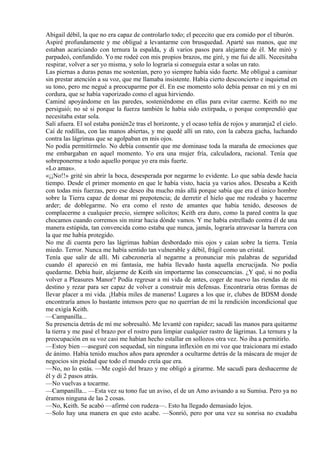 Abigail débil, la que no era capaz de controlarlo todo; el pececito que era comido por el tiburón.
Aspiré profundamente y me obligué a levantarme con brusquedad. Aparté sus manos, que me
estaban acariciando con ternura la espalda, y di varios pasos para alejarme de él. Me miró y
parpadeó, confundido. Yo me rodeé con mis propios brazos, me giré, y me fui de allí. Necesitaba
respirar, volver a ser yo misma, y solo lo lograría si conseguía estar a solas un rato.
Las piernas a duras penas me sostenían, pero yo siempre había sido fuerte. Me obligué a caminar
sin prestar atención a su voz, que me llamaba insistente. Había cierto desconcierto e inquietud en
su tono, pero me negué a preocuparme por él. En ese momento solo debía pensar en mí y en mi
cordura, que se había vaporizado como el agua hirviendo.
Caminé apoyándome en las paredes, sosteniéndome en ellas para evitar caerme. Keith no me
persiguió; no sé si porque la fuerza también le había sido extirpada, o porque comprendió que
necesitaba estar sola.
Salí afuera. El sol estaba ponién2e tras el horizonte, y el ocaso teñía de rojos y anaranja2 el cielo.
Caí de rodillas, con las manos abiertas, y me quedé allí un rato, con la cabeza gacha, luchando
contra las lágrimas que se agolpaban en mis ojos.
No podía permitírmelo. No debía consentir que me dominase toda la maraña de emociones que
me embargaban en aquel momento. Yo era una mujer fría, calculadora, racional. Tenía que
sobreponerme a todo aquello porque yo era más fuerte.
«Lo amas».
«¡¡No!!» grité sin abrir la boca, desesperada por negarme lo evidente. Lo que sabía desde hacía
tiempo. Desde el primer momento en que le había visto, hacía ya varios años. Deseaba a Keith
con todas mis fuerzas, pero ese deseo iba mucho más allá porque sabía que era el único hombre
sobre la Tierra capaz de domar mi prepotencia; de derretir el hielo que me rodeaba y hacerme
arder; de doblegarme. No era como el resto de amantes que había tenido, deseosos de
complacerme a cualquier precio, siempre solícitos; Keith era duro, como la pared contra la que
chocamos cuando corremos sin mirar hacia dónde vamos. Y me había estrellado contra él de una
manera estúpida, tan convencida como estaba que nunca, jamás, lograría atravesar la barrera con
la que me había protegido.
No me di cuenta pero las lágrimas habían desbordado mis ojos y caían sobre la tierra. Tenía
miedo. Terror. Nunca me había sentido tan vulnerable y débil, frágil como un cristal.
Tenía que salir de allí. Mi cabezonería al negarme a pronunciar mis palabras de seguridad
cuando él apareció en mi fantasía, me había llevado hasta aquella encrucijada. No podía
quedarme. Debía huir, alejarme de Keith sin importarme las consecuencias. ¿Y qué, si no podía
volver a Pleasures Manor? Podía regresar a mi vida de antes, coger de nuevo las riendas de mi
destino y rezar para ser capaz de volver a construir mis defensas. Encontraría otras formas de
llevar placer a mi vida. ¡Había miles de maneras! Lugares a los que ir, clubes de BDSM donde
encontraría amos lo bastante intensos pero que no querrían de mí la rendición incondicional que
me exigía Keith.
—Campanilla...
Su presencia detrás de mí me sobresaltó. Me levanté con rapidez; sacudí las manos para quitarme
la tierra y me pasé el brazo por el rostro para limpiar cualquier rastro de lágrimas. La ternura y la
preocupación en su voz casi me habían hecho estallar en sollozos otra vez. No iba a permitirlo.
—Estoy bien —aseguré con sequedad, sin ninguna inflexión en mi voz que traicionara mi estado
de ánimo. Había tenido muchos años para aprender a ocultarme detrás de la máscara de mujer de
negocios sin piedad que todo el mundo creía que era.
—No, no lo estás. —Me cogió del brazo y me obligó a girarme. Me sacudí para deshacerme de
él y di 2 pasos atrás.
—No vuelvas a tocarme.
—Campanilla... —Esta vez su tono fue un aviso, el de un Amo avisando a su Sumisa. Pero ya no
éramos ninguna de las 2 cosas.
—No, Keith. Se acabó —afirmé con rudeza—. Esto ha llegado demasiado lejos.
—Solo hay una manera en que esto acabe. —Sonrió, pero por una vez su sonrisa no exudaba
 