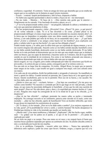confianza y seguridad. Al contrario. Tenía un amago de rictus que denotaba que ya no estaba tan
seguro que yo no acabaría con la fantasía en aquel mismo momento.
—Exacto —contesté. Inspiré profundamente y abrí la boca, dispuesta a hablar.
—No habrá una segunda oportunidad si ahora te rindes y huyes de mí—me interrumpió.
—No me rindo. —Mentira—. Ni huyo de ti. —Otra mentira más gorda que la anterior—.
Simplemente me he cansado. Vine buscando diversión y placer, no a ti.
—¿Y no te he proporcionado ambas cosas? —me preguntó, ladeando la cabeza y mirándome con
esos ojos que parecían taladrarme el alma.
—Me has proporcionado angustia y dolor. ¿Diversión? Cero. ¿Placer? Sí, pero, ¿a qué precio?
Al de verme reducida a nada. Tú sí te has divertido a mi costa. ¿Cuánto placer te ha
proporcionado doblegar a la única mujer que ha estado resistiendo tus encantos durante años? ¿A
la única que no languidece ni parpadea como una idiota cuando pasas por su lado? —Estaba
furiosa, y con cada palabra que salía de mi boca, mi ira aumentaba más y más—. ¿Y qué harás
ahora? ¿Correr a contárselo a tus amigos como hacéis to2 los hombres? ¿Les explicarás con
pelos y señales todo lo que me has hecho? ¿Lo que me has obligado a hacer?
Estaba siendo injusta, y lo sabía; pero la rabia tenía que ser expulsada de alguna manera, y no se
me ocurrió ninguna más adecuada. Atacarlo como yo me había sentido atacada; humillarlo como
yo me había sentido humillada; destrozarlo como yo me había sentido destrozada. Él me había
herido en lo más profundo al demostrarme que no era más que una simple mujer que se deshacía
entre sus brazos; que era capaz de derretirme y hacerme sentir en 5 minutos, más de lo que había
sentido en casi la totalidad de mi existencia. Era como si me hubiera arrancado una máscara y
me hubiese demostrado que toda mi vida no había sido más que un engaño.
Quizá exageré, no voy a negarlo, pero estaba sobrepasada por todas las emociones que Keith me
provocaba, y la certeza de que yo nunca, jamás, conseguiría que él se sintiese como yo.
Era una más en su larga lista de conquistas. Un trofeo. Abigail Rossi, la mujer que no parecía
tener sangre en las venas, y que resultó ser igual a cualquier otra mujer, solo cera caliente entre
sus manos.
Con cada una de mis palabras, Keith fue palideciendo y arrugando el entrecejo. Su mandíbula se
tensó y apretó los labios. Cuando terminé mi perorata, dio 2 pasos hacia mí y me agarró por los
brazos. Intenté escabullirme, pero no me lo permitió. Hizo uso de su fuerza, y me sacudió. No
me hizo daño, pero me sobresaltó.
—¿Quién te crees que soy? —exclamó, furioso—. ¿Tan bajo me consideras? ¿En tan poco me
valoras como hombre? No necesito ir contando por ahí lo que hago en mi vida privada, y desde
luego, mi ego nunca ha necesitado doblegarte ni humillarte. ¿Crees que ha sido una cuestión de
amor propio? ¡Pues no! Ha sido deseo, puro y duro; y la seguridad que estamos hechos el 1 para
el otro. Ninguna otra mujer ha conseguido de mí ni la mitad de lo que te he ofrecido, ¿y lo
desprecias?
—¿Que tú me has ofrecido? —repliqué, poniendo las manos sobre su pecho e intentando
empujarle. No conseguí moverlo ni un centímetro; parecía estar clavado en el suelo, como una
montaña—. ¿Qué me has ofrecido, aparte de humillación? Eres un hombre inflexible, que toma
lo que desea sin importarle los sentimientos de su presa.
—¡Sí! Te deseo y te he tomado. ¿Pero no te he dado nada a cambio? ¿Los mejores orgasmos de
tu vida, quizá? ¿O la posibilidad de volver a sentir, y sentirte humana? He hecho desaparecer la
frialdad que domina tu vida, te he mostrado que puedes ser mucho más.
—¿Mucho más? ¿Una masa temblorosa y babeante? ¿Suplicante? ¡Me has hecho rogar, maldito
seas! —Le golpeé con los puños en el pecho, y sé que él me lo permitió—. ¡Yo jamás he
suplicado por nada!
De un tirón me pegó a su cuerpo. Puso una mano en mi nuca y me empujó hacia él hasta que
nuestras bocas quedaron separadas por apenas un centímetro de aire. Su aliento chocaba contra el
mío y se deslizaba por la piel de mis mejillas.
—Ese es tu problema, Campanilla —susurró sobre mis labios—. Nunca has aprendido la
diferencia entre suplicar y pedir las cosas «por favor». Ordenas, exiges, y esperas que to2 a tu
 
