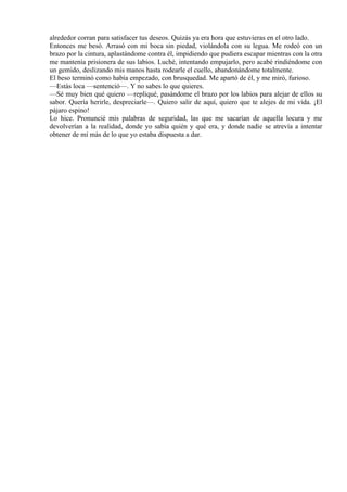 alrededor corran para satisfacer tus deseos. Quizás ya era hora que estuvieras en el otro lado.
Entonces me besó. Arrasó con mi boca sin piedad, violándola con su legua. Me rodeó con un
brazo por la cintura, aplastándome contra él, impidiendo que pudiera escapar mientras con la otra
me mantenía prisionera de sus labios. Luché, intentando empujarlo, pero acabé rindiéndome con
un gemido, deslizando mis manos hasta rodearle el cuello, abandonándome totalmente.
El beso terminó como había empezado, con brusquedad. Me apartó de él, y me miró, furioso.
—Estás loca —sentenció—. Y no sabes lo que quieres.
—Sé muy bien qué quiero —repliqué, pasándome el brazo por los labios para alejar de ellos su
sabor. Quería herirle, despreciarle—. Quiero salir de aquí, quiero que te alejes de mi vida. ¡El
pájaro espino!
Lo hice. Pronuncié mis palabras de seguridad, las que me sacarían de aquella locura y me
devolverían a la realidad, donde yo sabía quién y qué era, y donde nadie se atrevía a intentar
obtener de mí más de lo que yo estaba dispuesta a dar.
 