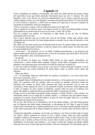 Capítulo 11
Todo se desdibujó con rapidez a mi alrededor. Me rodeó una niebla intensa que ocupó el lugar
del maravilloso ocaso que había admirado brevemente hacía tan solo 1s minutos. Me sentí
lánguida, como si las fuerzas me estuvieran abandonando; era la misma sensación que tenía
cuando, algunas noches, me veía obligada a tomarme una pastilla para dormir. El rostro de Keith
se volvió confuso e impreciso, y vibró como un reflejo en el agua que es roto por el impacto de
una piedra al zambullirse, hasta que desapareció.
Todo se volvió gris y espeso, como la niebla de Londres en el siglo XIX.
Algo se quebró en mi interior, como si de repente tuviese la certeza que había perdido la última
oportunidad de ser mucho más de lo que era; de sentir, y amar. De ser feliz.
Pero me recuperé con rapidez. La testarudez es algo innato en mí; sin ella, no hubiese
conseguido nada en la vida.
Poco a poco, apareció ante mí el rostro del Amo de las Puertas. Estaba algo ceñudo, quizá
¿disgustado por mi elección? No tenía ningún derecho a estarlo. Era mi vida, mi decisión, y solo
me atañía a mí.
Me cubrió con una capa enorme que me llegaba hasta los pies. Ni siquiera había sido consciente
de mi desnudez hasta aquel momento, en que me rebujé con el cálido manto. No tenía frío, pero
me sentía helada hasta los huesos.
—¿Estás bien? —me preguntó. En su voz había verdadera preocupación, y me pregunté qué
aspecto debía ofrecer para que alguien como el Amo de las Puertas, que debía haber visto allí de
todo lo imaginable y más, se preocupara por mí.
—Sí, gracias.
Casi no reconocí mi propia voz. Siempre había tenido un tono seguro, contundente, sin
vacilaciones; y ahora sonaba débil, perpleja, insegura. Keith había conseguido revolver mis
entrañas y mis emociones para convertirme en el tipo de mujer que no quería ser.
El Amo me rodeó los hombros con un brazo y me acercó a él para ofrecerme consuelo, y me di
cuenta entonces que estaba temblando de arriba abajo, como un pollito recién salido del
cascarón.
—Sabes que ahora...
—Sí —lo interrumpí. Sabía que debía hacer las maletas y marcharme, y no volver nunca más.
Pero no me arrepentía. ¿O sí?
Me acompañó hasta mi habitación por corredores desiertos, y di las gracias por no cruzarme con
nadie. No soportaría sentir las miradas sobre mí, porque en aquellos momentos estaba tan
derrotada que, aunque no fuera cierto, pensaría que todas las personas con las que nos
cruzásemos, serían capaces de verlo y se me quedarían mirando con lástima. Podía soportar que
el odio, la inquina, los celos, incluso el desprecio, cayeran sobre mí; pero no la lástima. Eso
nunca. Mi orgullo no podía permitirse que pareciera débil y vencida por el miedo.
Porque eso era lo que había conseguido acabar conmigo: el miedo. Miedo a sentir, miedo a ser
traicionada, miedo a no ser digna de ser amada, miedo a... a cualquier cosa que pudiera llegar a
romperme el corazón. Porque Keith estaba a un paso de tener ese poder sobre mí, y no podía
permitírselo de ninguna de las maneras.
Por eso huí. Me encerré en mi dormitorio y me di una ducha caliente, y fue allí donde permití
que las lágrimas que había estado conteniendo, se derramaran por fin. Bajo el agua di rienda
suelta al caos emocional que se había apoderado de mi ser y lloré hasta quedar agotada, hacha un
ovillo sobre la porcelana de la bañera mientras las gotas de la ducha caían con fuerza sobre mi
piel.
Cuando ésta empezaba a arrugarse, me levanté con esfuerzo y me froté con jabón todo el cuerpo
con ahínco. Quería quitarme de encima el olor a Keith, aunque sabía que había quedado
esculpido a fuego en mi memoria y que no podría olvidarlo nunca. Cada vez que cerrara los ojos
acudiría a mí, y sentiría su boca en la mía, su piel sobre mi piel, su polla en mi coño. Sus ojos
mirándome con diversión, provocadores, y esa sonrisa torcida que siempre me dirigía cuando
sabía que iba a decir o hacer algo que me irritaría. ¿Era una masoquista? No físicamente, pues el
 