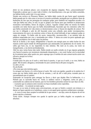 dolor no me producía placer, con excepción de algunas nalgadas. Pero, ¿emocionalmente?
Empezaba a pensar que sí, pues todo el dolor y las humillaciones a las que me había sometido,
me habían hecho sentir más viva que nunca.
Siendo una esclava en Pleasures Manor, me había dado cuenta de que hasta aquel momento
había pasado por la vida como si tuviera el corazón acolchado, protegido por un plástico lleno de
burbujitas de aire que me protegían de cualquier golpe; pero también me impedían acceder a la
vida que había tras ellos, la real, la que te golpea con fuerza pero que también te proporciona
momentos inolvidables, llenos de alegría y placer. Aquella verdad sobre mí misma me había
sacudido con tanta fuerza que me había desestabilizado, haciendo que los cimientos sobre los
que había construido mi vida entera se desmoronaran como si fuesen de algodón de azúcar. Por
eso me vi obligada a salir de allí huyendo como una cobarde, para poder recomponerme,
reencontrarme de nuevo sin sentirme como si fuese de cristal delicado al que cualquier golpe es
capaz de romper. Yo había sido de acero, inamovible, inconmovible, y un montón más de
palabras empezadas por «in» y terminadas por «ible». Y ahora era como un perro apaleado que
corría a esconderse con el rabo entre las piernas.
Salí de la ducha y me sequé, obligándome a hacerlo con energía pues no sabía luchar de otra
manera contra aquel estado de abotargamiento que amenazaba con apoderarse de mi mente. No
sabía qué hora era, ni me importaba lo más mínimo. Me metí en la cama, me tomé un
tranquilizante, y me dormí profundamente.
Abrí los ojos varias horas más tarde. Había tenido un sueño extraño en el que alguien golpeaba
con fuerza la puerta con insistencia intentando despertarme, y me costó luchar con la necesidad
de levantarme para saber quién era, pero supongo que el instinto de auto conservación actuó con
eficacia, porque no lo hice.
Menos mal.
Cuando puse los pies en el suelo y miré hacia la puerta, vi que en el suelo, a su vera, había un
papel. Me levanté a desgana y arrastrando los pies caminé hacia allí para recogerlo.
Lo abrí y lo leí.
Era de Keith.
«No creas que esto termina aquí».
Lo arrugué con fuerza y lo volvía lanzar al suelo. Me vestí con rapidez, guardé en la maleta las 4
cosas que me había traído para el fin de semana, y salí de allí a toda prisa, rezando para no
encontrármelo por el camino.
Esperando en recepción para entregar las llaves y decir que dejaba libre la habitación, vi a
Pamela que se acercaba hacia mí. Tenía 1s andares suaves y elegantes, como un gato, y
contoneaba las caderas de tal manera, que to2 los hombres presentes tenían los ojos fijos en ella.
—Lamento que tu estancia entre nosotros no haya resultado como esperabas.
—Yo también —le contesté un tanto agria.
Vio que yo no tenía el ánimo para conversaciones, así que se limitó a sonreír con tristeza y a
darme un ligero apretón en el antebrazo, como si con aquel gesto quisiera solidarizarse conmigo.
—A veces es muy duro aceptar la realidad de lo que somos —me dijo, antes de alejarse de mí sin
darme opción a contestar.
Tenía razón. Aunque siempre nos queda la opción que yo había elegido: no aceptarlo en
absoluto.
 